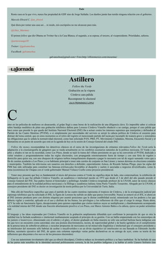 Tuits
Rento casa en la que vivo, nunca fue propiedad de GDF sino de Jorge Saldaña. Los dueños jamás han tenido ninguna relación con el gobierno.
Marcelo Ebrard C. @m_ebrard
Qué diera por rentar una casa así… ni modo, mis escrúpulos no me alcanzan para más.
@Libey_Martinez
El primer follow que dio Obama en Twitter fue a la Casa Blanca; el segundo, a su esposa; el tercero, al vicepresidente. Prioridades, señores.
@arturorangel20
Twitter: @galvanochoa
FaceBook: galvanochoa
galvanochoa@gmail.com • Foro:http://elforomexico.com/encuestas/
Astillero
Follow the Verde
Grabación en la víspera
Córdova cara pálida
Recomponer lo electoral
JULIO HERNÁNDEZ LÓPEZ
Como en las películas de mafiosos en desacuerdo, el golpe llegó a unas horas de la realización de una diligencia clave. Es imposible saber si colocar
sobre bandeja mediática de plata una grabación telefónica dañina para Lorenzo Córdova Vianello obedeció a un castigo, porque el cara pálida que
hace como que preside lo que queda del Instituto Nacional Electoral (INE) iba a actuar contra los intereses supremos que manipulan y defienden al
Partido de las Cuatro Mentiras (PVEM), o si simplemente por necesidades del servicio se arrojó la cabeza política de Córdova al escarnio para
distraer del tema central, que en estos momentos es el retiro del registro al mencionado partido del tucán,por incumplir de manera grave y sistemática
las obligaciones que le señala la normatividad electoral, como han solicitado PAN, PRD, PT, Movimiento Ciudadano, Morena, Encuentro Social y el
Humanista en un punto de acuerdo que está en la agenda de hoy en la sesión de Consejo General del citado INE.
Follow the money, recomendaban los detectives clásicos en el curso de las investigaciones de crímenes relevantes.Follow the Verde sería la
adaptación a la cinematografía de gángsters que se rueda actualmente en los sombríos escenarios naturales de la política mexicana. El Verde y sus
jefes y aliados ni tan en la oscuridad, como Los Pinos, donde se tejió la trama del villano persistente en que se ha convertido el PVEM, dedicado a
violar retadora y programadamente todas las reglas electorales, con propaganda ostentosamente fuera de tiempo y con una feria de regalos a
domicilio para quien sea, con una chequera de orígenes turbios tranquilamente dispuesta a pagar lo necesario con tal de seguir sumando votos que a
fin de cuentas ayudarán a Los Pinos y a su habitante principal a tener más curules de conjunto en San Lázaro y menos derrotas en elecciones estatales
y municipales. También las televisoras son usuarios con derechos a defender, especialmente Azteca, de Ricardo Salinas Pliego, pues las siglas del
P4M han sido utilizadas para constituir las famosas telebancadas favorables al duopolio y suelen ir asociadas a negocios diversificados, como la
toma (económica) de Chiapas con el verde gobernador Manuel Velasco Coello como proyecto presidencial.
Tener muy presente que hoy es fundamental el inicio del proceso contra el Verde no significa dejar de lado, sino contextualizar, la exhibición de
bellaquería en la que fue pillado Córdova Vianello, un académico e intelectual nacido en 1972 que desde el 3 de abril del año pasado preside el
Consejo General del INE. Sus padres fueron el historiador y politólogo Arnaldo Córdova (respetado profesor de la UNAM, autor de textos clásicos
para el entendimiento de la realidad política mexicana) y la filóloga y académica italiana Anna Paola Vianello Tessarotto. Abogado por la UNAM, el
consejero presidente del INE es doctor en investigación de teoría política por la Universidad de Turín, Italia.
Más allá del beneficio específico que para el partido de las cuatro mentiras representa el tropiezo de Córdova, y de la averiguación judicial por
espionaje telefónico que ha solicitado el INE, la figura de Lorenzo ha sufrido un daño que parece irreversible. Nunca se esmeró en el IFE, ni ahora en
el INE (mismo producto pero con distinta etiqueta) por asumir posiciones que le dieran credibilidad social, mimetizado con los poderes a los que
debería vigilar y controlar, aplicado en el uso y disfrute de los bienes, los privilegios y los reflectores de élite que el cargo le otorga. Hasta ahora,
LCV ha sido un funcionario ligero, decepcionante para quienes esperaban que ciertos matices suyos se multiplicaran y chambonamente acompasado
a la realidad interna del INE donde una fracción abiertamente proclive a Los Pinos, con Marco Antonio Baños a la cabeza, ejerce un poder aritmético
real.
El lenguaje y las ideas expresadas por Córdova Vianello en la grabación ampliamente difundida ayer confirman la percepción de que es otra la
realidad tras la fachada académica e intelectual medianamente aceptada al principio de su gestión. Con un habla emparentada con los estereotipos de
los juniors o losmirreyes, obsesionado con el cabrón y el güey, el doctor graduado en Italia muestra no sólo una actitud burlona hacia indígenas con
los que tuvo un encuentro como autoridad, sino una postura discriminatoria, racista, de superioridad global y de hastío agridulce en el cumplimiento
de la penosa tarea de sobrellevar pláticas y escuchar propuestas de mexicanos en tal minusvalía lingüística e intelectual que el consejero presidente y
su interlocutor del momento sólo habrían de acabar o muydivertidos o en un diván siquiátrico (el interlocutor en esa llamada es Edmundo Jacobo
Molina, secretario ejecutivo del INE, de quien esta columna reprodujo varias perlas declarativas en su entrega de ayer, como su teoría de los
reflectores que ahuyentan a los narcos de los procesos electorales).
Con ese autorretrato involuntario (del que ya ofreció disculpas), Córdova reduce su inventario político y se hace tambalear. Se ha burlado de una
de las partes más sensibles de la identidad nacional políticamente correcta, la de los pueblos indígenas y su hablar al estilo Llanero Solitario (tan
 