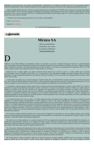defendidos en estos lances pero, en lo general, tan abandonados y maltratados en lo cotidiano), de padres de los 43 (a cuyas reuniones asignó la
calificación dedramáticas) y de las objeciones fundadas de ciertos segmentos sociales que creen que no hay condiciones para realizar elecciones.
Córdova Vianello debería apresurar su retorno a las tareas académicas (es investigador en la UNAM), pero lo central no es que deje la presidencia
del consejo del INE, sino que una cierta esperanza de legalidad sea recuperada a unas semanas de las elecciones, mediante la cancelación del registro
del negocio Verde, y que los consejeros del INE y los magistrados del tribunal electoral federal dejen de ser botín de partidos políticos. De otra
manera, todo serán crónicas marcianas.
Y, mientras Osorio Chong asegura que México no está en llamas, ¡hasta mañana!
Twitter: @julioastillero
Facebook: Julio Astillero
Fax: 5605-2099 •juliohdz@jornada.com.mx
México SA
México en hundimiento
Crecimiento: otro recorte
Los faraones de Reforma
CARLOS FERNÁNDEZ-VEGA
Del México en movimiento alMéxico en hundimiento. Súmese otro tijeretazo al ya de por sí abultado inventario de recortes a la estimación oficial
sobre lo que algunos tercos aún denominan crecimiento de la economía mexicana. Por tercera ocasión en los últimos seis meses, el Banco de México
redujo su cálculo en la materia, y para 2015 ahora proyecta un avance de entre 2 y 3 por ciento, y de pasadita hace lo propio para 2016 (2.5-3.5 por
ciento), aunque en ambos casos la proporción menor es la que tiende a ser la correcta.
Queda claro, por si alguien dudara, que cuando el ministro del (d) año dice que sí, obvio es que no, y cuando celebra que la economía
mexicana tiende a crecer, en realidad es que tiende a caer. A estas alturas, no hay calculadora confiable que aporte el número exacto de recortes
practicados a lo largo del gobierno peñanietista a la estimación oficial de crecimiento. Po lo visto, de niños no los dejaban utilizar las tijeras y ahora
se dan vuelo con ellas.
A primera hora de mañana jueves el Inegi divulgará el resultado oficial sobre el comportamiento económico nacional en el primer trimestre de
2015, pero el Banco de México adelantó sus proyecciones y sobre el particular detalló que para ese periodo estima uncrecimiento cercano a 0.4 por
ciento con respecto a los tres meses previos, y de 2.5 por ciento anualizado (en comparación con enero-marzo de 2014).
La institución a cargo de Agustín Carstens advierte que la economía mexicana continúa enfrentando un entorno externo difícil. Por un lado, la
reducción en los precios internacionales del petróleo, aunada a la tendencia a la baja en la producción petrolera en México, ha restado grados de
libertad en el ámbito fiscal. Por otro, derivado de la expectativa de normalización de la política monetaria en Estados Unidos, prevalece
incertidumbre en los mercados financieros que se ha visto reflejada en una depreciación generalizada de las monedas frente al dólar estadunidense y,
en general, en condiciones financieras más astringentes en los mercados internacionales. Ante estas circunstancias, resalta la importancia de
continuar impulsando las fuentes internas de crecimiento mediante la adecuada aplicación de las reformas estructurales, así como la consolidación del
fortalecimiento del marco macroeconómico del país.
La economía mexicana, pues, mal y de malas, y el citado organismo advierte que algunos de los riesgos a la baja para el crecimiento del país
señalados en el Informe pasado (correspondiente al último trimestre de 2014) se han venido materializando. En particular, la plataforma de
producción petrolera ha continuado disminuyendo y hay gran incertidumbre sobre su evolución futura. Asimismo, la actividad económica de Estados
Unidos se vio afectada negativamente en el primer trimestre del año, en parte por factores temporales, además de que, en un contexto de apreciación
del dólar, se revisaron a la baja las expectativas de crecimiento estadunidense para todo el año. En consecuencia, la demanda externa de México
registró una pérdida de dinamismo y se prevé un crecimiento en el primer trimestre menor que el esperado anteriormente. Adicionalmente, si bien el
gasto interno en México ha continuado registrando una gradual recuperación, todavía no muestra señales claras de que pudiera presentar un mayor
dinamismo hacia adelante.
Por lo anterior, el Banco de México decidió, una vez más, recortar la expectativa de crecimiento, la cual, de cumplirse, arrojaría como resultado
que la tasa anual promedio de crecimientoen la primera mitad del actual gobierno se contaría entre las más bajas de los últimos 30 años, con todo
y reformas. Y para 2016 también resulta ingrata la perspectiva.
De acuerdo con la citada institución, en el primer trimestre de 2015 las exportaciones manufactureras registraronpérdida de dinamismo; las
automotrices, caída trimestral; reducción en la demanda de Estados Unidos; tendencia decreciente en los envíos petroleros; disminución de la
plataforma de producción petrolera y descenso en el precio del crudo. Además, la inversión fija bruta perdió dinamismo respecto de la recuperación
que se había venido observando a partir del segundo trimestre de 2014.
Por si fuera poco, “algunos determinantes del consumo aún no han presentado una clara mejoría, por lo que prevalece el riesgo de que la reciente
recuperación del consumo pudiera perder dinamismo. En particular, la masa salarial real de los trabajadores en la economía se mantuvo en niveles
bajos, no obstante que en el trimestre que se reporta presentó un incremento en relación con el trimestre previo. Asimismo, si bien el índice de
confianza del consumidor registró un avance en el inicio del año, en marzo y abril volvió a debilitarse. Tampoco es de sorprenderque la actividad
productiva haya presentado un moderado ritmo, ni que la producción industrial mostrara estancamiento.
Por el lado laboral, el Banco de México señala que el número de puestos de trabajo afiliados al IMSS mostró una trayectoria ascendente,
aunque es posible que esto sea reflejo, en parte, de una mayor afiliación de trabajadores informales al sector formal (trabajos existentes
 