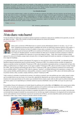 formalizados). Por su parte, el empleo total en la economía, si bien registró un crecimiento en el primer trimestre, todavía no exhibe una clara
recuperación. En el primer trimestre del año en curso, tanto la tasa de desocupación nacional, como la urbana, mantuvieron una tendencia a la baja, si
bien siguieron ubicándose por encima de las observadas antes de la crisis. Durante el primer trimestre de 2015, la tasa de crecimiento del salario
promedio del total de trabajadores asalariados en la economía continuó en niveles bajos.
Las rebanadas del pastel
Ya que está de moda (verbal)investigar y auditar a las empresas privadas que construyen obra pública, allí está la faraónica sede del Senado que con
tan sólo cuatro años de retraso y un presupuesto multiplicado por tres respecto del original, el próximo agosto formalmente entregará la constructora
Gami (con 21 puntos no resueltos, sobre fallas e irregularidades en el inmueble; el helipuerto, entre ellos). Lo anterior, sin considerar que el 13 de
abril de 2011 los dispendiosos senadores, con Manlio Fabio Beltrones a la cabeza, oficialmente inauguraron su nueva sede en Paseo de la Reforma, la
cual, en aquel entonces, fue declarada como el nuevo recinto de la democracia, cuando en los hechos sólo fue otra cachetada en el rostro de los
depauperados habitantes de este país. ¿Quién investigará y auditará?
Twitter: @cafevega
D.R.: cfvmexico_sa@hotmail.com
¡Votoduro:votoburro!
Se trata de millones de robots que no escuchan ni razonan ni piensan ni evalúan los valores de los candidatos de la oposición, en caso de
que alguno los tenga… Nada: ellos cruzarán su boleta en donde aparecen los colores de la bandera.
Francisco Martín Moreno 20/05/2015 01:01
Quien sueñe con derrotar al PRI deberá tener en cuenta la enorme dificultad para destruir el voto duro, o sea, el “voto
burro” integrado por personas que elegirán a candidatos del tricolor sin reflexionar ni practicar ejercicio crítico alguno. A
estos millones de electores les tiene sin cuidado si el peso antes se cotizaba en 12.50 y ahora se disparó a 15,50 ni les
importa que una de las herencias del PRI sea la existencia de 50 millones de mexicanos sepultados en la miseria durante
los 70 años de “dictadura perfecta”. Se trata de millones de robots que no escuchan ni razonan ni piensan ni evalúan los
valores de los candidatos de la oposición, en caso de que alguno los tenga… Nada: ellos cruzarán su boleta en donde
aparecen los colores de la bandera, aunque mejor sería para ellos si en lugar del águila devorando una serpiente, se distinguiera la figura
de la virgen de Guadalupe…
¿Los gobernadores priistas se robaron el presupuesto? No importa, los votos mecánicos serán a favor del PRI. ¿Los diputados priistas
aprobaron impuestos perjudiciales para la economía familiar? Votarán por el PRI. ¿Los senadores priistas esconden sus gigantescos
ingresos en partidas secretas inconfesables? Votarán por el PRI. ¿Que los presidentes municipales priistas se enriquecieron sin hacer obra
pública y la delincuencia es un flagelo social y no hay agua ni empleo? Votarán por el PRI. ¿Que la economía se ajusta a la baja? Votarán
por el PRI. ¿Que las reformas estructurales han sido un fiasco? Votarán por el PRI. ¿Que las residencias ostentosas de los funcionarios
son un escándalo público? Votarán por el PRI. ¿Que los supuestos “maestros”, en realidad defensores de la ignorancia, se niegan a dar
clases, queman alcaldías, patrullas policiacas, toman pueblos, carreteras y casetas? Votarán por el PRI. ¿Que es del dominio público que
los priistas mienten, roban, esconden, usurpan, falsifican y alteran? Votarán por el PRI.
Todo lo anterior lo entienden a la perfección los priistas y los políticos en general, unos más podridos que otros: saben, porque lo saben,
que la sociedad observa una muy escasa, si no es que nula, capacidad de organización, que somos un país de reprobados incapaces de
tomarnos de la mano para alcanzar un fin común y que socialmente hemos creado un gran caldo de cultivo para los políticos delincuentes
que lucran a placer con la impunidad que se refrenda cuando las mayorías obnubiladas votan por el PRI, sea lo que sea y pase lo que
pase...
El escandaloso fracaso de la alternancia en el poder durante los gobiernos de la señora Fox y de Calderón no sólo causaron graves daños
al PAN, sino a la nación, que después de 12 años perdió la esperanza en los políticos azules que sacaron exitosamente al PRI de Los
Pinos, pero que por incapaces lo volvieron a meter hundiéndonos en el escepticismo.
De nada han servido los millones de pesos invertidos en campañas electorales ni los costosos millones de spots en radio y televisión ante
un electorado burro incapaz de entender las consecuencias de un voto duro que impide la alternancia y la oxigenación de las instituciones,
con las cuales podríamos iniciar lentamente el proceso de reconstrucción de México, una tarea imposible cuando una buena parte del
electorado es sordo, ciego y mudo y vota por el suicidio colectivo sin darse cuenta…
 