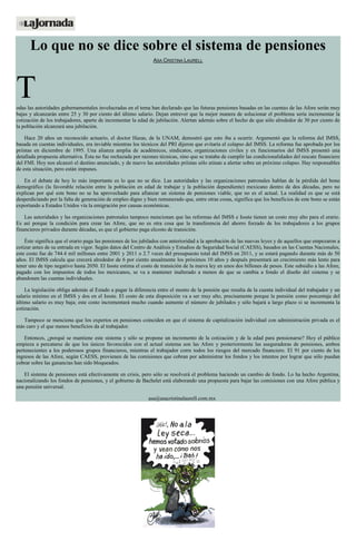 Lo que no se dice sobre el sistema de pensiones
ASA CRISTINA LAURELL
Todas las autoridades gubernamentales involucradas en el tema han declarado que las futuras pensiones basadas en las cuentas de las Afore serán muy
bajas y alcanzarán entre 25 y 30 por ciento del último salario. Dejan entrever que la mejor manera de solucionar el problema sería incrementar la
cotización de los trabajadores, aparte de incrementar la edad de jubilación. Alertan además sobre el hecho de que sólo alrededor de 30 por ciento de
la población alcanzará una jubilación.
Hace 20 años un reconocido actuario, el doctor Hazas, de la UNAM, demostró que esto iba a ocurrir. Argumentó que la reforma del IMSS,
basada en cuentas individuales, era inviable mientras los técnicos del PRI dijeron que evitaría el colapso del IMSS. La reforma fue aprobada por los
priístas en diciembre de 1995. Una alianza amplia de académicos, sindicatos, organizaciones civiles y ex funcionarios del IMSS presentó una
detallada propuesta alternativa. Ésta no fue rechazada por razones técnicas, sino que se trataba de cumplir las condicionalidades del rescate financiero
del FMI. Hoy nos alcanzó el destino anunciado, y de nuevo las autoridades priístas sólo atinan a alertar sobre un próximo colapso. Hay responsables
de esta situación, pero están impunes.
En el debate de hoy lo más importante es lo que no se dice. Las autoridades y las organizaciones patronales hablan de la pérdida del bono
demográfico (la favorable relación entre la población en edad de trabajar y la población dependiente) mexicano dentro de dos décadas, pero no
explican por qué este bono no se ha aprovechado para afianzar un sistema de pensiones viable, que no es el actual. La realidad es que se está
desperdiciando por la falta de generación de empleo digno y bien remunerado que, entre otras cosas, significa que los beneficios de este bono se están
exportando a Estados Unidos vía la emigración por causas económicas.
Las autoridades y las organizaciones patronales tampoco mencionan que las reformas del IMSS e Issste tienen un costo muy alto para el erario.
Es así porque la condición para crear las Afore, que no es otra cosa que la transferencia del ahorro forzado de los trabajadores a los grupos
financieros privados durante décadas, es que el gobierno paga elcosto de transición.
Éste significa que el erario paga las pensiones de los jubilados con anterioridad a la aprobación de las nuevas leyes y de aquellos que empezaron a
cotizar antes de su entrada en vigor. Según datos del Centro de Análisis y Estudios de Seguridad Social (CAESS), basados en las Cuentas Nacionales,
este costo fue de 744.4 mil millones entre 2001 y 2011 o 2.7 veces del presupuesto total del IMSS en 2011, y se estará pagando durante más de 50
años. El IMSS calcula que crecerá alrededor de 6 por ciento anualmente los próximos 10 años y después presentará un crecimiento más lento para
tener uno de tipo negativo hasta 2050. El Issste estima el costo de transición de la nueva ley en unos dos billones de pesos. Este subsidio a las Afore,
pagado con los impuestos de todos los mexicanos, se va a mantener inalterado a menos de que se cambia a fondo el diseño del sistema y se
abandonen las cuentas individuales.
La legislación obliga además al Estado a pagar la diferencia entre el monto de la pensión que resulta de la cuenta individual del trabajador y un
salario mínimo en el IMSS y dos en el Issste. El costo de esta disposición va a ser muy alto, precisamente porque la pensión como porcentaje del
último salario es muy baja; este costo incrementará mucho cuando aumente el número de jubilados y sólo bajará a largo plazo si se incrementa la
cotización.
Tampoco se menciona que los expertos en pensiones coinciden en que el sistema de capitalización individual con administración privada es el
más caro y el que menos beneficios da al trabajador.
Entonces, ¿porqué se mantiene este sistema y sólo se propone un incremento de la cotización y de la edad para pensionarse? Hoy el público
empieza a percatarse de que los únicos favorecidos con el actual sistema son las Afore y posteriormente las aseguradoras de pensiones, ambos
pertenecientes a los poderosos grupos financieros, mientras el trabajador corre todos los riesgos del mercado financiero. El 91 por ciento de los
ingresos de las Afore, según CAESS, provienen de las comisiones que cobran por administrar los fondos y los intentos por lograr que sólo puedan
cobrar sobre las ganancias han sido bloqueados.
El sistema de pensiones está efectivamente en crisis, pero sólo se resolverá el problema haciendo un cambio de fondo. Lo ha hecho Argentina,
nacionalizando los fondos de pensiones, y el gobierno de Bachelet está elaborando una propuesta para bajar las comisiones con una Afore pública y
una pensión universal.
asa@asacristinalaurell.com.mx
 