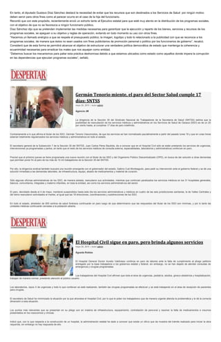 En tanto, el diputado Gustavo Díaz Sánchez destacó la necesidad de evitar que los recursos que son destinados a los Servicios de Salud por ningún motivo
deben servir para otros fines como al parecer ocurre en el caso de la hija del funcionario.
Recordó que con este propósito, recientemente envió un exhorto tanto al Ejecutivo estatal para que esté muy atento en la distribución de los programas sociales,
con el objetivo de que no se favorezca a ningún funcionario público.
Díaz Sánchez dijo que se pretenden implementar las medidas necesarias para garantizar que la ejecución y reparto de los bienes, servicios y recursos de los
programas sociales, se apeguen a su objetivo y reglas de operación, evitando en todo momento su uso con otros fines.
“Hacemos un llamado enérgico a que se respete el presupuesto público, la imagen, logotipo y todo lo relacionado a la publicidad con que se reconoce a los
programas sociales, de manera que éstos no sean usados con fines publicitarios de promoción personal o político por los funcionarios de gobierno”, recalcó.
Consideró que de esta forma se permitirá alcanzar el objetivo de estructurar una verdadera política democrática de estado que mantenga la coherencia y
ecuanimidad necesarias para erradicar los males que nos aquejan como entidad.
“Debemos buscar los mecanismos para paliar esta práctica deshonrosa debido a que estamos ubicados como estado como aquellos donde impera la corrupción
en las dependencias que ejecutan programas sociales”, señaló.
Germán Tenorio miente, el paro del Sector Salud cumple 17
días: SNTSS
mayo 20, 2015 | Autor admin
Agencia JM
La dirigencia de la Sección 35 del Sindicato Nacional de Trabajadores de la Secretaría de Salud (SNTSS) estima que la
posibilidad de reanudación de los servicios médicos y administrativos en los Servicios de Salud de Oaxaca (SSO) es de un 20
por ciento hasta, al cumplirse 17 días de paro indefinido.
Contrariamente a lo que afirma el titular de los SSO, Germán Tenorio Vasconcelos, de que los servicios se han normalizado paulatinamente a partir del pasado lunes 18 y que en unas horas
estarían totalmente regularizados los servicios médicos y administrativos en todo el estado.
El secretario general de la Subsección 7 de la Sección 35 del SNTSS, Juan Carlos Pérez Bautista, dio a conocer que en el Hospital Civil sólo se están prestando los servicios de urgencias,
intervenciones ya programadas y partos, en tanto que el resto de los servicios médicos de consulta externa, especialidades, laboratorios y administrativos continúan en paro.
Precisó que el próximo jueves se tiene programada una nueva reunión con el titular de los SSO y del Organismo Público Descentralizado (OPD), en busca de dar solución a otras demandas
que permitan poner fin al paro de los más de 10 mil trabajadores de la Sección 35 del SNTSS.
Por ello, la dirigencia sindical también buscará una reunión emergente con el gobernador del estado, Gabino Cué Monteagudo, para pedir su intervención ante el gobierno federal y se dé una
solución inmediata a las demandas laborales, de infraestructura, equipo, abasto de medicamentos y material de curación.
Sólo algunas oficinas administrativas de los SSO, de manera aislada, reanudaron sus actividades, mientras que continúan paralizados los servicios médicos en los 31 hospitales generales,
básicos, comunitarios, integrales y materno infantiles, en toda la entidad, así como los servicios administrativos del sector.
El paro, decretado desde el 4 de mayo, mantiene suspendidos hasta este día los servicios administrativos y médicos en cuatro de las seis jurisdicciones sanitarias, la de Valles Centrales y
del Istmo reanudaron actividades el martes, al igual que las 18 direcciones, coordinaciones y subdirecciones de los SSO.
En todo el estado, alrededor de 500 centros de salud foráneos continuarán en paro luego de que determinaron que las respuestas del titular de los SSO son mínimas, y por lo tanto las
unidades médicas continuarán cerradas a la población abierta.
El Hospital Civil sigue en paro, pero brinda algunos servicios
mayo 20, 2015 | Autor admin
Águeda Robles
El Hospital General Doctor Aurelio Valdivieso continúa en paro de labores ante la falta de cumplimiento al pliego petitorio
entregado por la base trabajadora a los gobiernos estatal y federal, sin embargo, no se han dejado de atender consultas de
emergencia y cirugías programadas.
Los trabajadores del Hospital Civil afirman que toda el área de urgencias, pediatría, adultos, gineco-obstetricia y hospitalización,
trabajan de manera normal, prestando atención al público usuario.
Los laboratorios, rayos X de urgencias y todo lo que conllevan se está realizando, también las cirugías programadas se efectúan y se está trabajando en el área de recepción de pacientes
para cirugías.
El secretario de Salud ha minimizado la situación por la que atraviesa el Hospital Civil, por lo que le piden los trabajadores que de manera urgente atienda la problemática y le dé la correcta
dimensión a esta situación.
Los puntos más relevantes que se presentan en su pliego son en materia de infraestructura, equipamiento, contratación de personal y resolver la falta de medicamentos e insumos
presentados en los nosocomios y clínicas.
Indicó que, con lo que respecta a la construcción de un hospital, la administración estatal ha dado a conocer que existe un oficio que da muestra del trámite realizado para iniciar la obra
requerida, sin embargo no hay respuesta de ello.
 