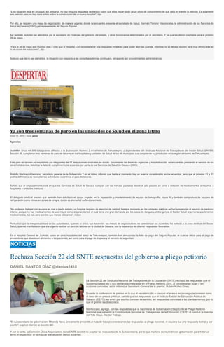 “Esta situación está en un papel, sin embargo, no hay ninguna respuesta de México sobre que ellos hayan dado ya un oficio de conocimiento de que está en trámite la petición. Es solamente
esa petición pero no hay nada sólido sobre la construcción de un nuevo hospital”, dijo.
Por ello, se requiere una mesa de negociación, de manera urgente, donde se encuentre presente el secretario de Salud, Germán Tenorio Vasconcelos, la administración de los Servicios de
Salud de Oaxaca (SSO) y el representante del Seguro Popular.
Así también, solicitan ser atendidos por el secretario de Finanzas del gobierno del estado, y otros funcionarios determinados por el secretario. Y es que les dieron cita hasta para el próximo
28 de mayo.
“Para el 28 de mayo son muchos días y creo que el Hospital Civil necesita tener una respuesta inmediata para poder abrir las puertas, mientras no se dé esa reunión será muy difícil ceder en
la situación del nosocomio”, dijo.
Sostuvo que de no ser atendidos, la situación con respecto a las consultas externas continuará, retrasando así procedimientos administrativos.
Ya son tres semanas de paro en las unidades de Salud en el zona Istmo
mayo 19, 2015 | Autor admin
Agencias
Juchitán. Unos mil 500 trabajadores afiliados a la Subsección Número 2 en el Istmo de Tehuantepec, y dependientes del Sindicato Nacional de Trabajadores del Sector Salud (SNTSS)
Sección 35, cumplieron tres semanas de paro de labores en los hospitales y unidades de Salud de los 48 municipios que comprende su jurisdicción en la región del Istmo de Tehuantepec.
Este paro de labores es respaldado por integrantes de 17 delegaciones sindicales en donde únicamente las áreas de urgencias y hospitalización se encuentran prestando el servicio de los
derechohabientes, debido a la falta de cumplimiento de acuerdos por parte de los Servicios de Salud de Oaxaca (SSO).
Rodolfo Martínez Altamirano, secretario general de la Subsección 2 en el Istmo, informó que hasta el momento hay un avance considerable en los acuerdos, pero que el próximo 21 y 22
podría definirse si se reanudan las actividades o continúa el paro de labores.
Señaló que el emplazamiento está en que los Servicios de Salud de Oaxaca cumplan con las minutas pactadas desde el año pasado en torno a dotación de medicamentos e insumos a
hospitales y unidades médicas.
El delegado sindical precisó que también han solicitado el apoyo urgente en la reparación y mantenimiento de equipo de tomografía, rayos X y también compostura de equipos de
refrigeración como climas en zonas de cirugía, donde es elemental su funcionamiento.
“No podemos trabajar con equipos en mal o medio estado, un hospital requiere de atención de calidad, hasta el momento en las unidades médicas se han suspendido el servicio de medicina
interna, porque no hay medicamentos de uso mayor como el paracetamol, el cual tiene una gran demanda por los casos de dengue y chikungunya, el Sector Salud argumenta que tenemos
medicamentos, los hay pero son los que menos utilizamos”, indicó.
Puntualizó que la irresponsabilidad de las autoridades, quienes lo único que hacen en las mesas de negociaciones es calendarizar los acuerdos, ha hartado a la base sindical del Sector
Salud, quienes manifestaron que era urgente realizar un paro de labores en la ciudad de Oaxaca, con la esperanza de obtener respuestas favorables.
En el Hospital General de Juchitán, como en otros hospitales del Istmo de Tehuantepec, también han denunciado la falta de pago del Seguro Popular, el cual se utiliza para el pago de
proveedores que abastecen alimentos a los pacientes, así como para el pago de limpieza y el servicio de seguridad.
Rechaza Sección 22 del SNTE respuestas del gobierno a pliego petitorio
DANIEL SANTOS DÍAZ @danius1410
La Sección 22 del Sindicato Nacional de Trabajadores de la Educación (SNTE) rechazó las respuestas que el
Gobierno Estatal dio a sus demandas integradas en el Pliego Petitorio 2015, al considerarlas nulas y sin
acciones concretas, así lo informó el Secretario General de la gremial, Rubén Núñez Ginez.
Durante la conferencia de prensa en la que el secretario dio a conocer el avance en las negociaciones en torno
al caso de los presos políticos, señaló que las respuestas que el Instituto Estatal de Educación Pública de
Oaxaca (IEEPO) les envió por escrito, carecen de sentido, sin respuestas concretas a los planteamientos, por lo
que el gremio las desconoce.
Mismo caso, agregó, con las respuestas que la Secretaría de Gobernación (Segob) dio al Pliego Petitorio
Nacional que presentó la Coordinadora Nacional de Trabajadores de la Educación (CNTE) al concluir la marcha
del 1 de Mayo, Día del Trabajo.
"El subsecretario de gobernación, Miranda Nava, únicamente presentó un ruta de trabajo considerando las respuestas al pliego nacional, ni siquiera fue una respuesta formal y por
escrito", explicó líder de la Sección 22.
Y por lo tanto, la Comisión Única Negociadora de la CNTE decidió no aceptar las respuestas de la Subsecretaría, por lo que mañana se reunirán con gobernación para tratar un
tema en específico: el rechazo a la evaluación de los docentes.
 