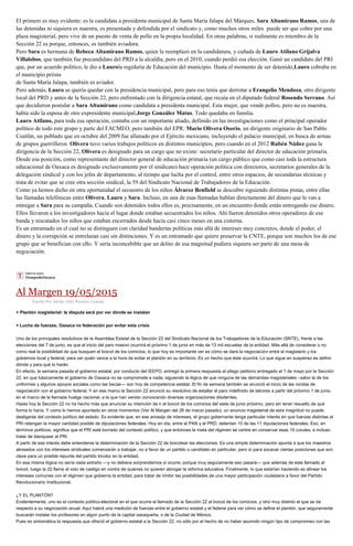 El primero es muy evidente: es la candidata a presidenta municipal de Santa María Jalapa del Márques, Sara Altamirano Ramos, una de
las detenidas ni siquiera es maestra, es presentada y defendida por el sindicato y, como muchos otros miles puede ser que cobre por una
plaza magisterial, pero vive de un puesto de venta de pollo en la propia localidad. En otras palabras, si realmente es miembro de la
Sección 22 es porque, entonces, es también aviadora.
Pero Sara es hermana de Rebeca Altamirano Ramos, quien la reemplazó en la candidatura, y cuñada de Lauro Atilano Grijalva
Villalobos, que también fue precandidato del PRD a la alcaldía, pero en el 2010, cuando perdió esa elección. Ganó un candidato del PRI
que, por un acuerdo político, le dio a Laurola regiduría de Educación del municipio. Hasta el momento de ser detenido,Lauro cobraba en
el municipio priista
de Santa María Jalapa, también es aviador.
Pero además, Lauro se quería quedar con la presidencia municipal, pero para eso tenía que derrotar a Erangelio Mendoza, otro dirigente
local del PRD y antes de la Sección 22, pero enfrentado con la dirigencia estatal, que recaía en el diputado federal Rosendo Serrano. Así
que decidieron postular a Sara Altamirano como candidata a presidenta municipal. Esta mujer, que vende pollos, pero no es maestra,
había sido la esposa de otro expresidente municipal,Jorge González Matus. Todo quedaba en familia.
Lauro Atilano, para toda esa operación, contaba con un importante aliado, definido en las investigaciones como el principal operador
político de todo este grupo y parte del FACMEO, pero también del EPR: Mario Olivera Osorio, un dirigente originario de San Pablo
Coatlán, un poblado que en octubre del 2009 fue allanado por el Ejército mexicano, incluyendo el palacio municipal, en busca de armas
de grupos guerrilleros. Olivera tuvo varios trabajos políticos en distintos municipios, pero cuando en el 2012 Rubén Núñez gana la
dirigencia de la Sección 22, Olivera es designado para un cargo que no existe: secretario particular del director de educación primaria.
Desde esa posición, como representante del director general de educación primaria (un cargo público que como casi toda la estructura
educacional de Oaxaca es designado exclusivamente por el sindicato) hace operación política con directores, secretarios generales de la
delegación sindical y con los jefes de departamento, al tiempo que lucha por el control, entre otros espacios, de secundarias técnicas y
trata de evitar que se cree otra sección sindical, la 59 del Sindicato Nacional de Trabajadores de la Educación.
Como ya hemos dicho en otra oportunidad el secuestro de los niños Álvarez Benfield se descubre siguiendo distintas pistas, entre ellas
las llamadas telefónicas entre Olivera, Lauro y Sara. Incluso, en una de esas llamadas hablan directamente del dinero que le van a
entregar a Sara para su campaña. Cuando son detenidos todos ellos es, precisamente, en un encuentro donde están entregando ese dinero.
Ellos llevaron a los investigadores hacia el lugar donde estaban secuestrados los niños. Ahí fueron detenidos otros operadores de esa
banda y rescatados los niños que estaban encerrados desde hacía casi cinco meses en una cisterna.
Es un entramado en el cual no se distinguen con claridad banderías políticas más allá de intereses muy concretos, donde el poder, el
dinero y la corrupción se entrelazan casi sin distinciones. Y es un entramado que quiere preservar la CNTE, porque son muchos los de ese
grupo que se benefician con ello. Y sería inconcebible que un delito de esa magnitud pudiera siquiera ser parte de una mesa de
negociación.
Al Margen 19/05/2015
Escrito Por Adrián Ortiz Romero Cuevas
+ Plantón magisterial: la disputa será por ver dónde se instalan
+ Lucha de fuerzas; Oaxaca vs federación por evitar esta crisis
Uno de los principales resolutivos de la Asamblea Estatal de la Sección 22 del Sindicato Nacional de los Trabajadores de la Educación (SNTE), frente a las
elecciones del 7 de junio, es que el inicio del paro masivo ocurrirá el próximo 1 de junio en más de 13 mil escuelas de la entidad. Más allá de considerar o no
como real la posibilidad de que busquen el boicot de los comicios, lo que hoy es importante ver es cómo se dará la negociación entre el magisterio y los
gobiernos local y federal, para ver quién vence a la hora de evitar el plantón en su territorio. Es un hecho que éste ocurrirá. Lo que sigue en suspenso es definir
dónde y para qué lo harán.
En efecto, la semana pasada el gobierno estatal, por conducto del IEEPO, entregó la primera respuesta al pliego petitorio entregado el 1 de mayo por la Sección
22, en que básicamente el gobierno de Oaxaca no se compromete a nada, siguiendo la lógica de que ninguna de las demandas magisteriales –salvo la de los
uniformes y algunos apoyos sociales como las becas— son hoy de competencia estatal. El fin de semana también se anunció el inicio de las rondas de
negociación con el gobierno federal. Y en ese marco la Sección 22 anunció su resolutivo de estallar el paro indefinido de labores a partir del próximo 1 de junio,
en el marco de la llamada huelga nacional, a la que han venido convocando diversas organizaciones disidentes.
Hasta hoy la Sección 22 no ha hecho más que anunciar su intención de ir al boicot de los comicios del siete de junio próximo, pero sin tener resuelto de qué
forma lo haría. Y como lo hemos apuntado en otros momentos (Ver Al Margen del 26 de marzo pasado), un anuncio magisterial de esta magnitud no puede
desligarse del contexto político del estado. Es evidente que, en ese amasijo de intereses, el grupo gobernante tenga particular interés en que fuerzas distintas al
PRI retengan la mayor cantidad posible de diputaciones federales. Hoy en día, entre el PAN y el PRD, detentan 10 de las 11 diputaciones federales. Eso, en
términos políticos, significa que el PRI está borrado del contexto político, y que entonces la meta del régimen se centre en conservar esas 10 curules, e incluso
tratar de blanquear al PRI.
A partir de ese interés debe entenderse la determinación de la Sección 22 de boicotear las elecciones. Es una simple determinación apunta a que los maestros
alineados con los intereses sindicales comenzarán a trabajar, no a favor de un partido o candidato en particular, pero sí para socavar ciertas posiciones que son
clave para un posible repunte del partido tricolor en la entidad.
En esa misma lógica no sería nada extraño —y no debiera sorprendernos si ocurre, porque muy seguramente eso pasará— que además de este llamado al
boicot, luego la 22 llame al voto de castigo en contra de quienes no quieren abrogar la reforma educativa. Finalmente, lo que estarían haciendo es alinear los
intereses comunes con el régimen que gobierna la entidad, para tratar de inhibir las posibilidades de una mayor participación ciudadana a favor del Partido
Revolucionario Institucional.
¿Y EL PLANTÓN?
Evidentemente, uno es el contexto político-electoral en el que ocurre el llamado de la Sección 22 al boicot de los comicios, y otro muy distinto el que se da
respecto a su negociación anual. Aquí habrá una medición de fuerzas entre el gobierno estatal y el federal para ver cómo se define el plantón, que seguramente
buscarán instalar los profesores en algún punto de la capital oaxaqueña, o de la Ciudad de México.
Pues es sintomática la respuesta que ofreció el gobierno estatal a la Sección 22, no sólo por el hecho de no haber asumido ningún tipo de compromiso con las
 
