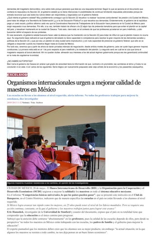 demandas del magisterio democrático, sino sobre todo porque pareciera que ésta es una respuesta terminal. Según lo que se aprecia en el documento que
contiene la respuesta a la Sección 22, el gobierno estatal ya no tiene intenciones ni posibilidades de continuar brindando respuestas adicionales porque de
entrada reconoce que casi todos los rubros deben ser respondidos y negociados con el gobierno federal.
¿Qué intenta el gobierno estatal? Muy posiblemente conseguir que la Sección 22 resuelva ir a realizar “acciones contundentes” de presión a la Ciudad de México,
para tratar de obligar a la Secretaría de Gobernación (¿y a la de Educación Pública?) a que resuelva sus demandas. Evidentemente, el gobierno de la república
paga un costo social y político altísimo cada vez que la Coordinadora Nacional de Trabajadores de la Educación hace presencia en la Ciudad de México para
exigir respuesta a sus demandas. Por ello, a su vez, también tratará de ofrecer a la 22 algún tipo de prebenda transitoria para que eviten el plantón en la capital
del país, y resuelvan mantenerlo en la ciudad de Oaxaca. Todo esto, claro está, en el contexto de que los profesores ya estarían en paro indefinido, y sólo
buscarían definir el espacio de sus protestas.
En ese escenario, el gobierno estatal buscaría hacer valer la alianza que ha mantenido con la Sección 22 para tratar de influir en que el plantón masivo no ocurra
aquí. Su argumento base radicará en que el gobierno del estado no tiene capacidad ni competencia para resolver la gran mayoría de las demandas sociales y
políticas de la Sección 22, y que por eso un plantón en esta ciudad sería improductivo y con nula capacidad de presionar al gobierno federal, que sólo se ve
obligado a responder cuando los maestros llegan hasta la Ciudad de México.
Por todo eso, veremos que a partir de ahora se darán jornadas intensas de negociación, desde ambos niveles de gobierno, para ver quién logra generar mejores
condiciones. La primera meta está en el 1 de junio respecto al paro indefinido y la instalación del plantón. Lo segundo será ver cuál es la ruta que toma el
magisterio respecto al boicot electoral. Ahí no quedan dudas: alinearán sus intereses a los del actual régimen gobernante porque eso les garantizará continuidad
en la meta de cogobernar la entidad.
¿NO HABRÁ AUTOPISTAS?
Bien haría el gobierno de Oaxaca en aclarar qué grado de veracidad tiene la información de que, contrario a lo prometido, las carreteras al Istmo y Costa no se
concluirán ni en este, ni en varios de los siguientes. Sería trágico ver nuevamente pospuesto este viejo anhelo de la economía y los paseantes oaxaqueños.
Organismosinternacionalesurgenamejorarcalidadde
maestrosenMéxico
Las escuelas no llevan a los alumnos al nivel requerido, alerta informe. No todos los profesores trabajan para mejorar la
enseñanza, dice investigador
20/05/2015 11:52 Notimex / Foto: Archivo
Algunos maestros muestran resistencias a los cambios, en opinión de los investigadores
CIUDAD DE MÉXICO, 20 de mayo.- El Banco Interamericano de Desarrollo (BID) y la Organización para la Cooperación y el
Desarrollo Económicos (OCDE) urgieron a mejorar la calidadde los maestros en todo el sistema educativo mexicano.
En el informe “Competencias básicas universales, lo que los países pueden ganar”, que se presentó este miércoles en el Club de
Banqueros, en el Centro Histórico, indicaron que de manera específica las escuelas en el país no están llevando a los alumnos al nivel
requerido.
Si México logra avanzar tan rápido como los mejores, en 25 años puede tener el nivel de los líderes mundiales. Pero se requiere una
acción continua, constante, en la que el gobierno y los maestros trabajen juntos para lograr este avance”
Eric Hanushek, investigador de la Universidad de Stanford y coautor del documento, expuso que el país en su totalidad tiene que
comprender que la educación es el único camino para progresar.
Subrayó que la atención debe centrarse “absolutamente” en los profesores, pues la calidad de las escuelas depende de ellos, pero desde su
perspectiva “no todos los maestros en México están trabajando con las escuelas, los padres de familia y el gobierno para mejorar la
educación”.
El experto puntualizó que los mentores deben creer que los alumnos son su mejor producto, sin embargo “la actual situación, en la que
algunos los maestros se resisten a todo cambio, no nos deja pensar en un buen futuro económico”.
 