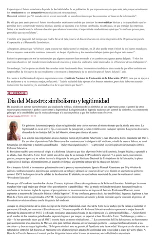 Expresó que el futuro económico depende de las habilidades de su población, lo que representa un reto para este país porque actualmente
los estudiantes no son competitivos en relación con otras naciones.
Hanushek enfatizó que “el mundo entero se está moviendo en una dirección en que las economías se basan en la información”.
De ahí que para participar en el futuro los educandos mexicanos tendrán que conocer las matemáticas básicas y las capacidades que les
permitan leer y comprender material técnico, además de ajustarse a las formas cambiadas, modificadas, en que trabajan las empresas.
Sobre si es insuficiente la reforma educativa para alcanzar esos retos, el especialista estadunidense opinó que “es un buen primer paso,
pero dudo que sea suficiente”.
También se le preguntó del tiempo que podría llevar al país ponerse al día en relación con otros integrantes de la Organización para la
Cooperación y el Desarrollo Económicos.
Al respecto, destacó que “si México logra avanzar tan rápido como los mejores, en 25 años puede tener el nivel de los líderes mundiales.
Pero se requiere una acción continua, constante, en la que el gobierno y los maestros trabajen juntos para lograr este avance”.
Reiteró su preocupación por las resistencias que algunos maestros han mostrado a los cambios en algunas partes del país. “Todos los
sistemas educativos del mundo tienen sindicatos de maestros y todos los sindicatos están interesados en el bienestar de sus trabajadores”.
Sin embargo, “en los países en donde las escuelas están funcionando bien, los mentores también se dan cuenta de que ellos también son
responsables de los logros de sus estudiantes y reconocen la importancia de su posición para el futuro del país”, dijo.
En cuanto a los llamados de algunos organismos como elInstituto Nacional de Evaluación de la Educación (INEE) para que se apoye a
los profesores y se les conozca mejor, reflexionó: “Toda la sociedad debe apoyar a los buenos maestros, pero debe haber un acuerdo
mutuo entre los maestros y la sociedad acerca de lo que tienen que hacer”.
DíadelMaestro:simbolismoylegitimidad
De acuerdo con autores neoweberianos que analizan la política, el dominio de los símbolos es tan importante como el control de otros
recursos para mantener el poder y acrecentar la legitimidad. La legitimidad no depende nada más del control de símbolos, su componente
principal es la credibilidad que la sociedad otorgue a la acción política y que los hechos sean efectivos.
Carlos Ornelas 20/05/2015 01:54
Un gobierno determinado puede alzar su legitimidad ante ciertos sectores al mismo tiempo que la pierde ante otros. La
legitimidad no es un activo fijo, es un asunto de percepción y es tan voluble como cualquier opinión. Las piezas de oratoria
alrededor de los festejos del Día del Maestro, sirven para ilustrar el punto.
Los actores más importantes en esos festejos fueron el presidente Peña Nieto y Juan Díaz de la Torre, presidente del SNTE.
En tres días el presidente Peña Nieto tuvo dos reuniones con la dirigencia del sindicato, saludó de mano a líderes, se tomó
fotografías con maestras y maestros galardonados —incluyendo algunosselfies— y aprovechó los foros para enviar mensajes sobre la
Reforma Educativa.
El Presidente recibió con sonrisas el elogio a la Reforma Educativa que hizo el premio Nobel de Economía, Joseph Stiglitz; y apuntaló a
su aliado, Juan Díaz de la Torre. En él centró uno de los ejes de su mensaje. El Presidente le expresó: “Le quiero decir, nuevamente,
gracias, porque se aprecia y se valora hoy en la dirigencia de este gran Sindicato Nacional de Trabajadores de la Educación, la plena
disposición al diálogo, al entendimiento, al acuerdo civilizado, que permita trabajar por la educación del país”.
En el trayecto felicitó a los maestros galardonados con la presea y reconocimiento Ignacio Manuel Altamirano por 30 y 40 años de
servicio; también elogia los docentes que cumplen con su trabajo y destacó su vocación de servicio. Insistió en que tanto su gobierno
como el SNTE luchan por elevar la calidad de la educación. El símbolo, sin que hubiera necesidad de poner la noción en el centro:
“Presidente Educador”.
Pienso que el Presidente buscaba dos efectos. Primero, legitimar el hacer de su gobierno en la Reforma Educativa. Señaló que las cosas
marchan bien y qué mejor que ofrecer cifras que refuercen la credibilidad: “Más de medio millón de mexicanos han manifestado su
confianza en las nuevas reglas de ingreso, al preregistrarse en las convocatorias de ingreso al Servicio Profesional Docente, como
aspirantes a maestros de Educación Básica y Media Superior”. Si hay confianza, parece decir, hay credibilidad. Segundo, legitimar a Juan
Díaz de a Torre ante los agremiados al SNTE. A juzgar por los incrementos de salario y demás mercedes que le concedió al gremio, el
Presidente revalida su alianza con la dirigencia del sindicato.
Aunque en otras porciones de su pieza navegó en la retórica tradicional, Juan Díaz de la Torre no se anduvo por la ramas al sustentar el
pacto con el Estado, no tanto con el Presidente en sí: “Nuestro respaldo a la Reforma Educativa también representa la mejor forma de
refrendar la alianza entre el SNTE y el Estado mexicano; una alianza basada en la cooperación y la corresponsabilidad…”. Quien habló
en el nombre de los maestros galardonados expresó elogios al por mayor, en especial a Juan Díaz de la Torre. “Su liderazgo y visión —
dijo— le han permitido hacer que el SNTE transite hacia un nuevo sindicalismo…”. Las ceremonias del Día del maestro, no fueron tanto
para conmemorar a los maestros de México, sino para ratificar alianzas, enviar mensajes políticos —aunque también de aliento a los
docentes— y buscar mayor legitimidad. El dirigente sindical ante su gremio, el Presidente ante la sociedad. Si en práctica la educación no
refrenda los símbolos del discurso, el Presidente sólo alcanzará pocos grados de legitimidad ante la sociedad y acaso por corto plazo. A
Díaz de la Torre lo favorece el control que los dirigentes tienen sobre la masa de maestros; su credibilidad es secundaria.
 