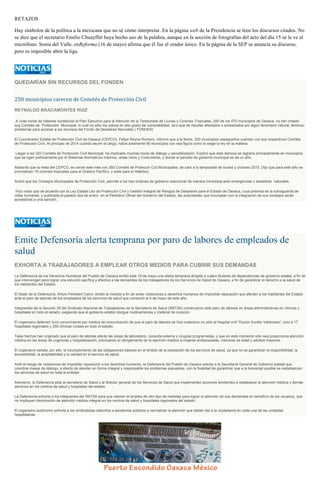 RETAZOS
Hay símbolos de la política a la mexicana que no sé cómo interpretar. En la página web de la Presidencia se leen los discursos citados. No
se dice que el secretario Emilio Chuayffet haya hecho uso de la palabra, aunque en la sección de fotografías del acto del día 15 se le ve al
micrófono. Sonia del Valle, enReforma (16 de mayo) afirma que él fue el orador único. En la página de la SEP se anuncia su discurso,
pero es imposible abrir la liga.
QUEDARÍAN SIN RECURSOS DEL FONDEN
250 municipios carecen de Comités de Protección Civil
REYNALDO BRACAMONTES RUIZ
A unas horas de haberse constituido el Plan Ejecutivo para la Atención de la Temporada de Lluvias y Ciclones Tropicales, 250 de los 570 municipios de Oaxaca, no han creado
sus Comités de Protección Municipal, lo cual no sólo los coloca en alto grado de vulnerabilidad, sino que de resultar afectados o siniestrados por algún fenomeno natural, tendrían
problemas para accesar a los recursos del Fondo de Desastres Narurales ( FONDEN)
El Coordinador Estatal de Protección Civil de Oaxaca (CEPCO), Felipe Reyna Romero, informó que a la fecha, 320 municipios oaxaqueños cuentan con sus respectivos Comités
de Protección Civil. Al principio de 2014 cuando asumí el cargo, había solamente 90 municipios con esa figura como lo exige la ley en la materia.
Llegar a los 320 Comités de Protección Civil Municipal, ha implicado muchas horas de diálogo y sensibilización. Explicó que esta demora se registra principalmente en municipios
que se rigen políticamente por el Sistemas Normativos Internos, antes Usos y Costumbres, y donde el periodo de gobierno municipal es de un año.
Adelantó que la meta del CEPCO, es cerrar este mes con 350 Comités de Proteccin Ccil Municipales, de cara a la temporada de lluvias y ciclones 2015. Dijo que para este año se
pronostican 19 ciclones tropicales para el Océano Pacífico, y siete para el Atlántico.
Ilustró que los Consejos Municipales de Protección Civil, permite a los tres órdenes de gobierno reaccionar de manera inmediata ante emergencias y desastres naturales.
Hizo notar que de acuerdo con la Ley Estatal Ley de Protección Civil y Gestión Integral de Riesgos de Desastres para el Estado de Oaxaca, cuya premisa es la salvaguarda de
vidas humanas, y publicada el pasado dos de enero en el Periódico Oficial del Gobierno del Estado, las autoridades que incumplan con la integración de sus consejos serán
acreedoras a una sanción.
Emite Defensoría alerta temprana por paro de labores de empleados de
salud
EXHORTA A TRABAJADORES A EMPLEAR OTROS MEDIOS PARA CUBRIR SUS DEMANDAS
La Defensoría de los Derechos Humanos del Pueblo de Oaxaca emitió este 19 de mayo una alerta temprana dirigida a cuatro titulares de dependencias de gobierno estatal, a fin de
que intervengan para lograr una solución pacífica y efectiva a las demandas de los trabajadores de los Servicios de Salud de Oaxaca, a fin de garantizar el derecho a la salud de
los habitantes del Estado.
El titular de la Defensoría, Arturo Peimbert Calvo, emitió la medida a fin de evitar violaciones a derechos humanos de imposible reparación que afecten a los habitantes del Estado
ante el paro de labores de los empleados de los servicios de salud que comenzó el 4 de mayo de este año.
Integrantes de la Sección 35 del Sindicato Nacional de Trabajadores de la Secretaría de Salud (SNTSA) comenzaron este paro de labores en áreas administrativas en clínicas y
hospitales en todo el estado, exigiendo que el gobierno estatal otorgue medicamentos y material de curación.
El organismo defensor tuvo conocimiento por medios de comunicación de que el paro de labores se hizo extensivo no sólo al hospital civil "Doctor Aurelio Valdivieso", sino a 17
hospitales regionales y 250 clínicas rurales en todo el estado.
Tales hechos han originado que el paro de labores afecte las áreas de laboratorio, consulta externa y cirugías programadas, y que en este momento sólo sea proporciona atención
médica en las áreas de urgencias y hospitalización, priorizando el otorgamiento de la atención médica a mujeres embarazadas, menores de edad y adultos mayores.
El organismo señala, por ello, el incumplimiento de las obligaciones básicas en el ámbito de la prestación de los servicios de salud, ya que no se garantizan la disponibilidad, la
accesibilidad, la aceptabilidad y la calidad en el servicio de salud.
Ante el riesgo de violaciones de imposible reparación a los derechos humanos, la Defensoría del Pueblo de Oaxaca solicita a la Secretaría General de Gobierno estatal que
coordine mesas de diálogo, a efecto de atender en forma integral y responsable los problemas expuestos, con la finalidad de garantizar que a la brevedad posible se restablezcan
los servicios de salud en toda la entidad.
Asimismo, la Defensoría pide al secretario de Salud y al director general de los Servicios de Salud que implementen acciones tendientes a restablecer la atención médica y demás
servicios en los centros de salud y hospitales del estado.
La Defensoría exhorta a los integrantes del SNTSA para que valoren el empleo de otro tipo de medidas para lograr la atención de sus demandas en beneficio de los usuarios, que
no impliquen disminución de atención médica integral en los centros de salud y hospitales regionales del estado.
El organismo autónomo exhorta a los sindicalistas adscritos a sanatorios públicos a normalizar la atención que deben dar a la ciudadanía en cada una de las unidades
hospitalarias.
 