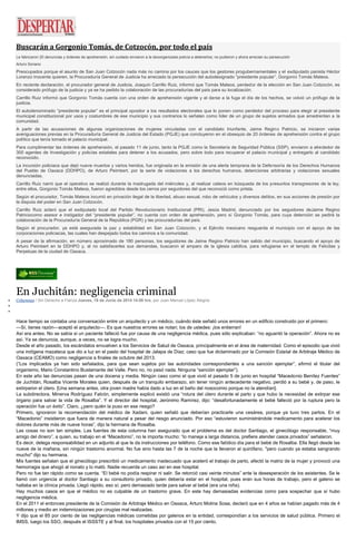 Buscarán a Gorgonio Tomás, de Cotzocón, por todo el país
Le fabricaron 20 denuncias y órdenes de aprehensión, sin cuidado enviaron a la desorganizada policía a detenerlos; no pudieron y ahora arrecian su persecución
Arturo Soriano
Preocupados porque el asunto de San Juan Cotzocón nada más no camina por los cauces que los gestores progubernamentales y el exdiputado panista Héctor
Lorenzo Inocente quieren, la Procuraduría General de Justicia ha arreciado la persecución del autodesignado ”presidente popular”, Gorgonio Tomás Mateos.
En reciente declaración, el procurador general de Justicia, Joaquín Carrillo Ruiz, informó que Tomás Mateos, perdedor de la elección en San Juan Cotzocón, es
considerado prófugo de la justicia y ya se ha pedido la colaboración de las procuradurías del país para su localización.
Carrillo Ruiz informó que Gorgonio Tomás cuenta con una orden de aprehensión vigente y al darse a la fuga el día de los hechos, se volvió un prófugo de la
justicia.
El autodenominado “presidente popular” es el principal opositor a los resultados electorales que lo ponen como perdedor del proceso para elegir al presidente
municipal constitucional por usos y costumbres de ese municipio y sus contrarios lo señalan como líder de un grupo de sujetos armados que amedrentan a la
comunidad.
A partir de las acusaciones de algunas organizaciones de mujeres vinculadas con el candidato triunfante, Jaime Regino Patricio, se iniciaron varias
averiguaciones previas en la Procuraduría General de Justicia del Estado (PGJE) que concluyeron en el obsequio de 20 órdenes de aprehensión contra el grupo
político que tenía tomado el palacio municipal.
Para cumplimentar las órdenes de aprehensión, el pasado 11 de junio, tanto la PGJE como la Secretaría de Seguridad Pública (SSP), enviaron a alrededor de
300 agentes de Investigación y policías estatales para detener a los acusados, pero sobre todo para recuperar el palacio municipal y entregarlo al candidato
reconocido.
La incursión policiaca que dejó nueve muertos y varios heridos, fue originada en la emisión de una alerta temprana de la Defensoría de los Derechos Humanos
del Pueblo de Oaxaca (DDHPO), de Arturo Peimbert, por la serie de violaciones a los derechos humanos, detenciones arbitrarias y violaciones sexuales
denunciadas.
Carrillo Ruiz narró que el operativo se realizó durante la madrugada del miércoles y, al realizar cateos en búsqueda de los presuntos transgresores de la ley,
entre ellos, Gorgonio Tomás Mateos, fueron agredidos desde los cerros por seguidores del que reconoció como priista.
Según el procurador, Tomás Mateos incurrió en privación ilegal de la libertad, abuso sexual, robo de vehículos y diversos delitos, en sus acciones de presión por
la disputa del poder en San Juan Cotzocón.
Carrillo Ruiz aclaró que el exdiputado local del Partido Revolucionario Institucional (PRI), Jesús Madrid, denunciado por los seguidores deJaime Regino
Patriciocomo asesor e instigador del “presidente popular”, no cuenta con orden de aprehensión, pero sí Gorgonio Tomás, para cuya detención se pedirá la
colaboración de la Procuraduría General de la República (PGR) y las procuradurías del país.
Según el procurador, ya está asegurada la paz y estabilidad en San Juan Cotzocón, y el Ejército mexicano resguarda el municipio con el apoyo de las
corporaciones policiacas, las cuales han despejado todos los caminos a la comunidad.
A pesar de la afirmación, en número aproximado de 180 personas, los seguidores de Jaime Regino Patricio han salido del municipio, buscando el apoyo de
Arturo Peimbert en la DDHPO y, al no satisfacerles sus demandas, buscaron el amparo de la iglesia católica, para refugiarse en el templo de Felícitas y
Perpetuas de la ciudad de Oaxaca.
En Juchitán: negligencia criminal
Columnas / Sin Derecho a Fianza Jueves, 19 de Junio de 2014 14:08 hrs, por Juan Manuel López Alegría
Hace tiempo se contaba una conversación entre un arquitecto y un médico, cuándo éste señaló unos errores en un edificio construido por el primero:
—Sí, tienes razón—aceptó el arquitecto—. Es que nuestros errores se notan; los de ustedes: ¡los entierran!
Así era antes. No se sabía si un paciente falleció fue por causa de una negligencia médica, pues sólo explicaban: “no aguantó la operación”. Ahora no es
así. Ya se denuncia, aunque, a veces, no se logra mucho.
Desde el año pasado, los escándalos envuelven a los Servicios de Salud de Oaxaca, principalmente en el área de maternidad. Como el episodio que vivió
una indígena mazateca que dio a luz en el pasto del hospital de Jalapa de Díaz; caso que fue dictaminado por la Comisión Estatal de Arbitraje Médico de
Oaxaca (CEAMO) como negligencia a finales de octubre del 2013.
(“Los implicados ya han sido señalados, para que sean sujetos por las autoridades correspondientes a una sanción ejemplar”, afirmó el titular del
organismo, Mario Constantino Bustamante del Valle. Pero no, no pasó nada. Ninguna “sanción ejemplar”).
En este año las denuncias pasan de una docena y media. Ningún caso como el que vivió el pasado 5 de junio en hospital “Macedonio Benítez Fuentes”
de Juchitán, Rosalba Vicente Morales quien, después de un tranquilo embarazo, sin tener ningún antecedente negativo, perdió a su bebé y, de paso, le
extirparon el útero. [Una semana antes, otra joven madre había dado a luz en el baño del nosocomio porque no la atendían].
La subdirectora, Minerva Rodríguez Falcón, simplemente explicó existió una “rotura del útero durante el parto y que hubo la necesidad de extirpar ese
órgano para salvar la vida de Rosalba”. Y el director del hospital, Jerónimo Ramírez, dijo: “desafortunadamente el bebé falleció por la ruptura pero la
operación fue un éxito”. Claro, ¿pero quién la puso en ese riesgo?
Primero, ignoraron la recomendación del médico de Xadani, quien señaló que deberían practicarle una cesárea, porque ya tuvo tres partos. En el
“Macedonio” insistieron que fuera de manera natural a pesar del riesgo anunciado. Por eso “estuvieron suministrándole medicamento para acelerar los
dolores durante más de nueve horas”, dijo la hermana de Rosalba.
Las cosas no son tan simples. Las fuentes de esta columna han asegurado que el problema es del doctor Santiago, el ginecólogo responsable, “muy
amigo del dinero”, a quien, su trabajo en el “Macedonio”, no le importa mucho: “lo maneja a larga distancia, prefiere atender casos privados” señalaron.
Es decir, delega responsabilidad en un adjunto al que le da instrucciones por teléfono. Como ese fatídico día para el bebé de Rosalba. Ella llegó desde las
nueve de la mañana, sin ningún trastorno anormal. No fue sino hasta las 7 de la noche que la llevaron al quirófano, "pero cuando ya estaba sangrando
mucho" dijo su hermana.
Mis fuentes señalan que el ginecólogo prescribió un medicamento inadecuado que aceleró el trabajo de parto, afectó la matriz de la mujer y provocó una
hemorragia que ahogó al nonato y lo mató. Nadie recuerda un caso así en ese hospital.
Pero no fue tan rápido como se cuenta. “El bebé no podía respirar ni salir. Se retorció casi veinte minutos” ante la desesperación de los asistentes. Se le
llamó con urgencia al doctor Santiago a su consultorio privado, quien debería estar en el hospital, pues eran sus horas de trabajo, pero el galeno se
hallaba en la clínica privada. Llegó rápido, eso sí; pero demasiado tarde para salvar al bebé (era una niña).
Hay muchos casos en que el médico no es culpable de un trastorno grave. En este hay demasiadas evidencias como para sospechar que sí hubo
negligencia médica.
En el 2011 el entonces presidente de la Comisión de Arbitraje Médico en Oaxaca, Arturo Molina Sosa, declaró que en 4 años se habían pagado más de 4
millones y medio en indemnizaciones por cirugías mal realizadas.
Y dijo que el 85 por ciento de las negligencias médicas cometidas por galenos en la entidad, correspondían a los servicios de salud pública. Primero el
IMSS, luego los SSO, después el ISSSTE y al final, los hospitales privados con el 15 por ciento.
 