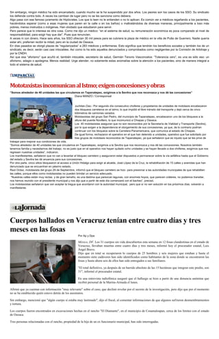 Sin embargo, ningún médico ha sido encarcelado, cuando mucho se le ha suspendido por dos años. Los peores son los casos de los SSO. Su sindicato
los defiende contra todo. A veces los cambian de lugar pero no se les sanciona como debiera.
Algo pasa con ese famoso juramento de Hipócrates. Los que lo leen no le entienden o no lo aplican. Es común ver a médicos regañando a los pacientes,
haciéndolos esperar (como a esas mujeres que paren en la calle o en los baños) o maltratándolos de diversas maneras, principalmente a loso más
pobres, menso instruidos o indígenas. Han olvidado que estudiaron para servir.
Pero parece que lo interesa es otra cosa. Como me dijo un médico: “en el sistema de salud, su remuneración económica es poca comparado al nivel de
responsabilidad, para exigir hay que dar”. Pues que renuncien.
A veces ni con dinero. Hace seis años, los SSO ofrecían 30 mil pesos para se cubriera la plaza de médico en la villa de Putla de Guerrero. Nadie quería
estar ahí, preferían recibir la mitad, pero en la ciudad de Oaxaca.
En días pasados se otorgó plazas de “regularizados” a 283 médicos y enfermeras. Esto significa que tendrán los beneficios sociales y también los de un
sindicato, es decir, serán casi casi intocables. Así como lo ha sido aquellos denunciados y comprobados como negligentes por la Comisión de Arbitraje y
por la CNDH.
Así que esa “aforismo” que acuñó el, también intocable, secretario de salud, Germán Tenorio Vasconcelos: “Tolerancia cero”, es una es sólo eso: un
aforismo, adagio o apotegma. Menos realidad. Urge atender, no solamente estas anomalías sobre la atención a los pacientes, sino de manera integral a
todo el sistema de salud.
MototaxistasincomunicanalIstmo;exigenconcesionesyobras
“Somos alrededor de 40 unidades las que circulamos en Tapanatepec, exigimos a la Sevitra que nos reconozca y nos dé las concesiones”
Diana MANZO / Corresponsal
Juchitan,Oax.- Por segundo día consecutivo choferes y propietarios de unidades de mototaxis encabezaron
dos bloqueos carreteros en el istmo, lo que impidió el libre tránsito del transporte y dejó cerca de cinco
kilómetros de camiones varados.
Mototaxistas del grupo San Pedro, del municipio de Tapanatepec, encabezaron uno de los bloqueos a la
altura del puente Novillero, lo que incomunicó a Chiapas y Oaxaca.
Los 40 mototaxistas aseguran que no son reconocidos por la Secretaría de Vialidad y Transporte (Sevitra),
por lo que exigen a la dependencia el otorgamiento de sus concesiones, ya que, de lo contrario podrían
continuar con los bloqueos sobre la Carretera Panamericana, que comunica al estado de Chiapas.
De igual forma, rechazaron el operativo en el que han detenido a unidades, operativo que fue solicitado por
tres grupos de mototaxis reconocidos de Tapanatepec, ya que señalaron que es injusto que se les prive de
trabajar para mejorar sus condiciones de vida.
“Somos alrededor de 40 unidades las que circulamos en Tapanatepec, exigimos a la Sevitra que nos reconozca y nos dé las concesiones. Nosotros también
tenemos familia y necesitamos del trabajo, no es justo que en el operativo nos hayan quitado ocho unidades y se hayan llevado a dos chóferes, exigimos que nos
regresen nuestras unidades”, indicaron.
Los manifestantes, señalaron que no van a levantar el bloqueo carretero y aseguraron estar dispuestos a permanecer sobre la vía asfáltica hasta que el Gobierno
del estado y Sevitra les dé anuencia para sus concesiones.
Por otra parte, cinco sitios bloquearon el acceso a Unión Hidalgo para exigir al alcalde, José López de la Cruz, la rehabilitación de 15 calles y avenidas que han
denunciado que se encuentran en pésimo estado.
Raúl Ordaz, mototaxista del grupo 29 de Septiembre, informó que el bloqueo carretero se hizo para presionar a las autoridades municipales de que rehabiliten
las calles, porque ellos como mototaxistas no pueden brindar un servicio adecuado.
“Nuestras calles están muy rectas y de gran tamaño, es una lástima que parezcan lagunas, con enormes hoyos, que parecen cráteres, no podemos transitar,
nos hemos reunido con el presidente municipal y nos dijo que a partir de este día comenzará con el bacheo”, precisó.
Los mototaxistas señalaron que van aceptar la tregua que acordaron con la autoridad municipal, pero que sí no ven solución en los próximos días, volverán a
manifestarse.
Cuerpos hallados en Veracruz tenían entre cuatro días y tres
meses en las fosas
Por Ap y Dpa
México, DF. Los 31 cuerpos sin vida descubiertos esta semana en 12 fosas clandestinas en el estado de
Veracruz, llevaban muertas entre cuatro días y tres meses, informó hoy el procurador estatal, Luis
Ángel Bravo.
Dijo que en total se recuperaron lo cuerpos de 25 hombres y seis mujeres que estaban y hasta el
momento siete cadáveres han sido identificados como habitantes de la zona donde se encontraron las
fosas y hasta ahora seis de ellos han sido entregados a sus familiares.
"El total definitivo, ya después de un barrido absoluto de las 15 hectáreas que integran este predio, son
31", informó el procurador estatal.
En una entrevista radiofónica aseguró que el hallazgo se hizo a partir de una denuncia anónima que
recibió personal de la Marina-Armada el lunes.
Afirmó que ya cuentan con información "muy relevante" sobre el caso, que declinó revelar por el secreto de la investigación, pero dijo que por el momento
no se ha establecido quién estuvo detrás de los asesinatos.
Sin embargo, mencionó que "algún cuerpo sí estaba muy lastimado", dijo el fiscal, al comentar informaciones de que algunos sufrieron desmembramientos
y tortura.
Los cuerpos fueron encontrados en excavaciones hechas en el rancho "El Diamante", en el municipio de Cosamaloapan, cerca de los límites con el estado
de Oaxaca.
Tres personas relacionadas con el rancho, propiedad de la hija de un ex funcionario municipal, han sido interrogadas.
 