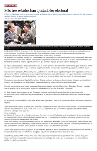 Sólotresestadoshanajustadoleyelectoral
Colima es el único que ya tiene las normas secundarias listas, según un reporte entregado a senadores; quedan diez días para que
cambien respecto de la reforma constitucional
20/06/2014 05:46 Leticia Robles de la Rosa
Los senadores del PRI, que lidera Emilio Gamboa (izquierda), recibieron el reporte de estados y leyes electorales. A la derecha, el panista Jorge Luis
Preciado.
CIUDAD DE MÉXICO, 20 de junio.- A diez días de que venza el plazo para que los estados ajusten sus leyes electorales a las nuevas
reglas, únicamente tres entidades federativas de las 17 que tendrán elecciones el próximo año han aprobado los cambios en sus
respectivas constituciones, pero sólo Colima es el que cuenta incluso con ley secundaria.
De acuerdo con un reporte entregado a los senadores del Partido Revolucionario Institucional (PRI), coordinados por Emilio
Gamboa Patrón, Colima tiene reforma constitucional y legislación secundaria, con lo cual es la única entidad federativa que
tiene concluido todo el proceso legislativo antes de que concluya el plazo, que es el próximo 30 de junio.
Le siguen los estados de Tabasco y Guerrero, que ya tienen aprobada la modificación constitucional, pero todavía no emiten
las leyes secundarias a fin de que se permita la aplicación de las nuevas reglas electorales que aplican para todo el país.
Los estados de Campeche, Michoacán y San Luis Potosí, de acuerdo con el reporte entregado a los legisladores priistas, ya
aprobaron la reforma constitucional en sus respectivos Congresos, pero todavía están a la espera de que los ayuntamientos
la avalen, a fin de poder hacer la declaratoria y con ello tener la puerta abierta para la creación de las nuevas leyes.
Por su parte, los estados de Baja California Sur y Chiapas ya tienen un dictamen de comisiones, listo para ser discutido en
el pleno, que después de eso deberá salir a los ayuntamientos y, luego, emitirse las leyes electorales.
Pero los casos que tienen el mayor rezago son Guanajuato, Jalisco, Morelos, Nuevo León, Querétaro, Sonora y Yucatán,
que de acuerdo con el reporte de los senadores priistas están en proceso de análisis y dictamen.
Es decir, todavía las comisiones de sus Congresos no tienen una definición sobre el cambio de sus respectivas
constituciones, por lo cual aún no hay pronunciamiento de los ayuntamientos que permitan comenzar a trabajar las leyes
electorales.
En el caso del Estado de México, sólo tiene la indicación “pendiente”, pero no da cuenta de qué fase del proceso legislativo
registra.
Ayer, la capital del país dio el primer paso, porque el Congreso de la Unión aprobó las modificaciones a su Estatuto General,
que una vez publicadas en el Diario Oficial de la Federación permitirán que la Asamblea Legislativa del Distrito Federal
comience a trabajar en la ley local.
Casos pendientes
La Relación de Congresos de los Estados con Proceso Electoral en el Año 2015(situación en la armonización de su normatividad
con respecto a la reforma político electoral) muestra que son 11 los estados donde habrá elecciones el próximo año que
todavía no tienen las nuevas reglas electorales.
Entre estos estados con pendientes se encuentran tres gobernados por el PAN, como son Guanajuato, Baja California Sur y
Sonora; dos son del PRD: Morelos y Distrito federal ; otro más es del Partido Verde, Chiapas, y cinco son gobernados por el
PRI, como son los casos de Jalisco, Estado de México, Nuevo León, Querétaro y Yucatán.
Ante la lentitud con la cual los congresos de las entidades federativas donde habrá comicios electorales atienden el tema, el
PAN condicionó su voto por la Reforma Energética a que todos ellos tengan listas las nuevas leyes.
Sin embargo, tanto el PAN como el PRD están listos para interponer controversias constitucionales en caso de que los
Congresos locales no aprueben sus modificaciones o que las hagan con textos que no se apeguen ni a la Constitución
política ni a las leyes generales.
 