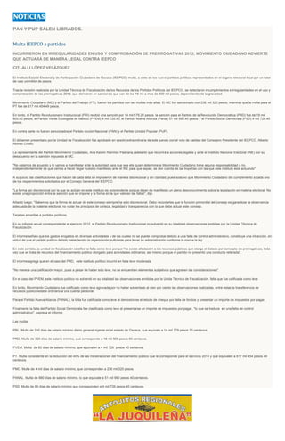 PAN Y PUP SALEN LIBRADOS.
Multa IEEPCO a partidos
INCURRIERON EN IRREGULARIDADES EN USO Y COMPROBACIÓN DE PRERROGATIVAS 2012; MOVIMIENTO CIUDADANO ADVIERTE
QUE ACTUARÁ DE MANERA LEGAL CONTRA IEEPCO
CITLALLI LÓPEZ VELÁZQUEZ
El Instituto Estatal Electoral y de Participación Ciudadana de Oaxaca (IEEPCO) multó, a siete de los nueve partidos políticos representados en el órgano electoral local por un total
de casi un millón de pesos.
Tras la revisión realizada por la Unidad Técnica de Fiscalización de los Recursos de los Partidos Políticos del IEEPCO, se detectaron incumplimientos e irregularidades en el uso y
comprobación de las prerrogativas 2012, que derivaron en sanciones que van de los 18 mil a más de 600 mil pesos, dependiendo de la gravedad.
Movimiento Ciudadano (MC) y el Partido del Trabajo (PT), fueron los partidos con las multas más altas. El MC fue sancionado con 236 mil 320 pesos, mientras que la multa para el
PT fue de 617 mil 454.49 pesos.
En tanto, el Partido Revolucionario Institucional (PRI) recibió una sanción por 14 mil 179.20 pesos; la sanción para el Partido de la Revolución Democrática (PRD) fue de 18 mil
905.60 pesos; el Partido Verde Ecologista de México (PVEM) 4 mil 726.40; el Partido Nueva Alianza (Panal) 51 mil 990.40 pesos y el Partido Social Demócrata (PSD) 4 mil 726.40
pesos.
En contra parte no fueron sancionados el Partido Acción Nacional (PAN) y el Partido Unidad Popular (PUP),
El dictamen presentado por la Unidad de Fiscalización fue aprobado en sesión extraordinaria de este jueves con el voto de calidad del Consejero Presidente del IEEPCO, Alberto
Alonso Criollo.
La representante del Partido Movimiento Ciudadano, Ana Karem Ramírez Pastrana, adelantó que recurrirá a acciones legales y ante el Instituto Nacional Electoral (INE) por su
desacuerdo en la sanción impuesta al MC.
"No estamos de acuerdo y lo vamos a manifestar ante la autoridad para que sea ella quien determine si Movimiento Ciudadano tiene alguna responsabilidad o no,
independientemente de que vamos a hacer llegar nuestro manifiesto ante el INE para que sepan, se den cuenta de las tropelías con las que este instituto está actuando".
A su juicio, las clasificaciones que hacen de cada falta se impusieron de manera discrecional y sin claridad, pues sostuvo que Movimiento Ciudadano dio cumplimiento a cada uno
de los requerimientos solicitados por el Consejo General del IEEPCO.
"La forma tan discrecional por la que se actúan en este instituto es sorprendente porque dejan de manifiesto un pleno desconocimiento sobre la legislación en materia electoral. No
existe una proporción entre la sanción que se impone y la forma en la que valoran las faltas", dijo.
Añadió luego: "Sabemos que la forma de actuar de este consejo siempre ha sido discrecional. Debo recordarles que la función primordial del consejo es garantizar la observancia
adecuada de la material electoral, no violar los principios de certeza, legalidad y transparencia con la que debe actuar este consejo.
Tarjetas amarillas a partidos políticos.
En su informe anual correspondiente el ejercicio 2012, el Partido Revolucionario Institucional no solventó en su totalidad observaciones emitidas por la Unidad Técnica de
Fiscalización.
El informe señala que los gastos erogados en diversas actividades y de las cuales no se puede comprobar debido a una falta de control administrativo, constituye una infracción, en
virtud de que el partido político debido haber tenido la organización suficiente para llevar su administración conforme lo marca la ley.
En este sentido, la unidad de fiscalización clasificó la falta como leve porque "no existe afectación a los recursos públicos que otorga el Estado por concepto de prerrogativas, toda
vez que se trata de recursos del financiamiento público otorgado para actividades ordinarias; así mismo porque el partido no presentó una conducta reiterada".
El informe agrega que en el caso del PRD, este instituto político incurrió en falta leve moderada.
"No merece una calificación mayor, pues a pesar de haber sido leve, no se encuentran elementos subjetivos que agraven las consideraciones".
En el caso del PVEM, este instituto político no solventó en su totalidad las observaciones emitidas por la Unida Técnica de Fiscalización, falta que fue calificada como leve
En tanto, Movimiento Ciudadano fue calificado como leve agravada por no haber solventado al cien por ciento las observaciones realizadas, entre éstas la transferencia de
recursos público estatal ordinario a una cuenta personal.
Para el Partido Nueva Alianza (PANAL), la falta fue calificada como leve al demostrarse el rebote de cheque por falta de fondos y presentar un importe de impuestos por pagar.
Finalmente la falta del Partido Social Demócrata fue clasificada como leve al presentarse un importe de impuestos por pagar, "lo que se traduce en una falta de control
administrativo", expresa el informe.
Las multas
PRI. Multa de 240 días de salario mínimo diario general vigente en el estado de Oaxaca, que equivale a 14 mil 179 pesos 20 centavos.
PRD. Multa de 320 días de salario mínimo, que corresponde a 18 mil 905 pesos 60 centavos.
PVEM. Multa de 80 días de salario mínimo, que equivalen a 4 mil 726 pesos 40 centavos.
PT. Multa consistente en la reducción del 40% de las ministraciones del financiamiento público que le corresponde para el ejercicio 2014 y que equivalen a 617 mil 454 pesos 49
centavos.
PMC. Multa de 4 mil días de salario mínimo, que corresponden a 236 mil 320 pesos.
PANAL. Multa de 880 días de salario mínimo, lo que equivale a 51 mil 990 pesos 40 centavos.
PSD. Multa de 80 días de salario mínimo que corresponden a 4 mil 726 pesos 40 centavos.
 