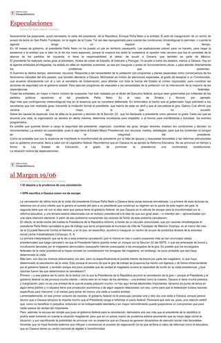 Especulaciones
Escrito Por Mario Blanhir González
Nuevamente fue pospuesta, quizá cancelada, la visita del presidente de la República, Enrique Peña Nieto a la entidad. El acto de inauguración de un centro de
acopio de leche en San Pedro Tututepec, en la región de la Costa. Tal vez sea reprogramado para cuando las condiciones climatológicas lo permitan, o cuando la
agenda tenga un espacio de tiempo.
En 18 meses de gobierno, el presidente Peña Nieto no ha puesto un pie en territorio oaxaqueño. Las explicaciones sobran para no hacerlo, para negar la
asistencia a la entidad que si bien no le dio los votos esperado, porque la mayoría los cedió la ciudadanía al opositor más cercano que fue el candidato de la
alianza de los partidos de izquierda, si tiene la responsabilidad, el deber, de acudir a Oaxaca, que también es parte de México.
El presidente ha realizado varias giras al extranjero. Acaba de volver de España, el Vaticano y Portugal. Ya acudió a todos los estados, menos a Oaxaca. Hay en
la agenda entidades privilegiadas, ha estado en ellas en repetidas ocasiones, ya sea por inaugurar o poner en funcionamiento obras, o para atender directamente
los problemas que presentan.
A Guerrero le dedica tiempo, atenciones, recursos. Responde a las necesidades de la población con programas y planes especiales como consecuencia de los
fenómenos naturales del año pasado, que también afectaron a Oaxaca. Michoacán es motivo de atenciones especiales, al grado de designar a un Comisionado,
que acuerde directamente con él y con el secretario de Gobernación, para afrentar con toda la fuerza del Estado al crimen organizado; para coordinar las
acciones de seguridad con el gobierno estatal. Para ejecutar programas de respuesta a las necesidades de la población con la intervención de la mayoría de las
dependencias federales.
Todas las entidades, en mayor o menor número de ocasiones, han sido visitadas por el titular del Ejecutivo federal, aunque sean gobernadas por militantes de los
partidos políticos opositores al del presidente Peña Nieto. Es el caso de Sinaloa y Sonora, por ejemplo.
Algo más que contingencias meteorológicas hay en la ausencia que se considera deliberada. Es sintomático el hecho que el gobernador haya solicitado a los
secretarios que han realizado giras, transmitir la invitación formal al presidente, que habría de estar en abril y que al cancelarse la gira, Gabino Cué afirmó que
vendría en mayo, lo que no sucedió.
Sobre las causas se especula. Una de ellas es la posición y decisión de la Sección 22, que ha declarado a presidente como persona no grata. Cada vez que se
anuncia una vista, la organización se declara en alerta máxima, determina movilizarse para impedirlo, o al menos para manifestarse y boicotear los eventos
programados.
Es posible que quienes tienen a cargo la seguridad del presidente; organizan, coordinan las giras, tengan temores, evalúen las condiciones y decidan no
recomendarlas. La versión es cuestionable, pues si algo tiene el Estado Mayor Presidencial, son recursos, medios, estrategias, para que los incidentes no pongan
en riesgo la integridad del presidente.
Como es probable que con la ausencia se manifieste la inconformidad de presidente por la falta de apoyos y respuestas favorables a las reformas estructurales
que su gobierno promueve, lleva a cabo con el Legislativo federal. Recordemos que en Oaxaca no se aprobó la Reforma Educativa. No se armonizó en tiempo y
forma la Ley Estatal de Educación, al grado de promover la presidencia una controversia constitucional.
La situación motiva las especulaciones.
al Margen 19/06
Escrito Por Adrián Ortiz Romero Cuevas
+ El desaire y la prudencia de una cancelación
+ EPN sacrifica a Oaxaca como vía de escape
La cancelación de última hora de la visita del presidente Enrique Peña Nieto a Oaxaca tiene varias lecturas simultáneas. La primera de esas lecturas se
relaciona con el poco interés que le genera el sureste del país a un presidente que construyó su régimen sin la ayuda de esta región del país; la
segunda tiene que ver con la idea clara que parece tener el gobierno federal, de que Oaxaca es la válvula de escape para la inconformidad por la
reforma educativa, y una tercera estaría relacionada con el rechazo presidencial a la idea de que sus giras sean —o intenten ser— aprovechadas con
una clara intención electoral. A partir de eso podremos comprender las razones de fondo de esta enésima cancelación.
En efecto, la tarde-noche del martes la Presidencia de la República informó, a través de un escueto comunicado, que por razones climatológicas el
presidente Peña Nieto cancelaba la gira de trabajo que tenía programada al municipio de Villa de Tututepec de Melchor Ocampo, en el marco del mes
de la Cruzada Nacional Contra el Hambre, y en la que, en específico, acudiría a inaugurar un centro de acopio de productos lácteos de la empresa
social Leche Industrializada Conasupo, S. A.
La primera interpretación que se le dio a esta enésima cancelación (por lo menos en tres o cuatro ocasiones más se han anunciado visitas
presidenciales que luego cancelan), es que el Presidente habría querido evitar un choque con la Sección 22 del SNTE, o que las amenazas de boicot y
movilización lanzadas por el magisterio democrático oaxaqueño habrían preocupado a los encargados de la gira. Es posible que los encargados
federales de la visita presidencial sí hayan tomado en consideración los amagues del magisterio; sin embargo, es poco probable que eso haya
determinado la visita.
Más bien, son dos los motivos relacionados con eso, pero no específicamente el posible intento de boicot por parte del magisterio, lo que haya
determinado la cancelación de la visita. Esto porque el anuncio de que la gira de trabajo se posponía fue hecho con ligereza y de forma intrascendente
por el gobierno federal, y también porque era poco probable que de verdad el magisterio tuviera la capacidad de incidir en la visita presidencial. ¿Qué
razones fueron las que determinaron la cancelación?
Primero —y esa parece ser la razón de la laxitud con la que la Presidencia de la República anunció la cancelación de la gira— porque al Presidente y al
gobierno federal no les provoca mucho interés —dicho esto en el mejor de los sentidos— una entidad como la nuestra. Oaxaca sí tiene mucha pobreza
y marginación, pero no es una entidad de la que se pueda presumir mucho: no hay aquí temas electorales importantes, tampoco es punta de lanza en
algún tema político y ni siquiera tiene una proyección económica o de algún aspecto relacionado con eso, como para que la federación tuviera razones
específicas para intervenir, o al menos para echar de menos una visita a nuestra entidad.
Lamentablemente, en ese primer conjunto de razones, al gobierno federal no le preocupa cancelar una y otra vez una visita a Oaxaca, porque parece
asumir que a Oaxaca tampoco le importa mucho que el Presidente venga a refrendar el pacto federal. Pareciera que esto es, pues, una relación estéril
que, como no beneficia ni perjudica, entonces no es indispensable atenderla y sin mayor remordimiento puede posponerse un compromiso que para
nadie parece de verdad tan importante.
Pero, además, la excusa tan simple que puso el gobierno federal para la cancelación, demuestra una vez más que el presidente de la república sí
podría estar tomando en cuenta la situación magisterial, pero que en un primer marco de prudencia estaría asumiendo que es mejor dejar correr la
situación, y aun sacrificando la posibilidad de provocar con su presencia que en Oaxaca se generen situaciones de atención social más favorables,
fomentar que no haya factores externos que influyan o enrarezcan el proceso de negociación (si es que se lleva a cabo) de reformas como la educativa,
que en Oaxaca tienen su centro nacional de algidez e inconformidad.
 