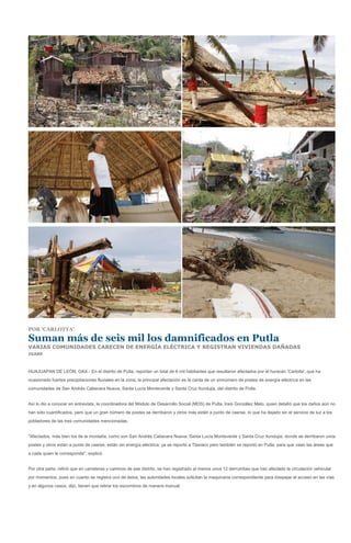 POR 'CARLOTTA'

Suman más de seis mil los damnificados en Putla
VARIAS COMUNIDADES CARECEN DE ENERGÍA ELÉCTRICA Y REGISTRAN VIVIENDAS DAÑADAS
IGABE



HUAJUAPAN DE LEÓN, OAX.- En el distrito de Putla, reportan un total de 6 mil habitantes que resultaron afectados por el huracán 'Carlotta', que ha
ocasionado fuertes precipitaciones fluviales en la zona; la principal afectación es la caída de un sinnúmero de postes de energía eléctrica en las
comunidades de San Andrés Cabecera Nueva, Santa Lucía Monteverde y Santa Cruz Itundujia, del distrito de Putla.


Así lo dio a conocer en entrevista, la coordinadora del Módulo de Desarrollo Social (MDS) de Putla, Iraís González Melo, quien detalló que los daños aún no
han sido cuantificados, pero que un gran número de postes se derribaron y otros más están a punto de caerse, lo que ha dejado sin el servicio de luz a los
pobladores de las tres comunidades mencionadas.


"Afectados, más bien los de la montaña, como son San Andrés Cabecera Nueva, Santa Lucía Monteverde y Santa Cruz Itundujia, donde se derribaron unos
postes y otros están a punto de caerse, están sin energía eléctrica; ya se reportó a Tlaxiaco pero también se reportó en Putla, para que vean las áreas que
a cada quien le corresponde", explicó.


Por otra parte, refirió que en carreteras y caminos de ese distrito, se han registrado al menos unos 12 derrumbes que han afectado la circulación vehicular
por momentos, pues en cuanto se registra uno de éstos, las autoridades locales solicitan la maquinaria correspondiente para despejar el acceso en las vías
y en algunos casos, dijo, tienen que retirar los escombros de manera manual.
 