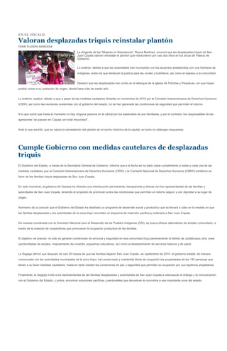 EN EL ZÓCALO

Valoran desplazadas triquis reinstalar plantón
IVÁN FLORES NORIEGA

                                                La dirigente de las "Mujeres en Resistencia", Reyna Martínez, anunció que las desplazadas triquis de San
                                                Juan Copala valoran reinstalar el plantón que mantuvieron por casi dos años en los arcos de Palacio de
                                                Gobierno.


                                                Lo anterior, debido a que las autoridades han incumplido con los acuerdos establecidos con una treintena de
                                                indígenas, entre los que destacan la justicia para las viudas y huérfanos, así como el regreso a la comunidad.


                                                Destacó que las desplazadas han vivido en el albergue de la iglesia de Felícitas y Perpetuas, sin que hayan
podido volver a su población de origen, desde hace más de medio año.


Lo anterior, explicó, debido a que a pesar de las medidas cautelares dictadas en noviembre de 2010 por la Comisión Interamericana de Derechos Humanos
(CIDH), así como las reuniones sostenidas con el gobierno del estado, no se han generado las condiciones de seguridad que permitan el retorno.


A lo que sumó que hasta el momento no hay ninguna persona en la cárcel por los asesinatos de sus familiares, y por el contrario, los responsables de las
agresiones “se pasean en Copala con total impunidad”.


Ante lo que advirtió, que se valora la reinstalación del plantón en el centro histórico de la capital, en tanto no obtengan respuestas.




Cumple Gobierno con medidas cautelares de desplazadas
triquis
El Gobierno del Estado, a través de la Secretaría General de Gobierno, informa que a la fecha se ha dado cabal cumplimiento a todas y cada una de las
medidas cautelares que la Comisión Interamericana de Derechos Humanos (CIDH) y la Comisión Nacional de Derechos Humanos (CNDH) emitieron en
favor de las familias triquis deplazadas de San Juan Copala.


En todo momento, el gobierno de Oaxaca ha ofrecido una interlocución permanente, transparente y directa con los representantes de las familias y
autoridades de San Juan Copala, teniendo el propósito de promover juntos las condiciones que permitan un retorno seguro y con dignidad a su lugar de
origen.


Asimismo dio a conocer que el Gobierno del Estado ha diseñado un programa de desarrollo social y productivo que se llevará a cabo en la medida en que
las familias desplazadas y las autoridades de la zona triqui concreten un esquema de inserción pacifica y ordenada a San Juan Copala.


De manera coordinada con la Comisión Nacional para el Desarrollo de los Pueblos Indígenas (CDI), se busca ofrecer alternativas de empleo comunitario, a
través de la creación de cooperativas que promuevan la ocupación productiva de las familias.


El objetivo- se precisó- no sólo es generar condiciones de armonía y seguridad en esa comunidad triqui perteneciente al distrito de Juxtlahuaca, sino crear
oportunidades de empleo, mejoramiento de vivienda, esquemas educativos, así como el abastecimiento de servicios básicos y de salud.


La Segego afirmó que después de casi 20 meses de que las familias dejaron San Juan Copala -en septiembre de 2010- el gobierno estatal, de manera
consensada con las autoridades municipales de la zona triqui, han preservado y mantenido libres de ocupación las propiedades de las 135 personas que
tienen a su favor medidas cautelares, hasta en tanto existan las condiciones de paz y seguridad que permitan su ocupación por sus legítimos propietarios.


Finalmente, la Segego invitó a los representantes de las familias desplazadas y autoridades de San Juan Copala a reencauzar el diálogo y la comunicación
con el Gobierno del Estado, y juntos, encontrar soluciones pacíficas y perdurables que devuelvan la concordia a esa importante zona del estado.
 