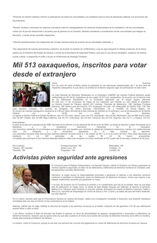 *Propiciar de manera material y formal, la participación de todas las comunidades y la ciudadanía para la toma de decisiones relativas a la renovación del
Ayuntamiento.


*Revisar, analizar y armonizar los sistemas normativos internos, salvaguardando los derechos fundamentales de la ciudadanía y de las comunidades,
motivo por el que las resoluciones o acuerdos que se generen en la Comisión, deberán someterse a consideración de las comunidades que integran el
Municipio, a través de las consultas respectivas.


*Informar periódicamente a los integrantes del Consejo General sobre los avances de las actividades realizadas, y


*Dar seguimiento de manera permanente y estrecha, de acuerdo al contexto de conflictividad, a que se siga otorgando la debida protección de la fuerza
pública por el Gobierno del Estado de Oaxaca, a través de la Secretaría de Seguridad Pública, para que en uso de sus facultades, coadyuve de manera
pronta y eficaz, a resguardar el orden y la paz en el Municipio de Santiago Choápam.




Mil 513 oaxaqueños, inscritos para votar
desde el extranjero
                                             Jaime                                                                                                Guerrero
                                             Uno de cada 40 votos emitidos desde el extranjero en las elecciones presidenciales del 1 de julio será de
                                             migrantes oaxaqueños, lo que ubica a la entidad en el décimo segundo lugar de participación en este rubro.


                                            La Lista Nominal de Electores Residentes en el Extranjero (LNERE) del Instituto Federal Electoral quedó
                                            conformada por 59 mil 44 ciudadanos de los cuales mil 513 son oaxaqueños, de acuerdo con el informe Voto
                                            de los Mexicanos Residentes en el Extranjero elaborado por el propio órgano electoral.
                                            En total son 11 los municipios de origen de los migrantes que emitirán su voto desde el extranjero:
                                            La Heroica Ciudad de Tlaxiaco reportó 307 votantes; Tlacolula de Matamoros, 188; Santiago Pinotepa
                                            Nacional, 168; Santa Lucía del Camino, 161; Huajuapan de León, 155; Miahuatlán de Porfirio Díaz, 126; San
Juan Bautista Tuxtepec, 73; Juchitán de Zaragoza, 56; Santo Domingo Tehuantepec, 54; y Teotitlán de Flores Magón, 28.
El número de votantes oaxaqueños representa el 2.56 por ciento del total de la lista nominal de votantes en el extranjero, que es encabezada por el Distrito
Federal,               con               el             16.28                por               ciento              de              los              electores.
Le siguen el Distrito Federal el Estado de México, seis mil 182 votos; Jalisco, cinco mil 772; Guanajuato, tres mil 542; Michoacán, tres mil 486; Nuevo León,
dos mil 987; Puebla, dos mil 958; Baja California, dos mil 141; Chihuahua, dos mil 023; Veracruz, dos mil 015; Guerrero, dos mil 11; y Oaxaca, mil 513.

Antecedentes
A partir de la elección presidencial de 2006, derivado de la reforma a la ley electoral del 28 de junio de 2005, se otorgó el derecho a elegir Presidente de la
República              a            los            ciudadanos              mexicanos               residentes            en            el           extranjero.
Los mexicanos residentes en el extranjero que podrán votar son aquellos que, teniendo la calidad de ciudadanos mexicanos, cuenten con credencial para
votar        con        fotografía       y      se        encuentren        registrados         en         la     lista       nominal      de        electores.
Las solicitudes enviadas para este proceso electoral debieron enviarse entre el 1 de octubre de 2011 y el 15 de enero de 2012. Para estas elecciones se
recibieron         61        mil       687       solicitudes       de         las        cuales         59      mil        44       fueron        procedentes.
La boletas para participar en los comicios federales debieron haber sido enviados vía correo certificado al IFE a partir del 20 de mayo y hasta el 30 de junio.


Por municipio                                          Pinotepa Nacional, 168                                  Miahuatlán, 126
Tlaxiaco, 307 votantes                                 Santa Lucía, 161                                        Tuxtepec, 73
Tlacolula, 188                                         Huajuapan, 155                                          Juchitán, 56



Activistas piden seguridad ante agresiones
                                            El Consorcio para el Diálogo Parlamentario y la Equidad Oaxaca, solicitó al Gobierno de Oaxaca garantizar de
                                            manera urgente la seguridad y la labor de los defensores y defensoras de derechos humanos en el estado, ante
                                            las agresiones ocurridas últimamente.

                                            Asimismo, le exigió asumir la responsabilidad primordial y garantizar la defensa a los derechos humanos
                                            conforme lo establece la Declaración sobre los Defensores de Derechos Humanos, misma que impone a los
                                            estados implementar acciones que garanticen su hacer.

                                            Y es que, de acuerdo con el Consorcio la omisión y no cumplimiento que hay en la entidad, hace ya una larga
                                            lista de defensores en riesgo como: la herida de bala Abigail Vázquez por defender el derecho al territorio;
                                            Bettina Cruz Vásquez quien enfrenta un proceso Judicial; amenazas de muerte al Maestro Francisco Toledo y
                                            Alba Cruz; campaña de desprestigio en contra de Educa y Flor y Canto y la salida del país del Padre Solalinde,
                                            por citar algunos.

Por lo mismo, también pidió que la Procuraduría General de Justicia del Estado, realice una investigación inmediata e imparcial y que presente resultados
inmediatos toda vez que a la fecha no hay contundencia en la materia.

Además, solicitó que se haga realidad el discurso de respeto a los derechos humanos en el estado, traducido en las garantías a fin de que defensores
puedan llevar a cabo su labor.

Y por último, condenó la falta de actividad del Estado al generar un clima de permisibilidad de ataques, hostigamientos y asesinatos a defensores de
Derechos Humanos, situación que se agrava toda vez que esto sucede en el marco de la sesión del Consejo de Derechos Humanos de la ONU en Ginebra,
donde está presente el Gobierno de Oaxaca.

Lo anterior, indicó el Consorcio, porque en tan solo una semana han ocurrido tres agresiones en contra de defensores de derechos humanos en Oaxaca.
 