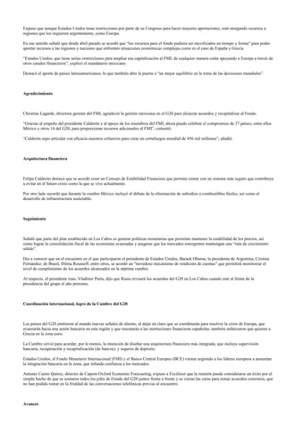 Expuso que aunque Estados Unidos tiene restricciones por parte de su Congreso para hacer mayores aportaciones, está otorgando recursos a
regiones que los requieren urgentemente, como Europa.

En ese sentido señaló que desde abril pasado se acordó que “los recursos para el fondo pudiera ser movilizados en tiempo y forma” para poder
aportar recursos a las regiones y naciones que enfrenten situaciones económicas complejas como es el caso de España y Grecia.

“Estados Unidos, que tiene serias restricciones para ampliar esa capitalización al FMI, de cualquier manera están apoyando a Europa a través de
otros canales financieros”, explicó el mandatario mexicano.

Destacó el aporte de países latinoamericanos, lo que también abre la puerta a “un mejor equilibrio en la toma de las decisiones mundiales”.



Agradecimiento



Christine Lagarde, directora gerente del FMI, agradeció la gestión mexicana en el G20 para alcanzar acuerdos y recapitalizar al Fondo.

“Gracias al empeño del presidente Calderón y al apoyo de los miembros del FMI, ahora puedo celebrar el compromiso de 37 países, entre ellos
México y otros 14 del G20, para proporcionar recursos adicionales al FMI”, comentó.

“Calderón supo articular con eficacia nuestros esfuerzos para crear un cortafuegos mundial de 456 mil millones”, añadió.



Arquitectura financiera



Felipe Calderón destacó que se acordó crear un Consejo de Estabilidad Financiera que permita contar con un sistema más seguro que contribuya
a evitar en el futuro crisis como la que se vive actualmente.

Por otro lado recordó que durante la cumbre México incluyó el debate de la eliminación de subsidios a combustibles fósiles, así como el
desarrollo de infraestructura sustenable.



Seguimiento



Señaló que parte del plan establecido en Los Cabos es generar políticas monetarias que permitan mantener la estabilidad de los precios, así
como lograr la consolidación fiscal de las economías avanzadas y asegurar que los mercados emergentes mantengan una “ruta de crecimiento
sólido”.

Dio a conocer que en el encuentro en el que participaron el presidente de Estados Unidos, Barack Obama; la presidenta de Argentina, Cristina
Fernández; de Brasil, Dilma Rousseff, entre otros, se acordó un “novedoso mecanismo de rendición de cuentas” que permitirá monitorear el
nivel de cumplimiento de los acuerdos alcanzados en la séptima cumbre.

Al respecto, el presidente ruso, Vladimir Putin, dijo que Rusia revisará los acuerdos del G20 en Los Cabos cuando esté al frente de la
presidencia del grupo el año próximo.



Coordinación internacional, logro de la Cumbre del G20



Los países del G20 emitieron al mundo nuevas señales de aliento, al dejar en claro que se coordinarán para resolver la crisis de Europa, que
avanzarán hacia una unión bancaria en esta región y que rescatarán a las instituciones financieras españolas; también enfatizaron que quieren a
Grecia en la zona euro.

La Cumbre sirvió para acordar, por lo menos, la intención de diseñar una arquitectura financiera más integrada, que incluya supervisión
bancaria, recuperación y recapitalización (de bancos), y seguros de depósito.

Estados Unidos, el Fondo Monetario Internacional (FMI) y el Banco Central Europeo (BCE) vienen urgiendo a los líderes europeos a aumentar
la integración bancaria en la zona, que infunda confianza a los mercados.

Antonio Castro Quiroz, director de Capem-Oxford Economic Forecasting, expuso a Excélsior que la reunión puede considerarse un éxito por el
simple hecho de que se sentaron todos los jefes de Estado del G20 juntos frente a frente y se vieran las caras para tomar acuerdos concretos, que
no han podido tomar en la frialdad de las conversaciones telefónicas previas al encuentro.



Avances
 