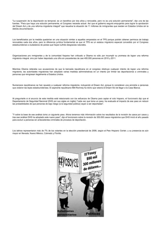 "La suspensión de la deportación es temporal, es un beneficio por dos años y renovable, pero no es una solución permanente", dijo una de las
fuentes. "Para que haya una solución permanente, el Congreso necesita actuar. Así que el gobierno seguirá empujando para lograr la aprobación
del Dream Act y de una reforma migratoria integral" que resuelva la situación de 11 millones de inmigrantes que residen en Estados Unidos sin la
debida documentación.




Los beneficiados por la medida quedarían en una situación similar a aquellos amparados en el TPS porque podrán obtener permisos de trabajo
renovables cada dos años, pero la diferencia jurídica fundamental es que el TPS es un estatus migratorio especial concedido por el Congreso
estadounidense a ciudadanos de países que hayan sufrido desgracias naturales.




Organizaciones pro inmigrantes y de la comunidad hispana han criticado a Obama no sólo por incumplir su promesa de lograr una reforma
migratoria integral, sino por haber deportado una cifra sin precedentes de casi 400.000 personas en 2010 y 2011.




Mientras Obama reiteraba sus acusaciones de que la bancada republicana en el congreso obstruye cualquier intento de lograr una reforma
migratoria, las autoridades migratorias han adoptado varias medidas administrativas en un intento por limitar las deportaciones a criminales y
personas que reingresan ilegalmente a Estados Unidos.




Numerosos republicanos se han opuesto a cualquier reforma migratoria, incluyendo el Dream Act, porque lo consideran una amnistía a personas
que violaron las leyes estadounidenses. El aspirante republicano Mitt Romney ha dicho que vetaría el Dream Act de llegar a la Casa Blanca.




Al preguntarle si el anuncio de esta medida está relacionado con los esfuerzos de Obama para captar el voto hispano, el funcionario dijo que el
Departamento de Seguridad Nacional (DHS por sus siglas en inglés) "cada vez que toma un paso, ha evaluado el impacto de ese paso en reducir
las probabilidades de que personas de bajo riesgo (a la seguridad pública) vayan a ser deportadas".




"Y sobre la base de ese análisis toma un siguiente paso. Ahora tenemos más información sobre los resultados de la revisión de casos por casos y
tras ese análisis DHS ha adoptado este nuevo paso", dijo el funcionario sobre la revisión de 300.000 casos migratorios que DHS inició el año pasado
para excluir a personas sin antecedentes criminales de procesos de deportación.




Los latinos representaron más de 7% de los votantes en la elección presidencial de 2008, según el Pew Hispanic Center, y su presencia es aún
mayor en Nevada, Nuevo México, Colorado y Florida.
 