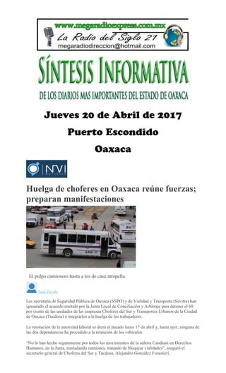 Huelga de choferes en Oaxaca reúne fuerzas;
preparan manifestaciones
EMILIO MORALES
El pulpo camionero hasta a los de casa atropella.
Juan Zavala
Las secretaría de Seguridad Pública de Oaxaca (SSPO) y de Vialidad y Transporte (Sevitra) han
ignoarado el acuerdo emitido por la Junta Local de Conciliación y Arbitraje para detener el 60
por ciento de las unidades de las empresas Choferes del Sur y Transportes Urbanos de la Ciudad
de Oaxaca (Tucdosa) e integrarlos a la huelga de los trabajadores.
La resolución de la autoridad laboral se dictó el pasado lunes 17 de abril y, hasta ayer, ninguna de
las dos dependencias ha procedido a la retención de los vehículos.
“No lo han hecho seguramente por todos los movimientos de la señora Candiani en Derechos
Humanos, en la Junta, trasladando camiones, tratando de bloquear vialidades”, aseguró el
secretario general de Choferes del Sur y Tucdosa, Alejandro González Forastieri.
 