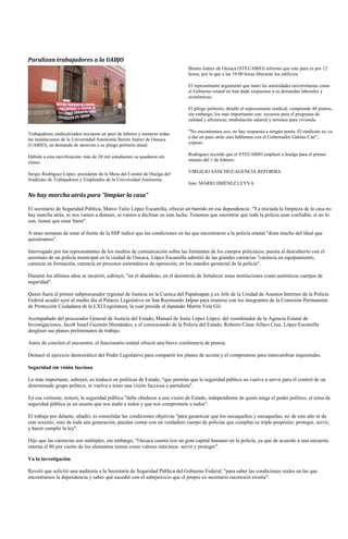 Paralizan trabajadores a la UABJO
                                                                            Benito Juárez de Oaxaca (STEUABJO) informó que este paro es por 12
                                                                            horas, por lo que a las 19:00 horas liberarán los edificios.

                                                                            El representante argumentó que tanto las autoridades universitarias como
                                                                            el Gobierno estatal no han dado respuestas a su demandas laborales y
                                                                            económicas.

                                                                            El pliego petitorio, detalló el representante sindical, comprende 48 puntos,
                                                                            sin embargo, los más importantes son: recursos para el programa de
                                                                            calidad y eficiencia; retabulación salarial y terrenos para vivienda.

Trabajadores sindicalizados iniciaron un paro de labores y tomaron todas    "No encontramos eco, no hay respuesta a ningún punto. El sindicato no va
las instalaciones de la Universidad Autónoma Benito Juárez de Oaxaca        a dar un paso atrás sino hablamos con el Gobernador Gabino Cué",
(UABJO), en demanda de atención a su pliego petitorio anual.                expuso.

Debido a esta movilización, más de 20 mil estudiantes se quedaron sin       Rodríguez recordó que el STEUABJO emplazó a huelga para el primer
clases.                                                                     minuto del 1 de febrero.

Sergio Rodríguez López, presidente de la Mesa del Comité de Huelga del      VIRGILIO SÁNCHEZ/AGENCIA REFORMA
Sindicato de Trabajadores y Empleados de la Universidad Autónoma
                                                                            foto: MARIO JIMÉNEZ LEYVA

No hay marcha atrás para "limpiar la casa"

El secretario de Seguridad Pública, Marco Tulio López Escamilla, ofreció un barrido en esa dependencia: "Ya iniciada la limpieza de la casa no
hay marcha atrás, ni nos vamos a detener, ni vamos a declinar en esta lucha. Tenemos que encontrar que toda la policía sean confiable, si no lo
son, tienen que estar fuera".

A unas semanas de estar al frente de la SSP indicó que las condiciones en las que encontraron a la policía estatal "dista mucho del ideal que
quisiéramos".

Interrogado por los representantes de los medios de comunicación sobre las limitantes de los cuerpos policiacos, puesta al descubierto con el
asesinato de un policía municipal en la ciudad de Oaxaca, López Escamilla admitió de las grandes carencias "carencia en equipamiento,
carencia en formación, carencia en procesos sistemáticos de operación, en los mandos gerencial de la policía".

Durante los últimos años se incurrió, subrayó, "en el abandono, en el desinterés de fortalecer estas instituciones como auténticos cuerpos de
seguridad".

Quien fuera el primer subprocurador regional de Justicia en la Cuenca del Papaloapan y ex Jefe de la Unidad de Asuntos Internos de la Policía
Federal acudió ayer al medio día al Palacio Legislativo en San Raymundo Jalpan para reunirse con los integrantes de la Comisión Permanente
de Protección Ciudadana de la LXI Legislatura, la cual preside el diputado Martín Vela Gil.

Acompañado del procurador General de Justicia del Estado, Manuel de Jesús López López; del coordinador de la Agencia Estatal de
Investigaciones, Jacob Israel Guzmán Hernández, y el comisionado de la Policía del Estado, Roberto César Alfaro Cruz, López Escamilla
desglosó sus planes preliminares de trabajo.

Antes de concluir el encuentro, el funcionario estatal ofreció una breve conferencia de prensa.

Destacó el ejercicio democrático del Poder Legislativo para compartir los planes de acción y el compromiso para intercambiar inquietudes.

Seguridad sin visión facciosa

Lo más importante, subrayó, es traducir en políticas de Estado, "que permita que la seguridad pública no vuelva a servir para el control de un
determinado grupo político, ni vuelva a tener una visión facciosa o partidista".

En esa vertiente, reiteró, la seguridad pública "debe obedecer a una visión de Estado, independiente de quien tenga el poder político, el tema de
seguridad pública es un asunto que nos atañe a todos y que nos compromete a todos".

El trabajo por delante, añadió, es consolidar las condiciones objetivas "para garantizar que los oaxaqueños y oaxaqueñas, no de este año ni de
este sexenio, sino de toda una generación, puedan contar con un verdadero cuerpo de policías que cumplan su triple propósito: proteger, servir,
y hacer cumplir la ley".

Dijo que las carencias son múltiples, sin embargo, "Oaxaca cuenta con un gran capital humano en la policía, ya que de acuerdo a una encuesta
interna el 80 por ciento de los elementos tienen como valores máximos: servir y proteger".

Va la investigación

Reveló que solicitó una auditoria a la Secretaría de Seguridad Pública del Gobierno Federal, "para saber las condiciones reales en las que
encontramos la dependencia y saber qué sucedió con el subejercicio que el propio ex secretario reconoció existía".
 