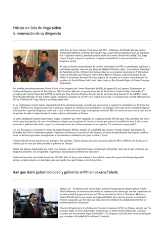 Priistas de Sola de Vega piden
la renovación de su dirigencia



                                                  Villa Sola de Vega, Oaxaca, 18 de enero del 2011.- Militantes del Partido Revolucionario
                                                  Institucional (PRI) en el distrito de Sola de Vega, sostuvieron la mañana de ayer un encuentro
                                                  con el diputado federal y presidente con licencia del Comité Directivo Estatal (CDE), Jorge
                                                  Franco Vargas, a quien le expusieron la urgente necesidad de la renovación de la actual
                                                  dirigencia estatal.

                                                  Al lugar se dieron cita presidentes de comités municipales del PRI, ex presidentes, regidores y
                                                  autoridades agrarias, entre los que destacan Máximo Martínez López, ex presidente municipal
                                                  de Zapotitlán de Río, Alfredo León Salcedo García, ex presidente municipal de Villa Sola de
                                                  Vega, ex diputado local Heraclio Juárez, Pablo Barrios Sánchez, sindico municipal de San
                                                  Andrés Yucuntindó, Bernardo Sánchez, regidor de hacienda de la misma municipalidad, los
                                                  regidores de San Idelfonso Sola Lucio López Juárez y Rey Ricardo Reyes, de Santo Domingo
                                                  Teojomulco.

Así también estuvieron presentes Néstor Cruz Luis ex dirigente del Comité Municipal del PRI, el agente de Los Limones, Teojomulco, así
también el dirigente regional de Texmelucan, Félix Martínez Martínez, el agente municipal de Santa Rosa, Emilio Porfirio Hernández, El
presidente del Comité Municipal del PRI en Santa Ma. Sola, Dionisio Fidencio Reyes Lara, El secretario de la Sección 97 de la CTM, Israel
Ángel Medina Méndez, El Ing. Efraín García Castellanos, dirigente de la CNC en la región, Eloy Cruz, y el dirigente del Comité Municipal del
PRI en Villa Sola de Vega, Benito Cruz Rojas, entre otros.

En su oportunidad, Eraclio Juárez, diputado local de la legislatura pasada, comentó que es necesaria y exigente la solidaridad con la Sierra Sur,
y que el PRI necesita oxigenarse para dar respuestas a la gente de compromisos incumplidos con la región, derivados de la soberbia de algunos
priistas en los cargos de dirigencia, razón por la cual se debe renovar y elegir la dirigencia estatal del PRI, de manera tal que todos y cada uno de
los priistas de todo el estado decidan el rumbo y destino del partido en Oaxaca.

En tanto, el diputado federal Jorge Franco Vargas, compartió que como integrante de la generación del PRI del siglo XXI, que traen una nueva
actitud para hacer política de cara a la militancia, entiende que los priístas de Oaxaca se tienen que ajustar a la realidad de estar 5 años y once
meses sin el gobierno del estado, y que el reclamo que tienen los militantes priistas en las regiones "Es totalmente comprensible".

"Lo que buscamos es reorientar el rumbo de nuestro Instituto Político después de la realidad que estamos viviendo después del primero de
diciembre del 2010, si hubiéramos ganado el gobierno de Oaxaca, la mayoría en el Congreso, así como las presidencias municipales, tendrían
razón en decirnos que somos incongruentes e incoherentes en abanderar este justo reclamo". Acotó

Comentó las decisiones mecánicas del partido se han acabado, "Ahora tenemos que mirar la nueva etapa del PRI; el PRI no esta divido, es la
realidad que se tiene por haber perdido el gobierno de Oaxaca".

Señaló que algunos argumentan que la ley y los estatutos son la vía fácil para llegar a la dirección del partido, "pero que lo que se trata es que
tengamos un partido con la legalidad y legitimidad necesaria para enfrentar las elecciones".

Finalizó exhortando a que todos los priístas del Villa Sola de Vega a que trabajen a favor de las causas de la gente sin distingo alguno de
partido, a cada momento, en todo lugar, para que quede claro que Oaxaca es territorio priísta.




Hay que darle gobernabilidad y gobierno al PRI en oaxaca:Toledo



                                                  México DF.- Al termino de la sesión de la Comisión Permanente el Senador priísta Adolfo
                                                  Toledo Infanzón, en entrevista con medios de comunicación reiteró que ante las expresiones de
                                                  inconformidad de grupos al interior del PRI en el estado de Oaxaca "Humberto Moreira y
                                                  Beatriz Paredes tienen que asumir su responsabilidad y dar respuesta puntual y concreta al
                                                  príismo oaxaqueño, que hoy más que nunca necesita fortalecer la unidad para enfrentar los
                                                  próximos procesos electorales"

                                                  El actual dirigente de la Confederación Nacional Campesina (CNC) en Oaxaca admitió que "no
                                                  podemos llegar al 2012 confrontados internamente, se deben dirimir diferencias y alcanzar
                                                  acuerdos que nos permitan llegar fortalecidos"; "la dirigencia nacional debe enviar un delegado
                                                  que convoque a la unidad de la militancia" concretó.
 