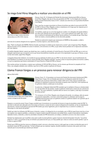 Se niega Eviel Pérez Magaña a realizar una elección en el PRI
                                                  Oaxaca, Enero 20.- El dirigente del Partido Revolucionario Institucional (PRI) en Oaxaca,
                                                  Eviel Pérez Magaña, dijo que no hay otro presidente del PRI, "yo fui elegido por el Consejo
                                                  Político Estatal Democrático hasta el 2012", durante una entrevista con el periodista Humberto
                                                  Cruz Matías.

                                                  Pese a que hay un grupo mayoritario en Oaxaca de priístas que piden la renovación del CDE
                                                  del PRI en Oaxaca, Pérez Magaña se aferra a mantenerse en el cargo que fue impuesto por el
                                                  ex gobernador estatal Ulises Ruíz Ortíz.

                                                  Así también, aceptó que no se les han pagado los sueldos a los delegados del partido debido a
                                                  que ahora sólo subsisten de las prerrogativas; "ya no somos gobierno del estado" dijo, con lo
Eviel Pérez se niega a realizar elecciones        que se reafirma lo declarado por las demás fuerzas políticas, en el sentido de que Ulises Ruiz
democráticas en el PRI. FOTO: Internet.           metió sus manos y recursos públicos en las elecciones pasadas.

                                                   Declaró en contra de la mujeres que renunciaron al OMPRI en dias pasados y señaló a
activistas de la anterior dirigente de ese organismo, Carolina Aparicio, estar detrás de ellas.

Dijo: "Pedí a la dirigente del OMPRI, Maritza Escarlet, que busque la unidad con las mujeres de su sector", pero al igual que Pérez Magaña,
Maritza Escarlet son los señalados de causar el malestar y divisionismos en el PRI, ya que ambos fueron producto de la imposición autoritaria
del viejo régimen.

El también diputado federal, expresó que desde hace mes y medio ha solicitado al Comité Ejecutivo Nacional (CEN) del PRI, que se envíe un
delegado especial para que vea quienes son los que buscan desestabilizar al partido, pero poco le ha importando lo que pasa en Oaxaca, ya que
no han intervenido, según Pérez Magaña.

A pregunta directa del conductor, en el sentido de que los militantes ha dicho que en el PRI "es más de los mismo", por el nombramiento de
José Humberto Cruz Ramos en una de las carteras del PRI, Pérez Magaña respondió "nosotros vemos la trayectoria política de nuestros cuadros,
y es por su experiencia que hemos conformado al Comité Directivo Estatal del PRI en Oaxaca".

Para muchos priistas, los hombres y mujeres que conforman el CDE del PRI en Oaxaca, son los mismos que llevaron la campaña de Eviel
Pérez, una campaña señalada como soberbia y que llevó al PRI a perder el gobierno de Oaxaca.


Llama Franco Vargas a un proceso para renovar dirigencia del PRI
Alfonso CRUZ LOPEZ

                                                  Oaxaca, Enero 19.- El presidente con licencia del Partido Revolucionario Institucional (PRI)
                                                  Jorge Franco Vargas, hizo un llamado para renovar a la dirigencia estatal del tricolor, al
                                                  considerar que un proceso democrático vendrá a darle nueva vida y fuerza al partido para
                                                  enfrentar no solamente los procesos electorales en puerta como el del 2012, sino la postura de
                                                  los gobiernos federal y estatal que no son priistas.

                                                  En entrevista, el diputado federal del PRI consideró que la realidad en Oaxaca es distinta desde
                                                  el 1º de diciembre del año pasado, cuando el gobierno estatal pasó a manos de una coalición de
                                                  partidos; "las cosas cambiaron, el partido debe de renovar sus cuadros y todo bajo el escrutinio
                                                  de la base priista".

                                                  "Yo reconozco a Eviel Pérez Magaña como dirigente del partido, sin embargo, debe de asumir
El diputado federal Jorge Franco Vargas llamó a   una posición responsable y convocar a elecciones porque no solamente está en juego la
renovar la dirigencia del PRI estatal.            viabilidad electoral puesto que ni el gobierno estatal ni el gobierno federal van a permitir que el
                                                  PRI regrese al poder", dijo.

Respecto a su posición actual, Franco Vargas consideró que al encontrarse en un periodo de licencia al cargo de presidente estatal del PRI "lo
más fácil, la decisión más adecuada sería la de retirar esa licencia y asumo de nueva cuenta la dirigencia de mi partido, no hay un impedimento
para hacerlo e incluso la presidencia nacional del PRI tendría que actuar legalmente, pero lo importante hoy es construir la unidad y no
interrumpir la vida interna del partido".

Señaló que todos los militantes del PRI tienen el derecho a opinar y la obligación de ser escuchados, pero el PRI de igual forma tiene hoy el reto
de recuperar esos espacios perdidos y solamente se logrará cuando el partido demuestre una unidad fuerte, cuando los presidentes municipales,
diputados locales y federales y todas las autoridades emanadas del PRI demuestren con trabajo y claridad su servicio a las clases sociales.

Rechazó las imputaciones que lo perfilan como quien ayudó al actual gobierno a ganar el proceso electoral del pasado 4 de julio; "soy priista
desde los 15 años y al momento no hay un militante que pueda decirme que yo le haya pedido que votara en contra de nuestro partido o que no
le diera su apoyo al PRI".

Reiteró que el PRI necesita hoy renovar su dirigencia estatal, convocar a elecciones nuevas y todo aquel que se sienta con derechos para ser el
presidente estatal del PRI que participe, "la base militante que nos mantiene vigentes, decidirá mediante un proceso claro quién será el más
indicado para la encomienda que tenemos por delante".
 