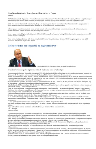 Prohíben el consumo de moluscos bivalvos en la Costa
Agencias

[06:43] La dirección de Regulación y Fomento Sanitario, en coordinación con la Jurisdicción Sanitaria de la Costa, informan a la población que
se mantiene la veda sanitaria por el fenómeno de marea roja en moluscos bivalvos, desde Santiago Astata hasta Pinotepa Nacional.

Así lo dio a conocer el director de la institución, Hugo Luis Llaguno, quien destacó que con base a los últimos resultados de agua de mar y
dichos productos, los niveles permanecen aún por arriba de las cinco mil células por mil mililitros.

Informó que con esta alerta suman seis meses de veda sanitaria en la comercialización y el consumo de moluscos de doble concha, como
ostiones, mejillones, almejas, tichinda, callo de hacha y callo margarita.

Sostuvo que es interés del gobernador del estado, Gabino Cué Monteagudo salvaguardar la integridad de la población oaxaqueña, así como del
turismo nacional y extranjero.

Por su parte, el jefe jurisdiccional de la Costa, Jorge Gabriel Armenta Silva, informó que durante el 2010, la región registró un total de 23
intoxicados por consumo de productos en veda.


Siete detenidos por secuestro de migrantes: INM




                                                  El funcionario confirmó el secuestro masivo del pasado 16 de diciembre.

El funcionario reconoce que los ilegales son víctima de plagios en el Istmo de Tehuantepec

El comisionado del Instituto Nacional de Migración (INM), Salvador Beltrán del Río, informó que son siete los detenidos hasta el momento por
el secuestro de 50 migrantes centroamericanos en Chahuites y Matías Romero, Oaxaca, en diciembre pasado.
Durante su comparecencia ante la Primera Comisión de Gobernación, Puntos Constitucionales y Justicia de la Cámara de Diputados, Beltrán del
Río sostuvo que de acuerdo a la bitácora del maquinista del tren, en el kilómetro 119 la vía fue obstruida, motivo por lo que tuvieron que pararse
y fue ahí donde un comando asalto a más de 100 migrantes.
―Son siete personas detenidas, en donde se tienen ya consignadas a varias de ellas y están, dos de ellas por cierto debo decirlo, extranjeros, hay
un nicaragüense y un hondureño entre los detenidos y los consignados‖, informó.
Salvador Beltrán del Río explicó que el 16 de diciembre el Instituto de Migración llevó a cabo un operativo en el kilómetro 126 del trayecto del
ferrocarril de Arriaga, Chiapas, a Ixtepec, Oaxaca.
Y que ahí fueron aseguradas 92 personas, de ellas 86 guatemaltecos, cinco hondureños y un salvadoreño. Había 17 mujeres y cinco menores.
Precisó que siete kilómetros más adelante se volvió a parar el tren, pero ya no por un operativo sino por obstrucción de las vías del ferrocarril, y
que en ese lugar fueron secuestrados cerca de 50 migrantes.
―Se volvieron a subir un grupo importante de migrantes y al detenerse por segunda ocasión, ya en forma irregular el tren, ahí fue donde ellos
dicen que fueron objeto, la mayoría de ellos objeto de asalto‖, explicó el funcionario.
Al ser cuestionado por diputados y senadores de las medidas de protección a los migrantes, el comisionado mencionó que el año pasado se
instrumentó la visa humanitaria, y que ésta se otorgó a 80 de 226 migrantes que la solicitaron por haber sido sujetos de algún delito, la mayoría
por secuestro.
La Visa que les permite permanecer en nuestro país para atender el delito del que fueron objeto.
Dijo que el año pasado fueron asistidos y regresados a sus países 2 mil 664 menores centroamericanos que viajaban solos en sus trayectos por
México.
Y que de los 20 mil menores repatriados de Estados Unidos, se atendió a 13 mil que venían solos.
Pide a Solalinde
mantener diálogo

El comisionado del Instituto Nacional de Migración (INM), Salvador Beltrán del Río, exhortó al sacerdote Alejandro Solalinde y a los
defensores de derechos humanos a mantener un diálogo permanente con las instancias de seguridad para dar continuidad a las acciones que se
toman en favor de los migrantes.
Por su parte, el coordinador de la Pastoral de Movilidad Humana de Migrantes en el sureste pidió que México ayude a comprometer a los países
de origen de los indocumentados para dar un seguimiento adecuado y atención a las víctimas de delitos.
Durante una reunión que sostuvo con el sacerdote Solalinde, Beltrán del Río refrendó el compromiso del gobierno de Felipe Calderón por
proteger los derechos humanos de los migrantes que transitan por el país.
En este gobierno, dijo, se han hecho ―los mayores esfuerzos‖ para garantizar la vigencia de los derechos humanos en favor de los
indocumentados.
El comisionado del INM habló de las estrategias instrumentadas para combatir el delito de secuestro y abuso contra los migrantes –la mayoría
de ellos perpetrados por el crimen organizado–, y destacó las acciones coordinadas entre las dependencias que firmaron el Convenio Marco de
la Estrategia Integral de Prevención y Combate al Secuestro de Migrantes.
Asimismo, indicó que en los nuevos operativos que se realicen participarán representantes de la Comisión Nacional de Derechos Humanos
(CNDH), como ya se ha hace desde hace algunos meses en algunas entidades del país.
 