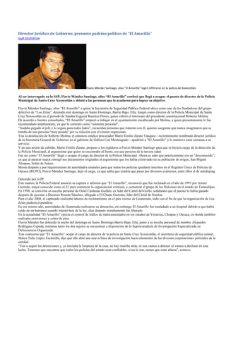 Director Jurídico de Gobierno, presunto padrino político de “El Amarillo”
Staff DESPERTAR




                                                 Flavio Méndez Santiago, alias “El Amarillo” logró infiltrarse en la policía de Xoxocotlán.

Al ser interrogado en la SSP, Flavio Méndez Santiago, alias “El Amarillo” confesó que llegó a ocupar el puesto de director de la Policía
Municipal de Santa Cruz Xoxocotlán y delató a las personas que lo ayudaron para lograr su objetivo

Flavio Méndez Santiago, alias ―El Amarillo‖ a quien la Secretaría de Seguridad Pública Federal ubica como uno de los fundadores del grupo
delictivo de ―Los Zetas‖, detenido este domingo en Santo Domingo, Barrio Bajo, Etla, fungió como director de la Policía Municipal de Santa
Cruz Xoxocotlán en el periodo de Sandra Eugenia Ramírez Flores, quien cubrió el interinato del presidente constitucional Roberto Molina.
De acuerdo a fuentes consultadas, ―El Amarillo‖ empezó a trabajar en el ayuntamiento encabezado por Molina, a quien presuntamente le fue
recomendado ampliamente, ya que lo contrató como ―asistente personal‖.
―Andaba pegado al jefe y lo seguía para todos lados‖, recuerdan personas que trataron con él, quienes aseguran que nunca imaginaron que se
trataba de una persona ―muy pesada‖ por su relación con el crimen organizado.
Tras la destitución de Roberto Molina, el entonces síndico procurador Mario Emilio Zárate Vásquez—recientemente nombrado director jurídico
de la Secretaría General de Gobierno en el gabinete de Gabino Cué Monteagudo—apadrinó a ―El Amarillo‖ y lo mantuvo unas semanas a su
servicio.
Y en una sesión de cabildo, Mario Emilio Zárate, propuso a los regidores a Flavio Méndez Santiago para que se hiciera cargo de la dirección de
la Policía Municipal, al argumentar que quien se encontraba al frente, era una persona de la tercera edad.
Fue así como ―El Amarillo‖ llegó a ocupar el cargo de director de la Policía Municipal. Ahora se sabe que prácticamente era un ―desconocido‖,
ya que al parecer nunca entregó sus documentos originales al argumentar que los había extraviado en su población de origen, San Miguel
Aloapan, Ixtlán de Juárez.
Meses después y por requerimiento de autoridades estatales para que todos los policías quedaran inscritos en el Registro Único de Policías de
Oaxaca (RUPO), Flavio Méndez Santiago, dejó el cargo, ya que sabía que tendría que pasar por diversos exámenes, entre ellos el de antidoping.

Detenido por la PF
Este martes, la Policía Federal anunció su captura e informó que ―El Amarillo‖, reconoció que fue reclutado en el año de 1993 por Arturo
Guzmán, mejor conocido como el Z1 para comenzar la organización criminal, y comenzar el grupo de los Halcones en el estado de Tamaulipas.
En 1998, se convirtió en escolta personal de Osiel Cárdenas Guillén, ex líder del Cártel del Golfo, señalando que el puesto lo había ganado
después de ejecutar a Dionisio Román Sánchez, allegado a El Chapo Guzmán, líder del Cártel de Sinaloa.
Para el año 2008, el capturado realizaba labores de reclutamiento en el país vecino de Guatemala, todo con el fin de que la organización de Los
Zetas pudiera expandirse.
En ese mismo año, autoridades de Guatemala realizaron su detención, sin embargo El Amarillo fue trasladado a un hospital debido a que había
caído de un barranco cuando intentó huir de la ley, días después extrañamente fue liberado.
En la actualidad ―El Amarillo‖ ejercía el control de tráfico de indocumentados en los estados de Veracruz, Chiapas y Oaxaca, en donde también
realizaba extorsiones y cobro de piso.
Flavio Méndez fue detenido la noche del domingo en Santo Domingo Barrio Bajo, Etla, junto a su escolta personal de nombre Alejandro
Rodríguez Cepeda, mientras tanto los dos sujetos se encuentran a disposición de la Suprocuraduría de Investigación Especializada en
Delincuencia Organizada.
Tras conocerse que ―El Amarillo‖ ocupó el cargo de director de la policía en Santa Cruz Xoxocotlán, el secretario de seguridad pública estatal,
Marco Tulio López Escamilla, dijo que ello abre una nueva línea de investigación hacia elementos de las diversas corporaciones policiales de la
entidad.
―Van a seguir las detenciones y, ya iniciada la limpieza de la casa, no hay marcha atrás, ni nos vamos a detener ni vamos a declinar en esta
lucha. Tenemos que encontrar que todos los policías del estado sean confiables; si no lo son, tienen que estar afuera‖, sostuvo.
 