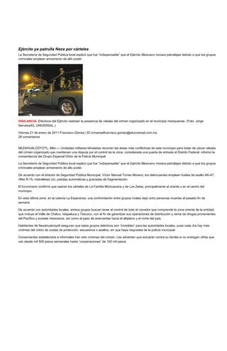 Ejército ya patrulla Neza por cárteles
La Secretaría de Seguridad Pública local explicó que fue “indispensable” que el Ejército Mexicano iniciara patrullajes debido a que los grupos
criminales emplean armamento de alto poder




VIGILANCIA. Efectivos del Ejército rastrean la presencia de células del crimen organizado en el municipio mexiquense. (Foto: Jorge
Serratos/EL UNIVERSAL )

Viernes 21 de enero de 2011 Francisco Gómez | El Universalfrancisco.gomez@eluniversal.com.mx
28 comentarios


NEZAHUALCÓYOTL, Méx.— Unidades militares blindadas recorren las áreas más conflictivas de este municipio para tratar de ubicar células
del crimen organizado que mantienen una disputa por el control de la zona, considerada una puerta de entrada al Distrito Federal, informó la
comandancia del Grupo Especial Orión de la Policía Municipal.

La Secretaría de Seguridad Pública local explicó que fue “indispensable” que el Ejército Mexicano iniciara patrullajes debido a que los grupos
criminales emplean armamento de alto poder.

De acuerdo con el director de Seguridad Pública Municipal, Víctor Manuel Torres Moreno, los delincuentes emplean fusiles de asalto AK-47,
rifles R-15, metralletas Uzi, pistolas automáticas y granadas de fragmentación.

El funcionario confirmó que operan los cárteles de La Familia Michoacana y de Los Zetas, principalmente al oriente y en el centro del
municipio.

En esta última zona, en la colonia La Esperanza, una confrontación entre grupos rivales dejó ocho personas muertas el pasado fin de
semana.

De acuerdo con autoridades locales, ambos grupos buscan tener el control de todo el corredor que comprende la zona oriente de la entidad,
que incluye el Valle de Chalco, Ixtapaluca y Texcoco, con el fin de garantizar sus operaciones de distribución y venta de drogas provenientes
del Pacífico y sureste mexicanos, así como el paso de enervantes hacia el altiplano y el norte del país.

Habitantes de Nezahualcóyotl aseguran que estos grupos delictivos son “invisibles” para las autoridades locales, pues cada día hay más
víctimas del cobro de cuotas de protección, secuestros o asaltos, sin que haya respuesta de la policía municipal.

Comerciantes establecidos e informales han sido víctimas del crimen. Les advierten que actuarán contra su familia si no entregan cifras que
van desde mil 500 pesos semanales hasta “cooperaciones” de 100 mil pesos
 
