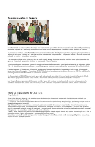 Nombramientos en Cultura




En la Secretaría de las Culturas y Artes (Seculta) se hizo la presentación ayer de Aline Desentis, designada Jefa de la Unidad Regional Oaxaca
de Culturas Populares del Conaculta, y Judith Bautista Pérez, como jefa del Departamento de Patrimonio Cultural Inmaterial de la Seculta.

En presencia del secretario Andrés Webster Henestrosa, de la subsecretaria Alma Rosa Espíndola y de Juan Gregorio Regino, representante de
la dirección de Culturas Populares del Conaculta, las nuevas funcionarias se comprometieron a trabajar en el impulso y desarrollo integral de la
cultura de los pueblos y comunidades oaxaqueñas.

Tras conminarlas a dar su mayor esfuerzo en bien del estado, Andrés Webster Henestrosa ratificó su confianza en que habrá continuidad en el
apoyo del Conaculta, lo que permitirá fortalecer los programas de Culturas Populares.

El funcionario les pidió mantener una vinculación estrecha con las autoridades municipales, como ha sido la indicación del gobernador Gabino
Cué, a fin de establecer proyectos coordinados y consolidar programas tendientes a educar y desarrollar la creatividad de la población infantil.

Consideró que tanto el Programa para el Desarrollo integral de las Culturas de los Pueblos y Comunidades (Prodici), como el Programa de
Apoyo a las Culturas Municipales y Comunitarias (PACMYC) ofrecieron fuerte impacto en los últimos años, pero en el 2011 se redoblarán los
esfuerzos para satisfacer las demandas de las comunidades creadoras.

En el presente año, la SECULTA contará con el apoyo de la federación y de la sociedad civil, como ha sido el caso de la Fundación Alfredo
Harp Helú, lo que permitirá continuar con el fomento y preservación de las expresiones culturales de los pueblos oaxaqueños.

Juan Gregorio Regino, representante del Conaculta, consideró que se debe continuar con la planeación de proyectos culturales, junto a las
autoridades municipales para conocer cuál es la visión que tienen sobre cómo salvaguardar su patrimonio cultural, material e inmaterial.




Mané ya es presidenta de Cruz Roja
Tiempo/Redacción

[06:48] Mané Sánchez Cámara de Cué, presidenta estatal del Sistema para el Desarrollo Integral de la Familia (DIF), fue nombrada ayer
presidenta honoraria de la Cruz Roja.
La designación la hicieron ayer los presidentes directivos locales encabezados por Guadalupe Borges Yazegey, presidenta y delegada estatal en
Oaxaca de la Benemérita Institución.
Bajo el lema de ―Seamos todos hermanos y hermanas‖, la dirección estatal, le dio a conocer a Mané Sánchez Cámara las funciones que la
Institución realiza en el estado, la cual detallaron es una institución permanente de asistencia, de utilidad pública y su misión es la de ofrecer
atención eficiente a la población en casos de emergencia y en situaciones de desastre, e impulsar acciones inclinadas a incrementar la capacidad
de las personas y las comunidades con la fuerza de la acción voluntaria.
Sánchez Cámara, agradeció a los directivos el nombramiento y aseguró se lograrán mejores avances en el servicio asistencial que lleva a cabo la
institución, esto con el apoyo gubernamental e institucional del gobierno estatal.
Comentó que conociendo la noble labor que a nivel mundial desempeña la Cruz Roja, contarán con la mano amiga del gobierno oaxaqueño y
aseguró que estará cerca para ayudarles.
 