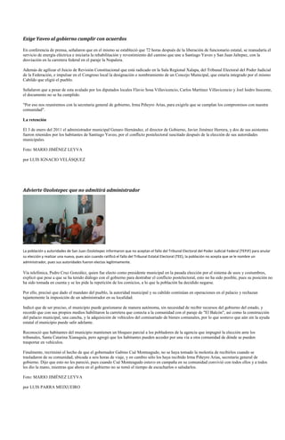 Exige Yaveo al gobierno cumplir con acuerdos

En conferencia de prensa, señalaron que en el mismo se estableció que 72 horas después de la liberación de funcionario estatal, se reanudaría el
servicio de energía eléctrica e iniciaría la rehabilitación y revestimiento del camino que une a Santiago Yaveo y San Juan Jaltepec, con la
desviación en la carretera federal en el paraje la Nopalera.

Además de agilizar el Juicio de Revisión Constitucional que está radicado en la Sala Regional Xalapa, del Tribunal Electoral del Poder Judicial
de la Federación, e impulsar en el Congreso local la designación o nombramiento de un Concejo Municipal, que estaría integrado por el mismo
Cabildo que eligió el pueblo.

Señalaron que a pesar de esta avalado por los diputados locales Flavio Sosa Villavicencio, Carlos Martínez Villavicencio y Joel Isidro Inocente,
el documento no se ha cumplido.

"Por eso nos reuniremos con la secretaria general de gobierno, Irma Piñeyro Arias, para exigirle que se cumplan los compromisos con nuestra
comunidad".

La retención

El 3 de enero del 2011 el administrador municipal Genaro Hernández, el director de Gobierno, Javier Jiménez Herrera, y dos de sus asistentes
fueron retenidos por los habitantes de Santiago Yaveo, por el conflicto postelectoral suscitado después de la elección de sus autoridades
municipales.

Foto: MARIO JIMÉNEZ LEYVA

por LUIS IGNACIO VELÁSQUEZ




Advierte Ozolotepec que no admitirá administrador




La población y autoridades de San Juan Ozolotepec informaron que no aceptan el fallo del Tribunal Electoral del Poder Judicial Federal (TEPJF) para anular
su elección y realizar una nueva, pues aún cuando ratificó el fallo del Tribunal Estatal Electoral (TEE), la población no acepta que se le nombre un
administrador, pues sus autoridades fueron electas legítimamente.

Vía telefónica, Pedro Cruz González, quien fue electo como presidente municipal en la pasada elección por el sistema de usos y costumbres,
explicó que pese a que se ha tenido diálogo con el gobierno para destrabar el conflicto postelectoral, esto no ha sido posible, pues su posición no
ha sido tomada en cuenta y se les pide la repetición de los comicios, a lo que la población ha decidido negarse.

Por ello, precisó que dado el mandato del pueblo, la autoridad municipal y su cabildo continúan en operaciones en el palacio y rechazan
tajantemente la imposición de un administrador en su localidad.

Indicó que de ser preciso, el municipio puede gestionarse de manera autónoma, sin necesidad de recibir recursos del gobierno del estado, y
recordó que con sus propios medios habilitaron la carretera que conecta a la comunidad con el paraje de "El Balcón", así como la construcción
del palacio municipal, una cancha, y la adquisición de vehículos del comisariado de bienes comunales, por lo que sostuvo que aún sin la ayuda
estatal el municipio puede salir adelante.

Reconoció que habitantes del municipio mantienen un bloqueo parcial a los pobladores de la agencia que impugnó la elección ante los
tribunales, Santa Catarina Xianaguía, pero agregó que los habitantes pueden acceder por una vía a otra comunidad de dónde se pueden
trasportar en vehículos.

Finalmente, recriminó el hecho de que el gobernador Gabino Cué Monteagudo, no se haya tomado la molestia de recibirlos cuando se
trasladaron de su comunidad, ubicada a seis horas de viaje, y en cambio sólo los haya recibido Irma Piñeyro Arias, secretaría general de
gobierno. Dijo que esto no les pareció, pues cuando Cué Monteagudo estuvo en campaña en su comunidad convivió con todos ellos y a todos
les dio la mano, mientras que ahora en el gobierno no se tomó el tiempo de escucharlos o saludarlos.

Foto: MARIO JIMÉNEZ LEYVA

por LUIS PARRA MEIXUEIRO
 