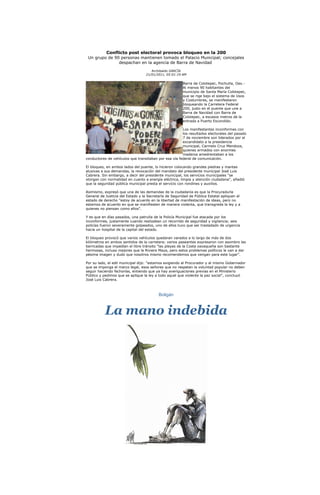 Conflicto post electoral provoca bloqueo en la 200
 Un grupo de 90 personas mantienen tomado el Palacio Municipal; concejales
               despachan en la agencia de Barra de Navidad
                                      Archibaldo GARCÍA
                                   21/01/2011, 05:01:19 AM

                                                        Barra de Colotepec, Pochutla, Oax.-
                                                        Al menos 90 habitantes del
                                                        municipio de Santa María Colotepec,
                                                        que se rige bajo el sistema de Usos
                                                        y Costumbres, se manifestaron
                                                        bloqueando la Carretera Federal
                                                        200, justo en el puente que une a
                                                        Barra de Navidad con Barra de
                                                        Colotepec, a escasos metros de la
                                                        entrada a Puerto Escondido.

                                                       Los manifestantes inconformes con
                                                       los resultados electorales del pasado
                                                       7 de noviembre son liderados por el
                                                       excandidato a la presidencia
                                                       municipal, Carmelo Cruz Mendoza,
                                                       quienes armados con enormes
                                                       maderos amedrentaban a los
conductores de vehículos que transitaban por esa vía federal de comunicación.

El bloqueo, en ambos lados del puente, lo hicieron colocando grandes piedras y mantas
alusivas a sus demandas, la revocación del mandato del presidente municipal José Luis
Cabrera. Sin embargo, a decir del presidente municipal, los servicios municipales "se
otorgan con normalidad en cuanto a energía eléctrica, limpia y atención ciudadana", añadió
que la seguridad pública municipal presta el servicio con rondines y auxilios.

Asimismo, expresó que una de las demandas de la ciudadanía es que la Procuraduría
General de Justicia del Estado y la Secretaría de Seguridad de Pública Estatal apliquen el
estado de derecho "estoy de acuerdo en la libertad de manifestación de ideas, pero no
estamos de acuerdo en que se manifiesten de manera violenta, que transgreda la ley y a
quienes no piensan como ellos".

Y es que en días pasados, una patrulla de la Policía Municipal fue atacada por los
inconformes, justamente cuando realizaban un recorrido de seguridad y vigilancia; seis
policías fueron severamente golpeados, uno de ellos tuvo que ser trasladado de urgencia
hacia un hospital de la capital del estado.

El bloqueo provocó que varios vehículos quedaran varados a lo largo de más de dos
kilómetros en ambos sentidos de la carretera; varios paseantes expresaron con asombro las
barricadas que impedían el libre tránsito "las playas de la Costa oaxaqueña son bastante
hermosas, incluso mejores que la Riviera Maya, pero estos problemas políticos le van a dar
pésima imagen y dudo que nosotros mismo recomendemos que vengan para este lugar".

Por su lado, el edil municipal dijo: "estamos exigiendo al Procurador y al mismo Gobernador
que se imponga el marco legal, esos señores que no respetan la voluntad popular no deben
seguir haciendo fechorías, entiendo que ya hay averiguaciones previas en el Ministerio
Público y pedimos que se aplique la ley a todo aquel que violente la paz social", concluyó
José Luis Cabrera.



                                          Boligán



           La mano indebida
 