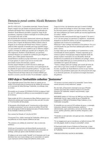 Denuncia penal contra Alcalá Betanzos: Edil
Santiago Alquisirez

[06:43] LAOLLAGA.- La presidenta municipal, Antonia Guzmán               Luego de invitar a sus detractores para que se sumen al trabajo
Jarquín, aseguró ayer que prepara una denuncia penal en contra de        porque el atraso de Laollaga no merece más tiempo, enfatizó ―que
militantes del Partido Nueva Alianza (PANAL) encabezados por             las elecciones pasaron, dejemos a un lado los rencores y hoy más
Humberto Alcalá Betanzos por daños y perjuicios, luego de que            que nunca trabajemos por nuestro pueblo que necesita urgentemente
incendiaran y saquearan el palacio municipal en noviembre pasado.        un cambio‖, añadió.
Ya investida como edil, la milit                                         Antonia Guzmán tomó posesión del cargo el pasado 15 de enero y
ante del Partido Revolucionario Institucional, informó que abogados      no el 1 de enero porque sus opositores lo impidieron. Actualmente
de ese Ayuntamiento redactan la denuncia penal que será presentada       despacha en un domicilio alterno el cual está resguardado por sus
en breve ante el Agente del Ministerio Público Federal contra el         seguidores ante el temor de ser desalojados.
dirigente en ese municipio del Partido Nueva Alianza, a quienes          Desde hace 9 años Laollaga está inmerso en líos políticos. Eso ya es
señala de haber saqueado el inmueble para luego prenderle fuego.         cosa del pasado; hay que mirar hacia adelante para acabar con el
―Lo que cometieron son actos vandálicos que no debemos solapar‖,         atraso, sostuvo.
expresó, al tiempo de señalar que azuzados por su dirigente, el ex       La mujer indicó que las actividades en el Ayuntamiento se están
líder magisterial, Humberto Alcalá Betanzos, sus opositores              normalizando de manera paulatina. ―Estamos esperando que se
mantienen bloqueos en la entrada de la población para obligarla a        restaure el palacio municipal para empezar despachar desde ahí,
dimitir, pese a haber ganado limpiamente.                                porque el palacio municipal es la casa del pueblo; desde ahí
Alcalá Betanzos encabeza un grupo minoritario; ya no sabemos qué         atenderemos los problemas de los habitantes de Laollaga‖, indicó.
es lo que quieren, lo cierto es que con sus acciones están               La entrevistada señaló que ya se tomó protesta de ley a las nuevas
provocando el atraso del municipio, expresó.                             autoridades de la agencia de Guidxixu.
Guzmán Jarquín defendió su triunfo electoral al señalar que              ―Vamos a trabajar juntos por Laollaga, para sacarlo del atraso de
contendió en proceso limpio y democrático con la participación de        nueve años en que estuvo sumida en la marginación‖, apuntó.
tres planillas de igual número de partidos políticos. ―Les gané a toda   En tanto, seguidores de Alcalá Betanzos insisten en que Antonia
ley. Ellos recurrieron a la máxima instancia del país que es el          Guzmán es una presidenta espuria pues ella tomó posesión del cargo
Tribunal Electoral del Poder Judicial de la Federal (PEPJF) que          en un domicilio particular, sin la presencia de ningún funcionario
desechó su recurso y nos dio la razón. Ni así entienden‖, expresó.       del gobierno.


URO deja a Yanhuitlán cabañas "fantasma"
El ex Gobernador priista Ulises Ruiz firmó un contrato por un            "El turismo es un tema central en la comunidad. Vamos lentos,
millón 354 mil pesos para la construcción de cabañas de ecoturismo       nuestro proyecto es muy ambicioso", agregó.
en el municipio de Santa Domingo Yanhuitlán, sin embargo, éstas
no existen.                                                              Por otro lado, el funcionario municipal acusó que el Parador
                                                                         Turístico que Ulises Ruiz construyó frente el ex Convento
De acuerdo con el contrato J3UF0204/0159/2010, la empresa Codyl          Dominico de Yanhuitlán, tampoco está terminado y sigue
S.A. de C.V. edificaría los edificios en esa comunidad de la región      abandonado.
de la mixteca.
                                                                         REFORMA publicó el 10 de mayo de 2009 que esta obra estaba
Hasta octubre de 2010, la Secretaría de Obras Públicas reportó en su     abandonada, sin luz y agua, a pesar de que el inmueble fue
relación de contratos que la ejecución de la obra sería del 2 de julio   inaugurado en 2008 por el Presidente Felipe Calderón y el ex
al 15 de diciembre del año pasado.                                       Gobernador oaxaqueño.

El documento oficial detalla que la "construcción en obra exterior       El inmueble tuvo un costo de 20.9 millones de pesos, y contempla
en cabañas ecoturísticas" tuvo un costo de un millón 354 mil 560         restaurante, almacén, tienda de artesanías, sanitarios,
pesos del programa Fondo de Aportaciones para el Fortalecimiento         administración, cajero automático, servicio de internet, cubo de
de las Entidades Federativas (FAFEF).                                    acceso, pasillos, plazoleta, andén de autobús, banquetas y obra
                                                                         exterior.
Este contrato fue firmado el 1 de julio de 2010.
                                                                         "El parador no está operando, está igual que antes, abandonado",
Crecenciano Cruz, síndico municipal de Yanhuitlán, afirmó que en         expuso el síndico.
esa población no existe ninguna cabaña de este tipo.
                                                                         "Es un megaproyecto que no entendemos, se habla de turismo VIP,
"No contamos con cabañas de ecoturismo", dijo en entrevista              con todo pagado, donde no encaja la comunidad", estimó.
telefónica.
                                                                         El funcionario pidió al nuevo Gobierno de Oaxaca que, si tiene
Aclaró que el ayuntamiento está desarrollando un proyecto de             contemplado reactivar este parador, tome en cuenta a los habitantes
ecoturismo para explotar varias zonas dentro de la comunidad, sin        de Yanhuitlán.
embargo, aclaró que apenas están diseñando el proyecto.
                                                                         VIRGILIO SÁNCHEZ/AGENCIA REFORMA
El trabajo en este sector estaba "atorado" en el municipio, por lo que
decidimos hace unos meses trabajar con la comunidad y no esperar
a que el proyecto turístico llegue del Gobierno estatal, acotó.
 