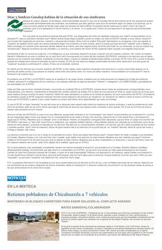 Sitac y Sutdceo Conalep hablan de la situación de sus sindicatos
Oaxaca de Juárez, Oaxaca. 20 de febrero. Ante la lamentable situacio?n que vive el Conalep 039 de San Antonio de la Cal, precisamos aclarar
que al existir lamentablemente dos sindicatos, los problemas que ellos generan cada inicio de semestre dejan sin clases a los alumnos, por lo
cual ya muchos padres de familia mejor optan por sacarlos de dicho plantel. El presente escrito aclara que no esta? a favor de ningu?n
sindicato, pero si a la desaparicio?n de los mismos o al menos, "si no queda otra" a favor de una depuracio?n de algunas personas llamadas
"maestros".
Por una parte se encuentra el sindicato llamado SITAC, sus integrantes han dicho en repetidas ocasiones que "esta?n comprometidos con la
educacio?n", pero su secretario General Jose? Alberto Schulz Gopar llega al plantel a poner su huella y se retira al CECATI ubicado a unos metros, situacio?n
que ha sido bien registrada por alumnos, maestros y personal del Conalep. Otros ma?s en actitud "Educada" demostraron su arrogancia, como por ejemplo el
"maestro" de apellido Osorio quien de manera prepotente llego? hoy al plantel y al verlo cerrado, abrio? la puerta principal de forma "valiente" junto a Ballina y
Mario Uriostegui sin importar quien estuviese parado delante de la misma, para acto seguido entrar de forma estu?pida con su camioneta, ya que se notaba muy
"encabronado", llegando al extremo de casi atropellar a un alumno y una maestra del mismo SITAC pudiendo haber causado una tragedia mayu?scula.
Obviamente el tipo no conoce la prudencia, ni la inteligencia, ya que momentos despue?s se puso a discutir con otro maestro contrario. Asi? mismo el maestro
Damia?n Villavicencio se puso a vociferar (en un acto de lo ma?s incongruente) en contra del otro sindicato (SUTDCEO), indicando a los alumnos que se fijaran
quienes son los maestros que estaban impidiendo el inicio de clases, cuando en realidad el plantel estaba abierto y el propio SITAC tomo di?a y noche la semana
pasada las instalaciones cuando el semestre ya habi?a iniciado. El di?a de hoy todos los testigos presenciales de estos actos observaron que este grupo de
"maestros" buscaba la confrontacio?n verbal y fi?sica con el sindicato contrario.
Es sabido por los alumnos que muchos maestros del SITAC no dan clases; estos maestros manipulan a los alumnos a ir a actos como hacer tequios con la
promesa de darles puntos o que pasaran la materia; estos entre otros tantos actos. En manos de estos maestros "comprometidos con la educacio?n" esta la
formacio?n de nuestros hijos.
El problema con el SITAC y el SUTDCEO radica en la reparticio?n de carga horaria, problema que sin duda terminara en tragedia por la falta de prudencia,
civilidad, educacio?n e inteligencia de sus miembros y las cabezas calientes de algunos llamados "li?deres" o "delegados" y la COMPLICIDAD y parcialidad de
las autoridades con el SITAC.
Cabe sen?alar que el primer sindicato formado y reconocido en el plantel 039 es el SUTDCEO, quienes tienen todas las prestaciones correspondientes como
sindicalizados y por derecho, manteniendo la titularidad del contrato colectivo de trabajo. Por lo tanto son los primeros en tener su carga horaria de 20 horas para
cada maestro (aunque muchos de estos "maestros" deberi?an estar atendiendo un puesto en la central de abastos, tal como otros tantos del SITAC). El problema
se radicaliza cuando el SITAC (segundo sindicato formado mucho despue?s del primero) se "empen?a", se "emperrra" se "aferra" a tener el mismo nu?mero de
horas que el SUTDCEO y aparte a que a cada maestro su horario este dentro de la disponibilidad que cada uno entrega.
Lo que el SITAC no logra "entender" es que las horas ya no alcanzan para repartir entre todos los miembros de ambos sindicatos, y ante los problemas de cada
inicio de semestre cada vez es ma?s notorio que baja la matri?cula de alumnos que desean entrar a estudiar a dicho plantel. Por lo que el nu?mero de horas a
repartir cada semestre es au?n menos.
Ahora en el lado del SUTDCEO la cosa no es muy diferente, aunque este sindicato no ha "hociconeado" que "esta?n comprometidos con la educacio?n"; muchos
de sus integrantes dejan mucho que desear con su comportamiento en las aulas y el trato a los alumnos, adema?s de su nivel acade?mico y de educacio?n.
(Igual que en SITAC). Maestros que no trabajan como un tal Eliezer, Heladio; el prepotente y arrogante Eber Sepulveda, que por tener un cargo en el comite? del
SUTDCEO, cree tener un "alto nivel" econo?mico e intelectual. Las maestras Natalia Cabrera y Geysy Martell quienes son ubicadas por el alumnado como de las
peores en dicho plantel. La primera es llamada por los alumnos "Nacalia" por su comportamiento verdulero y el mal trato que da a estos al gritarles de fea manera
y ponerles apodos. (Que? nivel de maestra!). Geysy de igual manera trata a los alumnos con la punta del pie. Un "maestro" llamado Jaime al cual le dan horas y
no llega a trabajar, solo checa.
Los alumnos comentan que si lo ven 2 veces en el semestre es mucho. Otros que desde hace tiempo esta?n "empen?ados" en meter a trabajar a sus familiares
al Conalep. Maestros fresas y con mal cara?cter como Lissette, quien habla a los alumnos de mala manera. Maestros que dan materias que segu?n dominan
(vitales en la formacio?n de los alumnos) pero que no aplican en ellos mismos. Maestros que se dicen evaluadores y lo presumen, y que por tal motivo creen ser
los mejores maestros del mundo; nada ma?s alejado de la realidad. (Igual que en SITAC).
Por lo tanto pedimos a las autoridades competentes resolver de manera inmediata la situacio?n que prevalece en el Conalep: Roberto Villalana Castillejos,
(Representante Estatal); recorda?ndole que deje atra?s su complicidad con el SITAC, ya que firmo una minuta con ellos para favorecerlos en los horarios.
Candita Gil Jime?nez (Directora General del Conalep), a quien se le pide imparcialidad. Pedimos una depuracio?n de maestros, aplica?ndoles una evaluacio?n,
no solo acade?mica, tambie?n psicolo?gica, para que permanezcan solo los ma?s aptos para la docencia. Aunque sabemos muy bien que esto u?ltimo es casi
"imposible", ya que estos "maestros" que deberi?an irse, armari?an ma?s relajo.
P.D. La presente informacio?n fue recopilada por los actos presenciados por los alumnos el di?a de hoy, y las mu?ltiples denuncias de los mismos. Adema?s de
los comentarios de los propios integrantes de ambos sindicatos, dados en declaracio?n a diversos medios de comunicacio?n en las diversas ruedas de prensa a
las que ambos llaman en el centro de la ciudad.

EN LA MIXTECA

Retienen pobladores de Chicahuaxtla a 7 vehículos
MANTIENEN UN BLOQUEO CARRETERO PARA EXIGIR SOLUCIÓN AL CONFLICTO AGRARIO
MATEO SANDOVAL/COLABORADOR
PUTLA VILLA DE GUERRERO.- Pobladores de las 14 comunidades que conforman la población de San Andrés
Chicahuaxtla, desde el pasado 19 de febrero tienen retenidas a siete unidades de motor, pertenecientes a
empresas privadas y del gobierno federal, como medida de presión para que las autoridades competentes les den
solución al conflicto agrario que mantienen con la agencia de San Miguel Progreso, del municipio de Asunción
Tlaxiaco.
De acuerdo al reporte de las corporaciones policíacas, desde el 19 de febrero, a las 10:00 horas, cientos de
lugareños de San Andrés Chicahuaxtla, con palos y machetes se encuentran bloqueando la carretera federal 125
Alfonso Pérez Gasga, a la altura del kilómetro número 196, mismos que están encabezados por el agente
Constantino Fernández Hernández; acciones que implementaron por que según ellos el gobierno no les ha dado
solución por la invasión de 30 hectáreas de su territorio, que hicieron los habitantes de San Miguel Progreso.

 