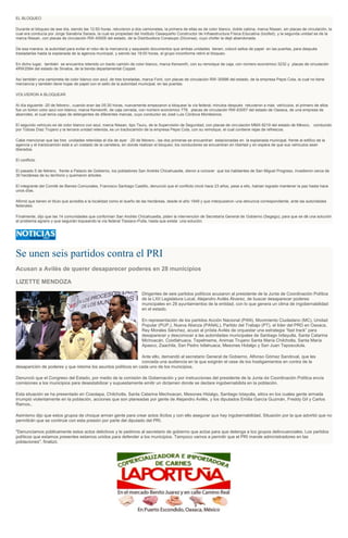 EL BLOQUEO
Durante el bloqueo de ese día, siendo las 12:50 horas, retuvieron a dos camionetas, la primera de ellas es de color blanco, doble cabina, marca Nissan, sin placas de circulación, la
cual era conducía por Jorge Sanabria Saraos, la cual es propiedad del Instituto Oaxaqueño Constructor de Infraestructura Física Educativa (Iocifed), y la segunda unidad es de la
marca Nissan, con placas de circulación RW-45926 del estado, de la Distribuidora Conasupo (Diconsa), cuyo chofer la dejó abandonada.
De esa manera, la autoridad para evitar el robo de la mercancía y saqueado documentos que ambas unidades tienen, colocó sellos de papel en las puertas, para después
trasladarlas hasta la explanada de la agencia municipal, y siendo las 18:00 horas, el grupo inconforme retiró el bloqueo.
En dicho lugar, también se encuentra retenido un tracto camión de color blanco, marca Kenworth, con su remolque de caja, con número económico 3232 y placas de circulación
4RW2584 del estado de Sinaloa, de la tienda departamental Coppel.
Así también una camioneta de color blanco con azul, de tres toneladas, marca Ford, con placas de circulación RW -30996 del estado, de la empresa Pepsi Cola, la cual no tiene
mercancía y también tiene hojas de papel con el sello de la autoridad municipal, en las puertas.
VOLVIERON A BLOQUEAR
Al día siguiente -20 de febrero-, cuando eran las 05:30 horas, nuevamente empezaron a bloquear la vía federal; minutos después retuvieron a más vehículos, el primero de ellos
fue un torton color azul con blanco, marca Kenworth, de caja cerrada, con número económico 778, placas de circulación RW-63057 del estado de Oaxaca, de una empresa de
abarrotes, el cual tenía cajas de detergentes de diferentes marcas, cuyo conductor es José Luis Córdova Montesinos.
El segundo vehículo es de color blanco con azul, marca Nissan, tipo Tsuru, de la Supervisión de Seguridad, con placas de circulación MMX-9219 del estado de México, conducido
por Tobías Díaz Trujano y la tercera unidad retenida, es un tractocamión de la empresa Pepsi Cola, con su remolque, el cual contiene rejas de refrescos.
Cabe mencionar que las tres unidades retenidas el día de ayer -20 de febrero-, las dos primeras se encuentran estacionadas en la explanada municipal, frente al edifico de la
agencia y el tractocamión está a un costado de la carretera, en donde realizan el bloqueo; los conductores se encuentran en libertad y en espera de que sus vehículos sean
liberados.
El conflicto
El pasado 5 de febrero, frente a Palacio de Gobierno, los pobladores San Andrés Chicahuaxtla, dieron a conocer que los habitantes de San Miguel Progreso, invadieron cerca de
30 hectáreas de su territorio y quemaron árboles.
El integrante del Comité de Bienes Comunales, Francisco Santiago Castillo, denunció que el conflicto inició hace 23 años, pese a ello, habían logrado mantener la paz hasta hace
unos días.
Afirmó que tienen el título que acredita a la localidad como el dueño de las hectáreas, desde el año 1949 y que interpusieron una denuncia correspondiente, ante las autoridades
federales.
Finalmente, dijo que las 14 comunidades que conforman San Andrés Chicahuaxtla, piden la intervención de Secretaría General de Gobierno (Segego), para que se dé una solución
al problema agrario y que seguirán loqueando la vía federal Tlaxiaco-Putla, hasta que exista una solución.

Se unen seis partidos contra el PRI
Acusan a Avilés de querer desaparecer poderes en 28 municipios
LIZETTE MENDOZA
Dirigentes de seis partidos políticos acusaron al presidente de la Junta de Coordinación Política
de la LXII Legislatura Local, Alejandro Avilés Álvarez, de buscar desaparecer poderes
municipales en 28 ayuntamientos de la entidad, con lo que genera un clima de ingobernabilidad
en el estado.
En representación de los partidos Acción Nacional (PAN), Movimiento Ciudadano (MC), Unidad
Popular (PUP,), Nueva Alianza (PANAL), Partido del Trabajo (PT), el líder del PRD en Oaxaca,
Rey Morales Sánchez, acusó al priísta Avilés de orquestar una estrategia “fast track” para
desaparecer y desconocer a las autoridades municipales de Santiago Ixtlayutla, Santa Catarina
Michoacán, Coixtlahuaca, Tepelmeme, Animas Trujano Santa María Chilchotla, Santa María
Apasco, Zaachila, San Pedro Ixtlahuaca, Mesones Hidalgo y San Juan Teposcolula.
Ante ello, demandó al secretario General de Gobierno, Alfonso Gómez Sandoval, que les
conceda una audiencia en la que exigirán el cese de los hostigamientos en contra de la
desaparición de poderes y que retome los asuntos políticos en cada uno de los municipios.
Denunció que el Congreso del Estado, por medio de la comisión de Gobernación y por instrucciones del presidente de la Junta de Coordinación Política envía
comisiones a los municipios para desestabilizar y supuestamente emitir un dictamen donde se declare ingobernabilida en la población.
Esta situación se ha presentado en Cosolapa, Chilchotla, Santa Catarina Mechoacan, Mesones Hidalgo, Santiago Ixtayutla, sitios en los cuales gente armada
irrumpió violentamente en la población, acciones que son planeadas por gente de Alejandro Avilés, y los diputados Emilia García Guzmán, Freddy Gil y Carlos
Ramos,.
Asimismo dijo que estos grupos de choque arman gente para crear actos ilícitos y con ello asegurar que hay ingobernabilidad. Situación por la que advirtió que no
permitirán que se continúe con esta presión por parte del diputado del PRI.
"Denunciamos públicamente estos actos delictivos y le pedimos al secretario de gobierno que actúe para que detenga a los grupos delincuenciales. Los partidos
políticos que estamos presentes estamos unidos para defender a los municipios. Tampoco vamos a permitir que el PRI mande administradores en las
poblaciones", finalizó.

 