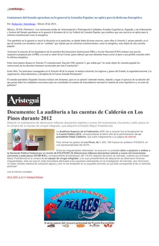 Comisiones del Senado aprueban en lo general la Consulta Popular; no aplica para la Reforma Energética
Por: Redacción / Sinembargo - febrero 20 de 2014 México, 20 Feb. (Notimex).- Las comisiones unidas de Anticorrupción y Participación Ciudadana; Estudios Legislativos, Segunda, y de Gobernación
y Justicia del Senado aprobaron en lo general el dictamen de la Ley Federal de Consulta Popular, que establece que este ejercicio no aplica para la
reforma constitucional como la energética.
Tras aprobarlo en lo general se inició la discusión en lo particular, en donde había diversas reservas, entre ellas el Artículo 5, primer párrafo, en el
que de acuerdo con senadores está un “candado” que impide que las reformas constitucionales, como la energética, sean objeto de una consulta
popular.
Asimismo la mayoría de los legisladores de los partidos Revolucionario Institucional (PRI) y Acción Nacional (PAN) rechazó una moción
suspensiva propuesta por el PRD, a la cual se sumó Javier Corral, quien subrayó que este dictamen busca cerrar el paso a una posible consulta sobre
la reforma energética.
Entre otros puntos destaca el Artículo 35 constitucional, fracción VIII, numeral 3, que señala que “no serán objeto de consulta popular las
restricciones de los derechos humanos reconocidos por esta Constitución”.
Entre ellos “los principios consagrados en el Artículo 40 de la misma; la materia electoral; los ingresos y gastos del Estado; la seguridad nacional y la
organización, funcionamientos y disciplina de la Fuerza Armada Permanente”.
El senador perredista Alejandro Encinas rechazó este dictamen, pues en su opinión “pretende limitar, impedir y negar el ejercicio de un derecho del
que gozan todos los ciudadanos mexicanos para ser consultados en asuntos de trascendencia nacional en materia de actos legislativos y en actos de
gobierno”.

Documento: La auditoría a las cuentas de Calderón en Los
Pinos durante 2012
Detectó un sobreprecio de diecinueve millones doscientos setenta y nueve mil novecientos cincuenta y siete pesos en
la compra de un equipo de cirugía integrado, que adquirió el Estado Mayor Presidencial.
La Auditoría Superior de la Federación (ASF) dio a conocer hoy la fiscalización de
la Cuenta Pública 2012, correspondiente al último año de la administración del ex
presidente Felipe Calderón, que subió íntegramente a su página de internet.
Para revisar los gastos de Los Pinos, de 3, 005, 156.4 pesos se auditaron 918,663.6, en
una representatividad del 30.6%.
Entre las irregularidades detectadas “se presume un probable daño o perjuicio o ambos a
la Hacienda Pública Federal por un monto de $19,279,957.35 (Diecinueve millones doscientos setenta y nueve mil novecientos
cincuenta y siete pesos 35/100 M.N.), correspondiente al sobreprecio del 119.0% respecto del precio de mercado, cubierto por el Estado
Mayor Presidencial en la compra de un equipo de cirugía integrado, y en cuyo procedimiento de adquisición se observaron diversas
irregularidades, toda vez que en visita domiciliaria efectuada a los supuestos participantes en la investigación de mercado, dos informaron
no haber recibido solicitud de cotización alguna y otro no fue localizado en su supuesto domicilio ya que éste corresponde al de un domicilio
particular”.
Lee el informe completo:
2012_0347_a (1) by Aristegui Noticias

 