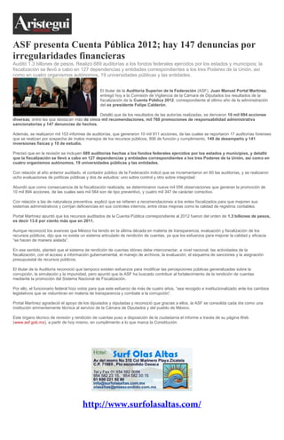 ASF presenta Cuenta Pública 2012; hay 147 denuncias por
irregularidades financieras
Auditó 1.3 billones de pesos. Realizó 689 auditorías a los fondos federales ejercidos por los estados y municipios; la
fiscalización se llevó a cabo en 127 dependencias y entidades correspondientes a los tres Poderes de la Unión, así
como en cuatro organismos autónomos, 19 universidades públicas y las entidades.
El titular de la Auditoría Superior de la Federación (ASF), Juan Manuel Portal Martínez,
entregó hoy a la Comisión de Vigilancia de la Cámara de Diputados los resultados de la
fiscalización de la Cuenta Pública 2012, correspondiente al último año de la administración
del ex presidente Felipe Calderón.
Detalló que de los resultados de las autorías realizadas, se derivaron 10 mil 894 acciones
diversas, entre las que destacan más de cinco mil recomendaciones, mil 768 promociones de responsabilidad administrativa
sancionatorias y 147 denuncias de hechos.
Además, se realizaron mil 153 informes de auditorías, que generaron 10 mil 911 acciones, de las cuales se reportaron 17 auditorías forenses
que se realizan por sospecha de malos manejos de los recursos públicos, 856 de función y cumplimiento, 149 de desempeño y 141
inversiones físicas y 10 de estudio.
Precisó que en la revisión se incluyen 689 auditorías hechas a los fondos federales ejercidos por los estados y municipios, y detalló
que la fiscalización se llevó a cabo en 127 dependencias y entidades correspondientes a los tres Poderes de la Unión, así como en
cuatro organismos autónomos, 19 universidades públicas y las entidades.
Con relación al año anterior auditado, el contador público de la Federación indicó que se incrementaron en 60 las auditorías, y se realizaron
ocho evaluaciones de políticas públicas y dos de estudios: uno sobre control y otro sobre integridad.
Abundó que como consecuencia de la fiscalización realizada, se determinaron nueve mil 056 observaciones que generan la promoción de
10 mil 894 acciones, de las cuales seis mil 564 son de tipo preventivo, y cuatro mil 347 de carácter correctivo.
Con relación a las de naturaleza preventiva, explicó que se refieren a recomendaciones a los entes fiscalizados para que mejoren sus
sistemas administrativos y corrijan deficiencias en sus controles internos, entre otras mejoras como la calidad de registros contables.
Portal Martínez apuntó que los recursos auditados de la Cuenta Pública correspondiente al 2012 fueron del orden de 1.3 billones de pesos,
es decir 13.6 por ciento más que en 2011.
Aunque reconoció los avances que México ha tenido en la última década en materia de transparencia, evaluación y fiscalización de los
recursos públicos, dijo que no existe un sistema articulado de rendición de cuentas, ya que los esfuerzos para mejorar la calidad y eficacia
“se hacen de manera aislada”.
En ese sentido, planteó que el sistema de rendición de cuentas idóneo debe interconectar, a nivel nacional, las actividades de la
fiscalización, con el acceso a información gubernamental, el manejo de archivos, la evaluación, el esquema de sanciones y la asignación
presupuestal de recursos públicos.
El titular de la Auditoría reconoció que tampoco existen esfuerzos para modificar las percepciones públicas generalizadas sobre la
corrupción, la simulación y la impunidad, pero apuntó que la ASF ha buscado contribuir al fortalecimiento de la rendición de cuentas
mediante la promoción del Sistema Nacional de Fiscalización.
Por ello, el funcionario federal hizo votos para que este esfuerzo de más de cuatro años, “sea recogido e institucionalizado ante los cambios
legislativos que se vislumbran en materia de transparencia y combate a la corrupción”.
Portal Martínez agradeció el apoyo de los diputados y diputadas y reconoció que gracias a ellos, la ASF se consolida cada día como una
institución eminentemente técnica al servicio de la Cámara de Diputados y del pueblo de México.
Este órgano técnico de revisión y rendición de cuentas puso a disposición de la ciudadanía el informe a través de su página Web
(www.asf.gob.mx), a partir de hoy mismo, en cumplimiento a lo que marca la Constitución.

 