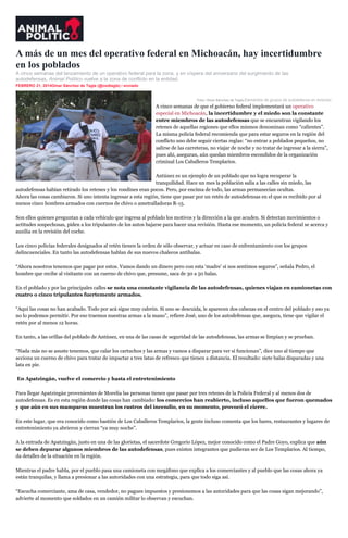 A más de un mes del operativo federal en Michoacán, hay incertidumbre
en los poblados
A cinco semanas del lanzamiento de un operativo federal para la zona, y en víspera del aniversario del surgimiento de las
autodefensas, Animal Político vuelve a la zona de conflicto en la entidad.
FEBRERO 21, 2014Omar Sánchez de Tagle (@osdtagle) / enviado
inSha re

Foto: Omar Sánchez de Tagle.Elementos de grupos de autodefensa en Antúnez.

A cinco semanas de que el gobierno federal implementará un operativo
especial en Michoacán, la incertidumbre y el miedo son la constante
entre miembros de las autodefensas que se encuentran vigilando los
retenes de aquellas regiones que ellos mismos denominan como “calientes”.
La misma policía federal recomienda que para estar seguros en la región del
conflicto uno debe seguir ciertas reglas: “no entrar a poblados pequeños, no
salirse de las carreteras, no viajar de noche y no tratar de ingresar a la sierra”,
pues ahí, aseguran, aún quedan miembros escondidos de la organización
criminal Los Caballeros Templarios.
Antúnez es un ejemplo de un poblado que no logra recuperar la
tranquilidad. Hace un mes la población salía a las calles sin miedo, las
autodefensas habían retirado los retenes y los rondines eran pocos. Pero, por encima de todo, las armas permanecían ocultas.
Ahora las cosas cambiaron. Si uno intenta ingresar a esta región, tiene que pasar por un retén de autodefensas en el que es recibido por al
menos cinco hombres armados con cuernos de chivo o ametralladoras R-15.
Son ellos quienes preguntan a cada vehículo que ingresa al poblado los motivos y la dirección a la que acuden. Si detectan movimientos o
actitudes sospechosas, piden a los tripulantes de los autos bajarse para hacer una revisión. Hasta ese momento, un policía federal se acerca y
auxilia en la revisión del coche.
Los cinco policías federales designados al retén tienen la orden de sólo observar, y actuar en caso de enfrentamiento con los grupos
delincuenciales. En tanto las autodefensas hablan de sus nuevos chalecos antibalas.
“Ahora nosotros tenemos que pagar por estos. Vamos dando un dinero pero con esta ‘madre’ sí nos sentimos seguros”, señala Pedro, el
hombre que recibe al visitante con un cuerno de chivo que, presume, saca de 30 a 50 balas.
En el poblado y por las principales calles se nota una constante vigilancia de las autodefensas, quienes viajan en camionetas con
cuatro o cinco tripulantes fuertemente armados.
“Aquí las cosas no han acabado. Todo por acá sigue muy cabrón. Si uno se descuida, le aparecen dos cabezas en el centro del poblado y eso ya
no lo podemos permitir. Por eso traemos nuestras armas a la mano”, refiere José, uno de los autodefensas que, asegura, tiene que vigilar el
retén por al menos 12 horas.
En tanto, a las orillas del poblado de Antúnez, en una de las casas de seguridad de las autodefensas, las armas se limpian y se prueban.
“Nada más no se asuste tenemos, que calar los cartuchos y las armas y vamos a disparar para ver si funcionan”, dice uno al tiempo que
acciona un cuerno de chivo para tratar de impactar a tres latas de refresco que tienen a distancia. El resultado: siete balas disparadas y una
lata en pie.
En Apatzingán, vuelve el comercio y hasta el entretenimiento
Para llegar Apatzingán provenientes de Morelia las personas tienen que pasar por tres retenes de la Policía Federal y al menos dos de
autodefensas. Es en esta región donde las cosas han cambiado: los comercios han reabierto, incluso aquellos que fueron quemados
y que aún en sus mamparas muestran los rastros del incendio, en su momento, provocó el cierre.
En este lugar, que era conocido como bastión de Los Caballeros Templarios, la gente incluso comenta que los bares, restaurantes y lugares de
entretenimiento ya abrieron y cierran “ya muy noche”.
A la entrada de Apatzingán, justo en una de las glorietas, el sacerdote Gregorio López, mejor conocido como el Padre Goyo, explica que aún
se deben depurar algunos miembros de las autodefensas, pues existen integrantes que pudieran ser de Los Templarios. Al tiempo,
da detalles de la situación en la región.
Mientras el padre habla, por el pueblo pasa una camioneta con megáfono que explica a los comerciantes y al pueblo que las cosas ahora ya
están tranquilas, y llama a presionar a las autoridades con una estrategia, para que todo siga así.
“Escucha comerciante, ama de casa, vendedor, no pagues impuestos y presionemos a las autoridades para que las cosas sigan mejorando”,
advierte al momento que soldados en un camión militar lo observan y escuchan.

 