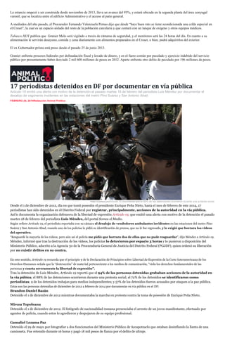 La estancia empezó a ser construida desde noviembre de 2013, lleva un avance del 95%, y estará ubicada en la segunda planta del área conyugal
varonil, que se localiza entre el edificio Administrativo y el acceso al patio general.
A mediados del año pasado, el Procurador Fernando Valenzuela Pernas dijo que desde “hace buen rato se tiene acondicionada una celda especial en
el Creset”, la cual es un espacio aislado del resto de la población carcelaria y que contará con un tanque de oxígeno y otros equipos médicos.
Tabasco HOY publica que Granier Melo será vigilado a través de cámaras de seguridad, y el monitoreo será las 24 horas del día. En cuanto a su
alimentación le servirán desayuno, comida y cena diariamente con alimentos preparados en el Creset, o bien, podrá adquirirlos del exterior.
El ex Gobernador priista está preso desde el pasado 25 de junio 2013.
Granier enfrenta procesos federales por defraudación fiscal y lavado de dinero, y en el fuero común por peculado y ejercicio indebido del servicio
público por presuntamente haber desviado 2 mil 608 millones de pesos en 2012. Aparte enfrenta otro delito de peculado por 196 millones de pesos.

17 periodistas detenidos en DF por documentar en vía pública
Artículo 19 emitió una alerta con motivo de la detención el pasado martes 18 de febrero del periodista Luis Méndez por documentar el
desalojo de vagoneros invidentes en las estaciones del metro Pino Suárez y San Antonio Abad.
FEBRERO 20, 2014Redacción Animal Político
inSha re1

Foto: CuartoscuroArtículo 19 documenta que el 88% de las detenciones ocurrieron durante una protesta social.

Desde el 1 de diciembre de 2012, día en que tomó posesión el presidente Enrique Peña Nieto, hasta el mes de febrero de este 2014, 17
periodistas han sido detenidos en el Distrito Federal por registrar, principalmente, acciones de la autoridad en la vía pública.
Así lo documenta la organización defensora de la libertad de expresión Artículo 19, que emitió una alerta con motivo de la detención el pasado
martes 18 de febrero del periodista Luis Méndez, del portal Somos el Medio.
Según refiere Artículo 19, el periodista reportaba con su cámara el desalojo de vendedores ambulantes invidentes en las estaciones del metro Pino
Suárez y San Antonio Abad, cuando uno de los policías le pidió su identificación de prensa, que no le fue regresada, y le exigió que borrara los videos
del operativo.
“Resguardé la mayoría de los videos, pero aún así el policía me pidió que borrara dos de ellos que no pude resguardar”, dijo Méndez a Artículo 19.

Méndez, informó que tras la destrucción de los videos, los policías lo detuvieron por espacio 3 horas y lo pusieron a disposición del
Ministerio Público, adscrito a la Agencia 50 de la Procuraduría General de Justicia del Distrito Federal (PGJDF), quien ordenó su liberación
por no existir delitos en su contra.
En este sentido, Artículo 19 recuerda que el principio 9 de la Declaración de Principios sobre Libertad de Expresión de la Corte Interamericana de los
Derechos Humanos señala que la “destrucción” de material perteneciente a los medios de comunicación, “viola los derechos fundamentales de las
personas y coarta severamente la libertad de expresión”.

Tras la detención de Luis Méndez, Artículo 19 reportó que el 94% de las personas detenidas grababan acciones de la autoridad en
la vía púbica; el 88% de las detenciones ocurrieron durante una protesta social; el 72% de los detenidos se identificaron como
periodistas; 9 de los detenidos trabajan para medios independientes; y 57% de los detenidos fueron acusados por ataques a la paz pública.
Estas son las personas detenidas de diciembre de 2012 a febrero de 2014 por documentar en vía pública en el DF:

Brandon Daniel Bazán
Detenido el 1 de diciembre de 2012 mientras documentaba la marcha en protesta contra la toma de posesión de Enrique Peña Nieto.
Mircea Topoleanu
Detenido el 1 de diciembre de 2012. El fotógrafo de nacionalidad rumana presenciaba el arresto de un joven manifestante, efectuado por
agentes de policía, cuando estos lo agredieron y despojaron de su equipo profesional.
Gamaliel Lezama Paz
Detenido el 29 de mayo por fotografiar a dos funcionarios del Ministerio Público de Azcapotzaclo que estaban desinflando la llanta de una
camioneta. Fue retenido durante 16 horas y pagó 18 mil pesos de fianza por el delito de ultraje.

 