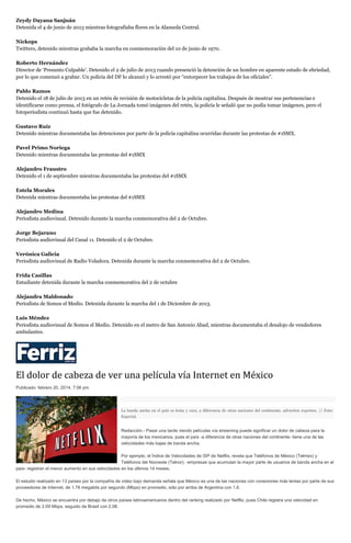 Zeydy Dayana Sanjuán
Detenida el 4 de junio de 2013 mientras fotografiaba flores en la Alameda Central.
Nickops
Twittero, detenido mientras grababa la marcha en conmemoración del 10 de junio de 1970.
Roberto Hernández
Director de ‘Presunto Culpable’. Detenido el 2 de julio de 2013 cuando presenció la detención de un hombre en aparente estado de ebriedad,
por lo que comenzó a grabar. Un policía del DF lo alcanzó y lo arrestó por “entorpecer los trabajos de los oficiales”.
Pablo Ramos
Detenido el 18 de julio de 2013 en un retén de revisión de motocicletas de la policía capitalina. Después de mostrar sus pertenencias e
identificarse como prensa, el fotógrafo de La Jornada tomó imágenes del retén, la policía le señaló que no podía tomar imágenes, pero el
fotoperiodista continuó hasta que fue detenido.
Gustavo Ruíz
Detenido mientras documentaba las detenciones por parte de la policía capitalina ocurridas durante las protestas de #1SMX.
Pavel Primo Noriega
Detenido mientras documentaba las protestas del #1SMX
Alejandro Fraustro
Detenido el 1 de septiembre mientras documentaba las protestas del #1SMX
Estela Morales
Detenida mientras documentaba las protestas del #1SMX
Alejandro Medina
Periodista audiovisual. Detenido durante la marcha conmemorativa del 2 de Octubre.
Jorge Bejarano
Periodista audiovisual del Canal 11. Detenido el 2 de Octubre.
Verónica Galicia
Periodista audiovisual de Radio Voladora. Detenida durante la marcha conmemorativa del 2 de Octubre.
Frida Casillas
Estudiante detenida durante la marcha conmemorativa del 2 de octubre
Alejandra Maldonado
Periodista de Somos el Medio. Detenida durante la marcha del 1 de Diciembre de 2013.
Luis Méndez
Periodista audiovisual de Somos el Medio. Detenido en el metro de San Antonio Abad, mientras documentaba el desalojo de vendedores
ambulantes.

El dolor de cabeza de ver una película vía Internet en México
Publicado: febrero 20, 2014, 7:06 pm

La banda ancha en el país es lenta y cara, a diferencia de otras naciones del continente, advierten expertos. // Foto:
Especial.

Redacción.- Pasar una tarde viendo películas vía streaming puede significar un dolor de cabeza para la
mayoría de los mexicanos, pues el país -a diferencia de otras naciones del continente- tiene una de las
velocidades más bajas de banda ancha.
Por ejemplo, el Índice de Velocidades de ISP de Netflix, revela que Teléfonos de México (Telmex) y
Teléfonos del Noroeste (Telnor), -empresas que acumulan la mayor parte de usuarios de banda ancha en el
país- registran el menor aumento en sus velocidades en los últimos 14 meses.
El estudio realizado en 13 países por la compañía de video bajo demanda señala que México es una de las naciones con conexiones más lentas por parte de sus
proveedores de Internet, de 1.76 megabits por segundo (Mbps) en promedio, sólo por arriba de Argentina con 1.6.
De hecho, México se encuentra por debajo de otros países latinoamericanos dentro del ranking realizado por Netflix, pues Chile registra una velocidad en
promedio de 2.09 Mbps, seguido de Brasil con 2.08.

 