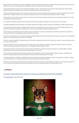 Para la analista de la consultoría The Competitive Intelligence Unit (CIU), Diana Fernández del Campo, en México la banda ancha fija y móvil son servicios que
todavía son caros para muchas personas y las velocidades son bajas con relación a los niveles internacionales.
En este sentido, director de Comunicaciones Corporativas de Netflix, Joris Everis, señala que Brasil y Chile lideran la mejor experiencia en América Latina,
seguidos de Colombia, los cuales proveen un promedio en velocidades superior a los de Estados Unidos.
A pesar de que Telmex es la empresa con el mayor número de usuarios a nivel nacional, registra la conexión más lenta, ya que de noviembre de 2012 a enero
pasado creció 0.13 Mbps, al pasar de 1.48 a 1.61 Mbps, mientras que Telnor tuvo un crecimiento de sólo 0.08 Mbps, de 1.68 a 1.76 Mbps.
América Móvil, a través de Telcel y Telmex, tiene entre el 70 y 80 por ciento de las líneas móviles y fijas del país, además de alrededor del 60 por ciento de los
usuarios de Internet de banda ancha fija.
En contraste, las compañías competidoras de las empresas de Carlos Slim han logrado en este tiempo incrementos mayores en su velocidad.
Por ejemplo, Megacable mantiene velocidades de 2.41 Mbps y Cablemás de 2.27 Mbps, logrando crecimientos de 0.48 Mbps y 0.35 Mbps, respectivamente.
La consultoría CIU lamenta al respecto el limitado avance en términos de conectividad del país, puesto que tan sólo en banda ancha fija se alcanzaron 15.9
millones de conexiones, equivalente a una penetración de 13.4 por ciento de la población al cierre de septiembre de 2013.
Por ello, señala que la profundización de la demanda en servicios de contenidos vía Internet será resultado del crecimiento en la penetración y calidad de la
banda ancha, derivado de la asequibilidad en términos de precios de la misma.
De acuerdo con estadísticas del Instituto Federal de Telecomunicaciones (Ifetel), la media de velocidad promedio de descarga en el país es de 4.04 megabits por
segundo; en tanto que para carga, la conexión es de 1.08 Mbps.
Asimismo, un estudio realizado por la Organización para la Cooperación y Desarrollo Económico (OCDE), destaca que en México, el servicio de banda ancha es
uno de los más lentos y caros.
El estudio “Perspectiva de las Comunicaciones 2013” presentado en junio del año pasado y con datos hasta septiembre de 2012, señala que la velocidad
promedio de descarga ofrecida por los operadores es de 11.2 Megabits por segundo (Mbps) en el país.
En los últimos tres años, el mercado mexicano de video streaming se fortaleció con el ingreso de jugadores que siguieron los pasos de Netflix, la empresa
estadounidense que a la fecha supera los 32 millones de suscriptores a nivel mundial.
En 2012, firmas como Totalmovie de Grupo Salinas, ClaroVideo de América Móvil y Vudu de la cadena Walmart, ingresaron al negocio, impulsados por la
tendencia mundial del consumo de contenidos elegido por el usuario en términos de programación, hora y lugar.
La cadena de salas de cine, Cinépolis, apostó también por conquistar al público que prefiere ver películas en casa, en un aeropuerto, una cafetería o cualquier
sitio en donde cuente con una conexión a Internet, a través del servicio Klic que lanzó en mayo de 2013.
El consumo de video en línea se encuentra entre las principales actividades de los mexicanos, quienes dedican en promedio cinco horas diarias a navegar en la
red, sin embargo, la lenta velocidad de la banda ancha sigue siendo un dolor de cabeza para disfrutar de una buena película o serie.

Los perros representativos de cada país se visten para el Mundial de Brasil 2014 (GALERÍA)
Por: Ramiro Rivera - febrero 20 de 2014 -

Foto: Eric

 