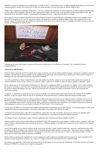 Mediante una carta las organizaciones recordaron que, en octubre de 2013, “la Red Global Avaaz” ya había entregado un documento con 50 mil 500
firmas para pedir la renuncia del secretario por el caso de la mujer que parió en el pasto del centro de salud de Jalapa de Díaz.
“Nada se hizo, la petición fue ignorada”, puntualizan, y con esto consideran que el gobierno de Oaxaca pretende esconder la violencia obstétrica que
se sufre a diario en los hospitales y clínicas de salud, y que ha sido evidente con estos casos en los municipios de San Felipe Jalapa de Díaz, San
Antonio de la Cal, San Jacinto Amilpas y recientemente en Huajuapan de León.”, según datos del diario La Jornada.
Por su parte, la Comisión Federal para la Protección contra Riesgos Sanitarios (Cofepris) dijo que la Secretaría de Salud se hizo acreedora de una
multa de 552 mil pesos por los casos de mujeres que dieron a luz afuera de los Centros de Salud de Jalapa de Díaz y San Antonio de la Cal. Al
respecto Tenorio Vasconcelos dijo que solicitaría la condonación de la multa con la condición de que se corregirían los detalles a los que se faltó, de
acuerdo con información de medios locales.

Trabajadores del sector salud exigen la renuncia del Secretario de Salud frente a las oficinas de la Secretaria. Foto: tomada de twitter de
@ImparcialOaxaca
VIOLENCIA OBSTÉTRICA
Todos los hechos registrados de 2013 a la fecha, por lo menos en Oaxaca, han sido de violencia obstétrica porque se ha puesto en peligro la salud de
la madres y sus hijos que no fueron atendidos con las medidas clínicas adecuadas, afirmó Karina Falcón, directora del Colectivo de Investigación y
Educación para una maternidad Empoderada y Respetada (CIEMER).
“La violencia obstétrica se da por muchos factores y por ende también hay muchas maneras en que el personal médico puede estar cayendo en
violencia obstétrica, un tipo de esta violencia es la omisión; es decir, cuando no se atienden los partos de manera oportuna y adecuada”, expuso.
Falcón explicó que uno de los principales problemas por los que ocurre la negligencia médica se da por que a las mujeres se les ve como enfermas,
por lo que se les medica y se les trata como un paciente más, cuestión que afecta de manera significativa en la omisión de atención en los casos y es
así como los médicos las mandan a sus casa. Además, los protocolos que se manejan en el parto son obsoletos o incluso que carecen de una
explicación científica.
Al respecto, la especialista comentó que los casos en que no se atiende a las mujeres cuando están a punto de dar a luz, también son de violencia
obstétrica, ya que las mujeres tienen derecho de ser atendidas de forma adecuada desde su embarazo hasta días después de haber parido.
De acuerdo con el Reglamento de la Ley General de Salud en Materia de Prestación de Servicios de Atención médica se establece primero que en
adición al Artículo 4 Constitucional, en cuyo párrafo tercero se plantea: “Toda persona tiene derecho a la protección a la salud. La Ley definirá las
bases y modalidades para el acceso a los servicios de salud y establecerá la concurrencia de la federación y las entidades federativas en materia de
salubridad general, conforme a lo que dispone la Fracción XVI del Artículo 73 de la Constitución”.
El 28 de mayo del 2009, el ex Presidente Felipe Calderón Hinojosa lanzó una estrategia nacional para disminuir la mortalidad materna. En ella quedó
establecida la atención universal gratuita a las mujeres embarazadas en las instituciones federales de salud.
La Atención Universal del parto, según dijo el ex mandatario, “quiere decir que todas las mujeres, aún las que no cuenten con seguridad social,
recibirán la atención que necesitan durante el embarazo, el alumbramiento y el periodo de recuperación después del parto”.
Sin embargo Oaxaca, se ha limitado a omitir el acuerdo establecido entre la Secretaría de Salud, el IMSS y el ISSTE.
Además, también existe la “Norma Oficial Mexicana NOM-007-SSA2-1993 Atención de la mujer durante el embarazo, parto y puerperio y del recién
nacido. Criterios y procedimientos para la prestación del servicio, NOM que protege los derechos de las mujeres en caso de omisión u otra violación
a sus derechos”.
Karina Falcón agregó que la violencia obstétrica puede ejercerse por omisión, o desde la práctica médica por vejaciones y humillaciones que sufren
las mujeres, desde el ser tratadas como enfermas hasta ser ofendidas durante la labor de parto con frases como: “Hace nueve meses no gritabas, bien
que lo estabas disfrutando”, “¡Abre las piernas!” o la episiotomía innecesaria, que es un corte entre la vagina y el ano durante el parto, e incluso
gastos que son innecesarios, explicó la directora el CIEMER.
Desde octubre a la fecha se han registrado seis casos de negligencias médicas durante los alumbramientos de mujeres que fueron ignoradas por los
servicios de salud del gobierno de Gabino Cué, a quien se le exige la renuncia del responsable del sector salud del estado.
En el último caso registrado, el del hospital del Instituto Mexicano del Seguro Social en el Istmo de Tehuantepec, la Comisión Nacional de Derechos
Humanos (CNDH) dio a conocer que ya atrajo la investigación,

 