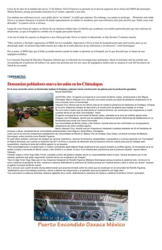 Cerca de las diez de la mañana del jueves 13 de febrero, Silvia Francisco se presentó en el área de urgencias de la clínica del IMSS del municipio
Matías Romero, porque presentaba molestias en el vientre, esperaba a una niña.
Esa mañana una enfermera joven, cuyo gafete decía “en trámite”, le pidió que esperara. Sin embargo, esa espera se prolongó… Momentos más tarde,
Silvia y su esposo llamaron a la puerta de donde supuestamente un médico le atendería, pero una enfermera salió para decirles que “había casos más
delicados”. La puerta volvió a cerrarse.
Luego de cinco horas de espera, un doctor de esa instancia médica dijo a la familia que acudieran a un médico particular para que éste realizara un
ultrasonido, ya que el hospital no contaba con el equipo para poder hacerlo.
A las tres la tarde los esposos se dirigieron a una clínica privada. Silvia se realizó el ultrasonido, su hijo llevaba 15 minutos muerto.
“Muy molestos y llorando, regresamos al IMSS con los resultados. Ingresaron a Silvia al área de hospitalización para intervenirla, pero ya era
demasiado tarde: mi primera hija había muerto por culpa de la mala atención de las enfermeras y los doctores”, contó Domínguez.
Por su parte, el IMSS dijo que el bebé ya estaba muerto cuando la madre se presentó en el hospital, por lo que descartó que se tratara de una
negligencia médica.
La Comisión Nacional de Derechos Humanos informó que se realizarán las investigaciones pertinentes. Hasta el momento sólo ha emitido una
recomendación al gobierno de Gabino Cué, quien tras protestas por los seis casos de negligencia médica aún no anuncia el cese del Secretario de
Salud de ese estado.

Denuncian pobladores nueva invasión en los Chimalapas
En la zona conocida como La Hondonada realizan la limpieza y planean iniciar construcción de galeras para la producción ganadera
Rusvel RASGADO
JUCHITÁN, OAX.- El agente municipal de la comunidad de Benito Juárez, perteneciente a San Miguel
Chimalapa, Mauro Vásquez Cruz, denunció una nueva invasión por parte de ejidatarios chiapanecos en la
zona conocida como La Hondonada.
Vásquez Cruz informó que en los últimos días se ha notado la presencia de habitantes de Cintalapa, Chiapas
en la zona, realizando trabajos de desmonte y la construcción de galeras para trabajar en el área.
"Es una nueva invasión que se está dando en nuestros terrenos, así comenzaron los chiapanecos a invadir
nuestras tierras en las otras comunidades", indicó.
El agente municipal de la comunidad de Benito Juárez, asentada en la zona de conflicto agrario entre
Chiapas y los Chimalapas, apuntó que los ejidatarios chiapanecos tienen intenciones de establecerse en La
Hondonada para iniciar una nueva comunidad.
Las comunidades de Benito Juárez y San Antonio, durante años se han confrontado con los ganaderos
chiapanecos por dicho conflicto agrario.
Mauro Vásquez Cruz, recordó que los chiapanecos mantienen invadidos alrededor de 35 mil hectáreas de
bosques y selvas, propiedad de las comunidades pertenecientes a San Miguel y Santa María, chimalapas.
Indicó que en la zona los chiapanecos establecieron las comunidades de Ramón E. Balboa, Flor de Chiapas, Díaz Ordaz y el actual municipio de Belisario
Domínguez, antes conocido como Rodulfo Figueroa.
En este último poblado, continúan los trabajos de caminos cosecheros, caminos de terracería, alcantarillado, mampostería y continúa operando con "normalidad"
el Palacio Municipal, aún cuando en diciembre del 2011 se firmó un acuerdo de distensión ante la Suprema Corte de Justicia para que los trabajos sean
suspendidos, mientras el tema del conflicto agrario no se resuelva.
"Pero lamentablemente ni el gobernador ni nuestro comisariado ejidal (Miguel Ángel Gutiérrez) le han puesto empeño al conflicto agrario, al comisariado se le ha
estado invitado a reuniones en Benito Juárez y San Antonio y no asiste, no sé si no le interesa pero quisiéramos que le pusieran empeño", expuso Mauro
Vásquez.
También exigió a Víctor Hugo Alejo Torres, consejero jurídico del gobierno estatal, asumir su responsabilidad sobre el caso, "porque tal parece que no les
interesa, pareciera que están negociando nuestras tierras con el gobierno de Chiapas".
"Que no diga Víctor Hugo Alejo que no hay máquinas trabajando en Rodulfo Figueroa (Belisario Domínguez) porque nosotros lo sabemos todo, vivimos en la
zona y estamos al pendiente de todo, nosotros sí estamos defendiendo la soberanía de Oaxaca porque son nuestras tierras y ellos lo hacen por dinero", expresó
el agente municipal de Benito Juárez.
Dio a conocer que a partir de este viernes determinarán qué acciones tomarán sobre las obras que se construyen en la comunidad de Rodulfo Figueroa,
"adelantamos que si los trabajos continúan, vamos a detener las maquinarias y al operador para que el gobierno nos haga caso".
"Los comuneros no estamos dormidos, estamos vigilantes día y noche, defendiendo la soberanía de Oaxaca y defiendo el territorio Chima", puntualizó.

 