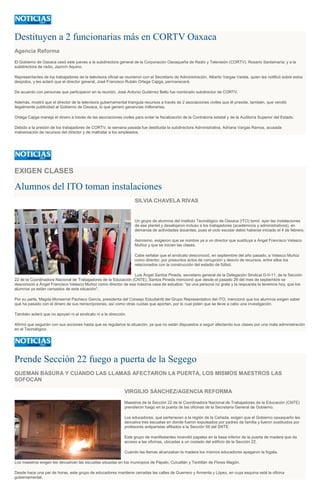 Destituyen a 2 funcionarias más en CORTV Oaxaca
Agencia Reforma
El Gobierno de Oaxaca cesó este jueves a la subdirectora general de la Corporación Oaxaqueña de Radio y Televisión (CORTV), Rosario Santamaría; y a la
subdirectora de radio, Jazmín Aquino.
Representantes de los trabajadores de la televisora oficial se reunieron con el Secretario de Administración, Alberto Vargas Varela, quien les notificó sobre estos
despidos, y les aclaró que el director general, José Francisco Rubén Ortega Cajiga, permanecerá.
De acuerdo con personas que participaron en la reunión, José Antonio Gutiérrez Bello fue nombrado subdirector de CORTV.
Además, mostró que el director de la televisora gubernamental triangula recursos a través de 2 asociaciones civiles que él preside, también, que vendió
ilegalmente publicidad al Gobierno de Oaxaca, lo que generó ganancias millonarias.
Ortega Cajiga maneja el dinero a través de las asociaciones civiles para evitar la fiscalización de la Contraloría estatal y de la Auditoría Superior del Estado.
Debido a la presión de los trabajadores de CORTV, la semana pasada fue destituida la subdirectora Administrativa, Adriana Vargas Ramos, acusada
malversación de recursos del director y de maltratar a los empleados.

EXIGEN CLASES

Alumnos del ITO toman instalaciones
SILVIA CHAVELA RIVAS

Un grupo de alumnos del Instituto Tecnológico de Oaxaca (ITO) tomó ayer las instalaciones
de ese plantel y desalojaron incluso a los trabajadores (académicos y administrativos), en
demanda de actividades docentes, pues el ciclo escolar debió haberse iniciado el 4 de febrero.
Asimismo, exigieron que se nombre ya a un director que sustituya a Ángel Francisco Velasco
Muñoz y que se inicien las clases.
Cabe señalar que el sindicato desconoció, en septiembre del año pasado, a Velasco Muñoz
como director, por presuntos actos de corrupción y desvío de recursos, entre ellos los
relacionados con la construcción del estadio de fútbol.
Luis Ángel Santos Pineda, secretario general de la Delegación Sindical D-II-11, de la Sección
22 de la Coordinadora Nacional de Trabajadores de la Educación (CNTE), Santos Pineda mencionó que desde el pasado 26 del mes de septiembre se
desconoció a Ángel Francisco Velasco Muñoz como director de esa máxima casa de estudios: "es una persona no grata y la respuesta la tenemos hoy, que los
alumnos ya están cansados de esta situación".
Por su parte, Magda Monserrat Pacheco García, presidenta del Consejo Estudiantil del Grupo Representativo del ITO, mencionó que los alumnos exigen saber
qué ha pasado con el dinero de sus reinscripciones, así como otras cuotas que aportan, por lo cual piden que se lleve a cabo una investigación.
También aclaró que no apoyan ni al sindicato ni a la dirección.
Afirmó que seguirán con sus acciones hasta que se regularice la situación, ya que no están dispuestos a seguir afectando sus clases por una mala administración
en el Tecnológico.

Prende Sección 22 fuego a puerta de la Segego
QUEMAN BASURA Y CUANDO LAS LLAMAS AFECTARON LA PUERTA, LOS MISMOS MAESTROS LAS
SOFOCAN
VIRGILIO SÁNCHEZ/AGENCIA REFORMA
Maestros de la Sección 22 de la Coordinadora Nacional de Trabajadores de la Educación (CNTE)
prendieron fuego en la puerta de las oficinas de la Secretaría General de Gobierno.
Los educadores, que pertenecen a la región de la Cañada, exigen que el Gobierno oaxaqueño les
devuelva tres escuelas en donde fueron expulsados por padres de familia y fueron sustituidos por
profesores antiparistas afiliados a la Sección 59 del SNTE.
Este grupo de manifestantes incendió papeles en la base inferior de la puerta de madera que da
acceso a las oficinas, ubicadas a un costado del edificio de la Sección 22.
Cuando las llamas alcanzaban la madera los mismos educadores apagaron la fogata.
Los maestros exigen les devuelvan las escuelas situadas en los municipios de Pápalo, Cuicatlán y Teotitlán de Flores Magón.
Desde hace una par de horas, este grupo de educadores mantiene cerradas las calles de Guerrero y Armenta y López, en cuya esquina está la oficina
gubernamental.

 