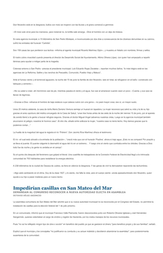 Don Nicandro está en la desgracia, bultos con maíz se mojaron con las lluvias y el grano comenzó a germinar.


--El maíz solo sirve para los marranos, para nixtamal no, la tortilla sale amarga. –Dice el hombre con un dejo de tristeza.


En esta agencia municipal, a 15 kilómetros de San Pedro Mixtepec, e incomunicada por dos días a consecuencia de los diversos derrumbes en su camino,
sufrió los embates del huracán “Carlotta”.


Son 159 casas las que perdieron sus techos –informa el agente municipal Ricardo Martínez Gijón--, y muestra un listado con nombres, firmas y sellos.


El rostro cobra vivacidad cuando presenta al director de Desarrollo Social del Ayuntamiento, Albino Olivera López, con quien han empezado a repartir
láminas para ayudar a mitigar parte de la tragedia.


Colonias entorno a San Pedro –precisa el presidente municipal, Luis Eduardo Rojas Zavaleta--, reportan muchos daños, “lo más trágico está en las
agencias de La Reforma, Salitre y los ranchos de Pescadito, Comuncito, Pueblo Viejo y Maluco”.


Ante el furioso viento y el torrencial aguacero, la noche del 15 de junio la familia de don Nicandro, seis en total, se refugiaron en el baño –construido con
tabiques y cemento--.


--No va usted a creer, ahí dormimos casi de pie, mientras pasaba el viento y el agua, fue casi al amanecer cuando cesó un poco. –Cuenta, y sus ojos se
llenan de lágrimas.


--Gracias a Dios –refuerza el hombre de baja estatura cuya cabeza cubre con una gorra--, no pasó mayor cosa, eso sí, un mayor susto.


Unos 20 metros adelante, la casa de doña María Soriano Ventura semeja un huacal sin tapadera. La mujer reconoce que salvó su vida y la de su hijo
gracias al aviso oportuno del médico encargado de la Casa de Salud, “unas tres horas antes de las siete de la noche del viernes 15 de junio, por el aparato
de sonido llamó a la gente a buscar refugios seguros. Gracias al doctor Miguel Angel salvamos nuestras vidas. Luego en la agencia municipal también
anunciaron el peligro, nosotros le hicimos caso”. Al otro día, añade entre sollozos la mujer, “nuestra casa no tenía techo. Hoy damos gracias que lo
podemos contar…”


La huella de la magnitud del agua la registra el río “Potrero”. Don Jacinto Ríos Martínez ofrece el testimonio:


El río –el cual está ubicado a la entrada de la población--, “creció más que con el huracán ‘Paulina’, ahora si trajo agua. ¡Esto no se compara! Por poquito y
se lleva el puente. El puente colgante lo desmadró el agua del río en un extremo… Y luego vino el viento que zumbaba entre los árboles. Gracias a Dios
todo fue de noche y la gente no andaba en el campo”.


Es el quinto día después del fenómeno que golpeó el litoral. Una cuadrilla de trabajadores de la Comisión Federal de Electricidad llegó a la intrincada
comunidad de 700 habitantes para restablecer la energía eléctrica.


A 238 kilómetros de la ciudad de Oaxaca de Juárez, se llora en silencio la desgracia. Y las ganas de vivir la demuestran reparando las techumbres.


--Algo está cambiando en el clima. Soy de la clase 1927, y lo siento, me falla la vista, pero el cuerpo siente –anota apesadumbrado don Nicandro, quien
ayuda a su hijo a pasar maderas para un nuevo techo.




Impedirían casillas en San Mateo del Mar
DEMANDAN AL CONGRESO RECONOCER A NUEVA AUTORIDAD ELECTA EN ASAMBLEA
OCTAVIO VÉLEZ ASCENCIO


La asamblea comunitaria de San Mateo del Mar advirtió que si su nueva autoridad municipal no es reconocida por el Congreso del Estado, no permitirá la
instalación de casillas para la elección federal del 1 de julio próximo.


En un comunicado, informó que el munícipe Francisco Valle Piamonte, fueron desconocidos junto con Roberto Olivares Iglesias y Joel Hernández
Sangermán, quienes ostentaban el cargo de síndico y regidor de Hacienda, por los malos manejos de los recursos municipales.


Pues "no se ha reflejado ningún tipo de obra o acción" en beneficio del pueblo ya que se gastaron el dinero "para beneficio propio y de sus familias", señaló.


Explicó que el munícipe y los concejales "no justificaron su conducta y su actuar indebido y decidieron abandonar la asamblea", para posteriormente
ausentarse de la comunidad.
 