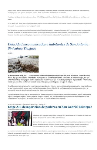 Destacó que un reducido grupo de vecinos se ha "rolado" de manera consecuente el poder municipal en varios trienios, teniendo en total abandono al
municipio y a sus ocho agencias municipales y barrios, donde se concentran alrededor de 15 mil habitantes.


Precisó que San Mateo del Mar recibe siete millones 497 mil 973 pesos del Ramo 28 y 40 millones 336 mil 322 del Ramo 33, pero no se reflejan en el
pueblo.


En los últimos días, se han dedicado a repartir dádivas entre los vecinos de las comunidades "para tratar de comprar su voluntad y dejar de exigir cuentas
claras y alto al saqueo de los recursos municipales", indicó.


Ante ello, advirtió que si el Congreso del Estado y el Instituto Estatal Electoral y de Participación Ciudadana (IEEPC) no reconocen a la nueva autoridad
municipal, encabezada por Nicolás Canalizo Quintero, Agustín Oliva Canalizo y Donaciano Victoria Villaseñor, como presidente, síndico y regidor de
Hacienda, el conflicto "puede estallar y llegar al grado de no permitir la instalación de las casillas" porque fue electa democráticamente.




Deja Alud incomunicados a habitantes de San Antonio
Sinicahua Tlaxiaco
IMAGEN




HUAJUAPAN DE LEÓN, OAX.- El coordinador del Módulo de Desarrollo Sustentable en el distrito de, Tomas Acevedo
Rosas, dijo que han sido las autoridades municipales en coordinación con los habitantes de este municipio, los que
están haciendo el trabajo para poder desbloquear el camino, ya que un alud cayó e impide el paso de los automóviles,
indicó que por dicho hecho han buscado otras rutas para poder llegara a su lugar de origen.

Resaltó que es necesario que las instancias correspondientes visiten a los municipios afectados y que los recursos lleguen
ya que requieren de la ayuda, pues hay familias que perdieron el techo de sus hogares y han tenido que dormir a la
intemperie y con el pronóstico del tiempo las lluvias continuarán.

Dijo que este necesario que los automovilistas viajen con precaución ya que en cualquier momento podría presentarse
alguna contingencia y esta podría poner el riesgo a sus vida, por lo que comentó que continúan monitoreando lo que
sucede en los municipios y de esta manera ver que no hayan afectaciones mayores.


SE MANIFIESTAN EN EL CONGRESO DEL ESTADO

Exige API desaparición de poderes en San Gabriel Mixtepec
LUIS IGNACIO VELÁSQUEZ




                                                Integrantes de la Asamblea de los Pueblos Indígenas (API) se manifiestan en el Congreso del Estado para
                                                exigir la desaparición de poderes en San Gabriel Mixtepec.


                                                Los inconformes, quienes se encuentran instalados en la puerta principal del palacio legislativo, sin impedir el
                                                acceso, demandan también solución al conflicto de San Francisco Chindua, accesos automáticos a la
                                                Universidad Autónoma Benito Juárez de Oaxaca (UABJO) y recursos para diversas comunidades.


Lo anterior, en el marco de la sesión ordinaria que realizan los diputados, luego de que ayer suspendieran las comparecencias del titular de la Secretaría de
Desarrollo Agropecuario Forestal Pesca y Acuacultura (Sedafpa), Salomón Jara Cruz; Contraloría, Perla Woolrich Fernández y Procuraduría General de
Justicia, Manuel de Jesús López López.
 