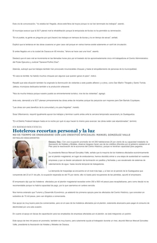 Esta vía de comunicación, "no estaba tan fregada, ahora está llena de hoyos porque no se han terminado los trabajos", asentó.


El munícipe sostuvo que la SCT planeó mal la rehabilitación porque la temporada de lluvias no ha permitido su terminación.


"En el pueblo, la gente se pregunta por qué (hacen) los trabajos en tiempos de lluvias y no en tiempo de secas", señaló.


Explicó que la tardanza en las obras ocasiona un gran caos vial porque en varios tramos existe solamente un carril de circulación.


Si antes llegaba uno a la ciudad de Oaxaca en 40 minutos, "ahora se hace casi una hora", asentó.


Destacó que el caos vial se incrementa en las llamadas horas pico por el traslado de los aproximadamente cinco mil trabajadores al Centro Administrativo
del Poder Ejecutivo y Judicial "General Porfirio Díaz".


Además, subrayó que los trabajos también han provocado innumerables choques y hasta el atropellamiento de personas de la municipalidad.


"El caos es terrible; ha habido muchos choques por algunos que quieren ganar el paso", indicó.


Resaltó que esta situación también ha originado la disminución de visitantes a este pueblo alfarero y a otros, como San Martín Tilcajete y Santo Tomás
Jalieza, municipios dedicados también a la producción artesanal.


"Nos da mucha tristeza porque nuestro pueblo es eminentemente turístico; vive de los visitantes", agregó.


Ante esto, demandó a la SCT planear primeramente las obras antes de iniciarlas porque los perjuicios son mayores para San Bartolo Coyotepec.


"Las obras son para beneficio de la comunidad y no para fregarlas", insistió.


Sosa Villavicencio, requirió igualmente apurar los trabajos y terminar cuanto antes ante la cercana temporada vacacional y la Guelaguetza.


"En el Distrito Federal trabajan hasta en la noche por qué no aquí hacen lo mismo para avanzar; las obras están casi abandonadas", terminó.

EN RIESGO SOLVENCIA

Hoteleros recortan personal y la luz
NO ES TIEMPO DE ENDEUDARSE CON LOS CREDITOS OFICIALES: MANUEL GONZÁLEZ VALLE
REYNALDO BRACAMONTES

                                          Oaxaca, Oax.- Con una ocupación promedio de mil 200 habitaciones-25 por ciento de su capacidad instalada--la
                                          Asociación de Hoteles y Moteles, observa riesgoso hacer uso de los créditos ofrecidos por el gobierno estatal en el
                                          Plan para la reactivación de la economía del Centro Histórico, porque no tendrían capacidad para pagarlos.


                                          Su presidente Marcos Manuel González Valle, señala que la mayoría de los hoteleros afectados económicamente
                                          por el plantón magisterial, en lugar de endeudarnos, hemos decidido entrar a una etapa de austeridad en nuestras
                                          empresas y que va desde cancelación de iluminación en pasillos y fachadas y uso escalonado de sistemas de
                                          calentamiento de agua hasta recorte temporal de trabajadores.


                                          La demanda de hospedaje se encuentra en el nivel más bajo, y si bien en el periodo de la Guelaguetza que
comprende del 23 al 31 de julio, la ocupación esperada es del 75 por ciento, ello no basta para recuperarse de las pérdidas, apuntó el empresario.


El empresario dijo que los hoteleros afectados por el plantón magisterial necesitan entre 350 a 500 mil pesos para recapitalizarse, pero como deuda no es
recomendable porque no habría capacidad de pago, por lo que caeríamos en cartera vencida.


Nos hemos enterado que Turismo y Desarrollo Económico, ya adelantó los primeros apoyos para los afectados del Centro Histórico, que consisten en
subsidios de 15 mil pesos, pero van dirigidos a comerciante.


Ese apoyo es muy bueno para los comerciantes, pero en el caso de los hoteleros afectados por el plantón, solamente alcanzaría para pagar el consumo de
electricidad por una sola ocasión.


En cuanto al apoyo en becas de capacitación para los empleados de empresas afectadas por el plantón, se está integrando un padrón


Este apoyo de tres mil pesos en promedio, también es muy bueno, pero solamente ayuda al trabajador durante un mes, abundó Marcos Manuel González
Valle, presidente la Asociación de Hoteles y Moteles de Oaxaca.
 