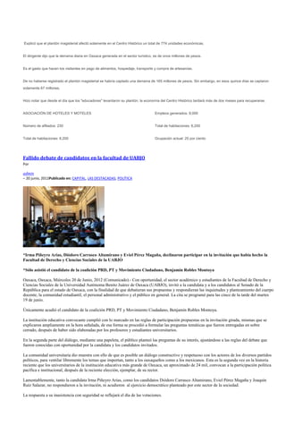 Explicó que el plantón magisterial afectó solamente en el Centro Histórico un total de 774 unidades económicas.


El dirigente dijo que la derrama diaria en Oaxaca generada en el sector turístico, es de once millones de pesos.


Es el gasto que hacen los visitantes en pago de alimentos, hospedaje, transporte y compra de artesanías.


De no haberse registrado el plantón magisterial se habría captado una derrama de 165 millones de pesos. Sin embargo, en esos quince días se captaron
solamente 67 millones.


Hizo notar que desde el día que los "educadores" levantaron su plantón, la economía del Centro Histórico tardará más de dos meses para recuperarse.


ASOCIACIÓN DE HOTELES Y MOTELES                                                   Empleos generados: 8,000


Número de afiliados: 230                                                          Total de habitaciones: 6,200


Total de habitaciones: 6,200                                                      Ocupación actual: 25 por ciento




Fallido debate de candidatos en la facultad de UABJO
Por

admin
– 20 junio, 2012Publicado en: CAPITAL, LAS DESTACADAS, POLÍTICA




*Irma Piñeyro Arias, Diódoro Carrasco Altamirano y Eviel Pérez Magaña, declinaron participar en la invitación que había hecho la
Facultad de Derecho y Ciencias Sociales de la UABJO

*Sólo asistió el candidato de la coalición PRD, PT y Movimiento Ciudadano, Benjamín Robles Montoya

Oaxaca, Oaxaca, Miércoles 20 de Junio, 2012 (Comunicado).- Con oportunidad, el sector académico y estudiantes de la Facultad de Derecho y
Ciencias Sociales de la Universidad Autónoma Benito Juárez de Oaxaca (UABJO), invitó a la candidata y a los candidatos al Senado de la
República para el estado de Oaxaca, con la finalidad de que debatieran sus propuestas y respondieran las inquietudes y planteamiento del cuerpo
docente, la comunidad estudiantil, el personal administrativo y el público en general. La cita se programó para las cinco de la tarde del martes
19 de junio.

Únicamente acudió el candidato de la coalición PRD, PT y Movimiento Ciudadano, Benjamín Robles Montoya.

La institución educativa convocante cumplió con lo marcado en las reglas de participación propuestas en la invitación girada, mismas que se
explicaron ampliamente en la hora señalada, de esa forma se procedió a formular las preguntas temáticas que fueron entregadas en sobre
cerrado, después de haber sido elaboradas por los profesores y estudiantes universitarios.

En la segunda parte del diálogo, mediante una papeleta, el público planteó las preguntas de su interés, ajustándose a las reglas del debate que
fueron conocidas con oportunidad por la candidata y los candidatos invitados.

La comunidad universitaria dio muestra con ello de que es posible un diálogo constructivo y respetuoso con los actores de los diversos partidos
políticos, para ventilar libremente los temas que importan, tanto a los oaxaqueños como a los mexicanos. Esta es la segunda vez en la historia
reciente que los universitarios de la institución educativa más grande de Oaxaca, un aproximado de 24 mil, convocan a la participación política
pacífica e institucional, después de la reciente elección, ejemplar, de su rector.

Lamentablemente, tanto la candidata Irma Piñeyro Arias, como los candidatos Diódoro Carrasco Altamirano, Eviel Pérez Magaña y Joaquín
Ruíz Salazar, no respondieron a la invitación, ni acudieron al ejercicio democrático planteado por este sector de la sociedad.

La respuesta a su inasistencia con seguridad se reflejará el día de las votaciones.
 