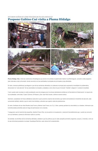 SEVEROS DAÑOS EN COMUNIDADES DE PLUMA HIDALGO

Pospone Gabino Cué visita a Pluma Hidalgo
ISMAEL GARCÍA/FOTOS: OLIVIA HERNÁNDEZ- ENVIADOS




Pluma Hidalgo, Oax.- Ante las condiciones climatológicas que privan en la entidad, el gobernador Gabino Cué Monteagudo, canceló la visita programa
este miércoles a esta comunidad, donde recorrería con las autoridades municipales las principales zonas afectadas.


En tanto, diversos pobladores que llegaron a pie de las rancherías afectadas a la cabecera municipal para exponerle al mandatario la problemática,
denunciaron la “nula atención” de las autoridades municipales y estatales a cinco días de que el huracán “Carlotta” categoría II, azotara la localidad.


Y aún cuando este municipio no está considerado zona de emergencia en la primera declaratoria emitida por la Secretaría de Gobernación, la mayoría de
sus localidades, entre ellas, Cuatro Caminos, El Rosario y San José Palo Grande, sufrieron severos daños.


Asimismo, propietarios de fincas cafetaleras sostuvieron que la próxima cosecha del aromático que habría de levantarse en diciembre de este año, está
sumamente dañada, debido a que el viento trozó árboles y arbustos que cayeron sobre las plantaciones.


En tanto, familiares de las niñas Roselia José Franco y Marisol José Franco, de 13 y 7 años, quienes perdieron la vida debido a un deslave, informaron que
la familia estaba advertida sobre el riesgo de permanecer en la vivienda.


Y aseguraron que la mamá de las pequeñas, Apolinia Franco Ruiz, se encuentra en recuperación y reaccionó favorablemente ayer, cuando se comunicó
con sus familiares, quienes le informaron sobre lo ocurrido.


Así también, las familias de las rancherías afectadas, señalaron que los políticos que en cada campaña prometen programas, apoyos y viviendas, como es
el caso del actual presidente municipal, Guadalupe Ramírez, quien ahora los ha abandonado.
 