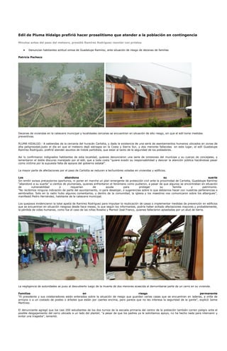 Edil de Pluma Hidalgo prefirió hacer proselitismo que atender a la población en contingencia

Minutos antes del paso del meteoro, presidió Ramírez Rodríguez reunión con priístas

       Denuncian habitantes actitud omisa de Guadalupe Ramírez, ante situación de riesgo de decenas de familias

Patricia Pacheco




Decenas de viviendas en la cabecera municipal y localidades cercanas se encuentran en situación de alto riesgo, sin que el edil tome medidas
preventivas.

PLUMA HIDALGO.- A sabiendas de la cercanía del huracán Carlotta, y dada la existencia de una serie de asentamientos humanos ubicados en zonas de
alta peligrosidad;justo el día en que el meteoro dejó estragos en la Costa y Sierra Sur, y dos menores fallecidas en este lugar, el edil Guadalupe
Ramírez Rodríguez, prefirió atender asuntos de índole partidista, que estar al tanto de la seguridad de los pobladores.

Así lo confirmaron indignados habitantes de esta localidad, quienes denunciaron una serie de omisiones del munícipe y su cuerpo de concejales, y
lamentaron el doble discurso manejado por el edil, que a toda costa “quiere evadir su responsabilidad y desviar la atención pública haciéndose pasar
como víctima por la supuesta falta de apoyos del gobierno estatal”.

La mayor parte de afectaciones por el paso de Carlotta se reducen a techumbres voladas en viviendas y edificios.

Los                                 abandona                                a                                 su                               suerte
Sin emitir avisos precautorios oportunos, ni poner en marcha un plan emergente de protección civil ante la proximidad de Carlotta, Guadalupe Ramírez
“abandonó a su suerte” a cientos de plumenses, quienes enfrentaron el fenómeno como pudieron, a pesar de que algunos se encontraban en situación
de        vulnerabilidad        o       requerían       de       ayuda         para        proteger        su       familia       y       patrimonio.
“No recibimos ninguna indicación de parte del ayuntamiento, ni para desalojar, o sugerencias sobre lo que debíamos hacer con nuestras pertenencias o
sembradíos. Solo en la radio hubo algunos comentarios, y dentro de la comunidad, la iglesia y los maestros nos comunicaron sobre los albergues”,
manifestó Pedro Hernández, habitante de la cabecera municipal.

Los quejosos evidenciaron la total apatía de Ramírez Rodríguez para impulsar la reubicación de casas o implementar medidas de prevención en edificios
que se encuentran en situación riesgosa desde hace meses, lo que según los informantes, podría haber evitado afectaciones mayores y probablemente,
la pérdida de vidas humanas, como fue el caso de las niñas Roselia y Marisol José Franco, quienes fallecieron aplastadas por un alud de tierra.




La negligencia de autoridades se puso al descubierto luego de la muerte de dos menores acaecida al derrumbarse parte de un cerro en su vivienda.

Familias                                       en                                       riesgo                                      permanente
“El presidente y sus colaboradores están enterados sobre la situación de riesgo que guardan varias casas que se encuentran en laderas, a orilla de
arroyos o a un costado de postes o árboles que están por caerles encima, pero parece que no les interesa la seguridad de la gente”, explicó Jaime
Martínez.

El denunciante agregó que los casi 200 estudiantes de los dos turnos de la escuela primaria del centro de la población también corren peligro ante el
posible desgajamiento del cerro ubicado a un lado del plantel; “a pesar de que los padres ya le solicitamos apoyo, no ha hecho nada para intervenir y
evitar una tragedia”, lamentó.
 