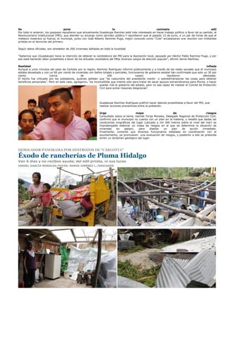 Se                                   pone                             la                                camiseta                                  edil
Por todo lo anterior, los quejosos repudiaron que actualmente Guadalupe Ramírez esté más interesado en hacer trabajo político a favor de su partido, el
Revolucionario Institucional (PRI), que atender su encargo como servidor público.Y reprobaron que el pasado 15 de junio, a un par de horas de que el
meteoro mostrara su fuerza, el munícipe, junto con José Alberto Ramírez Puga, mejor conocido como “Cole” encabezaran una reunión con militantes
priístas en el domicilio del primero.

Según datos oficiales, son alrededor de 200 viviendas dañadas en toda la localidad.

“Sabemos que (Guadalupe) tiene la intención de obtener la candidatura del PRI para la diputación local, apoyado por Héctor Pablo Ramírez Puga, y por
eso está haciendo labor proselitista a favor de los actuales candidatos del PRIa diversos cargos de elección popular”, afirmó Jaime Martínez.

Realidad                                                                                                                                       inflada
Aunque a unos minutos del paso de Carlotta por la región, Ramírez Rodríguez informó públicamente y a través de las redes sociales que el municipio
estaba devastado y con un 60 por ciento de viviendas con daños totales o parciales, funcionarios de gobierno estatal han confirmado que solo un 30 por
ciento                  (cerca                  de                   200                 casas)                  resultaron                 afectadas.
El hecho fue criticado por los pobladores, quienes señalan que “es costumbre del presidente mentir o sobredimensionar las cosas para obtener
beneficios personales”. Pero en este caso, agregaron, “es inconcebible que mienta solo para tratar de sacar apoyos extraordinarios para Pluma, o hacer
                                                              quedar mal al gobierno del estado, pero no sea capaz de instalar el Comité de Protección
                                                              Civil para evitar mayores desgracias”.




                                                              Guadalupe Ramírez Rodríguez prefirió hacer labores proselitistas a favor del PRI, que
                                                              realizar acciones preventivas entre la población.

                                                              Urge                       mapa                       de                       riesgos
                                                              Consultado sobre el tema, Hamlet Torija Morales, Delegado Regional de Protección Civil,
                                                              confirmó que el municipio no cuenta con un plan en la materia, y resaltó que dadas las
                                                              condiciones orográficas del lugar (ubicado a mil 300 metros sobre el nivel del mar) es
                                                              impostergable elaborar un mapa de riesgos en el que se determine la situación de
                                                              viviendas     en  peligro,    para    diseñar   un   plan   de    acción    inmediata.
                                                              Finalmente, comentó que diversos funcionarios estatales en coordinación con el
                                                              ayuntamiento, ya promueven una evaluación de riesgos, y posterior a ello se pretende
                                                              emitir un dictamen geológico del lugar.



DESOLADOR PANORAMA POR DESTROZOS DE “CARLOTTA”

Éxodo de rancherías de Pluma Hidalgo
Van 6 días y no reciben ayuda; del edil priísta, ni sus luces
ISMAEL GARCÍA MORALES/FOTOS: MARIO JIMÉNEZ L./ENVIADOS
 