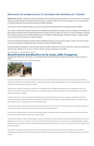 Declaración de emergencia para 13 municipios más afectados por “Carlotta”
OAXACA, OAX., junio 20.- La Secretaría de Gobernación (SEGOB), emitió la segunda Declaratoria de Emergencia, en beneficio de otros 13 municipios de
Oaxaca que resultaron afectados por las lluvias severas ocasionadas por el huracán “Carlotta”, del 15 al 19 de junio pasado, por lo que suman ya en total
81 localidades beneficiadas con esta solicitud presentada por el Gobierno del Estado.


Con esta acción, informó el Gobierno del Estado, se activan los recursos del Fondo Revolvente del Fondo de Desastres Naturales (FONDEN).


Este miércoles, la Coordinación General de Protección Civil de la SEGOB emitió la Declaratoria de Emergencia para los municipios de: Pluma Hidalgo, San
Pedro Pochutla, Santa María Huatulco, Santiago Pinotepa Nacional y Santiago Xanica, en la región de la Costa, así como San José Chiltepec, Loma Bonita,
San Juan Bautista Tuxtepec, San Juan Bautista Valle Nacional, San Lucas Ojitlán, San Miguel Soyaltepec, Santa María Jacatepec, y Santiago Jocotepec,
en la zona de la Cuenca del Papaloapan y el distrito de Choapam.


A partir de esta Declaratoria solicitada por el gobierno estatal, inmediatamente después de que tocara tierra el meteoro, el pasado 15 de junio, se contará
con recursos para atender las necesidades alimentarias, de abrigo y de salud de la población afectada.


La primera Declaratoria de Emergencia a causa del huracán Carlotta, fue emitida el pasado lunes 18 de junio a favor de 68 municipios de las regiones de la
Costa, Sierra Sur, y Mixteca, por lo que con los 13 de ahora, suman 81 municipios oaxaqueños con esta calidad.

A TRAVÉS DE JUAN MENDOZA REYES

Reactivación productiva en la costa, pide Congreso
DEMANDAN ENFOCAR LA AYUDA A LA PRODUCCIÓN DE PRODUCTOS AGRÍCOLAS, COMO MAÍZ, FRÍJOL Y
CAFÉ
LUIS IGNACIO VELÁSQUEZ/Foto: ALEJANDRO AQUINO




A propuesta del presidente de la Junta de Coordinación Política de la LXI Legislatura del estado, Juan Mendoza Reyes, el Congreso estatal exhortó al
presidente de la República, Felipe Calderón Hinojosa, y el gobernador del estado, Gabino Cué Monteagudo, a crear un programa emergente de reactivación
productiva en la zona afectada por el huracán "Carlotta".


Además de que el titular del Poder Ejecutivo estatal informe a los legisladores de las medidas tomadas para apoyar a los damnificados y que, de ser
necesario, una comisión de legisladores se entreviste con las autoridades estatales y federales responsables de la actividad agropecuaria para destinar
apoyos a los campesinos afectados.


El también coordinador de la fracción parlamentaria del Partido Acción Nacional (PAN), dijo que en el caso de desastres ocasionados por fenómenos
naturales de inmediato se apoya para satisfacer las necesidades inmediatas de los damnificados, "se reparte despensas, láminas, colchonetas, etcétera,
pero el problema es que a mediano plazo ya no les brinda ninguna ayuda".


"En este caso la producción de productos agrícolas se pierde, como es el caso del maíz, fríjol y café, que es necesario que los productores recuperen, por
eso es necesario exhortar a las autoridades estatales y federales a atender esta problemática".


En este sentido, el Congreso aprobó un exhorto a las autoridades estatales y federales a impulsar un programa emergente que amplíe los recursos a los
productores y el campo en general, afectados por el huracán Carlotta.


"Adicionalmente solicitamos también que este Congreso conozca o sea informado por parte del Ejecutivo acerca de los apoyos generales que ya han sido
aprobados y que los mismos se amplíen; así como que la Junta de Coordinación Política busque una entrevista con las autoridades federales y estatales
encargadas del campo para que se atiendan puntualmente los problemas generados por el huracán, una vez que se tengan los elementos necesarios para
la toma de decisiones".


Los diputados subrayaron que además la Comisión Permanente de Presupuesto estaría atenta, en el uso de sus facultades, a revisar la situación
presupuestaria con el gobierno del estado para que se pudieran destinarse recursos extraordinarios para atender la contingencia generada por el huracán
Carlotta.
 